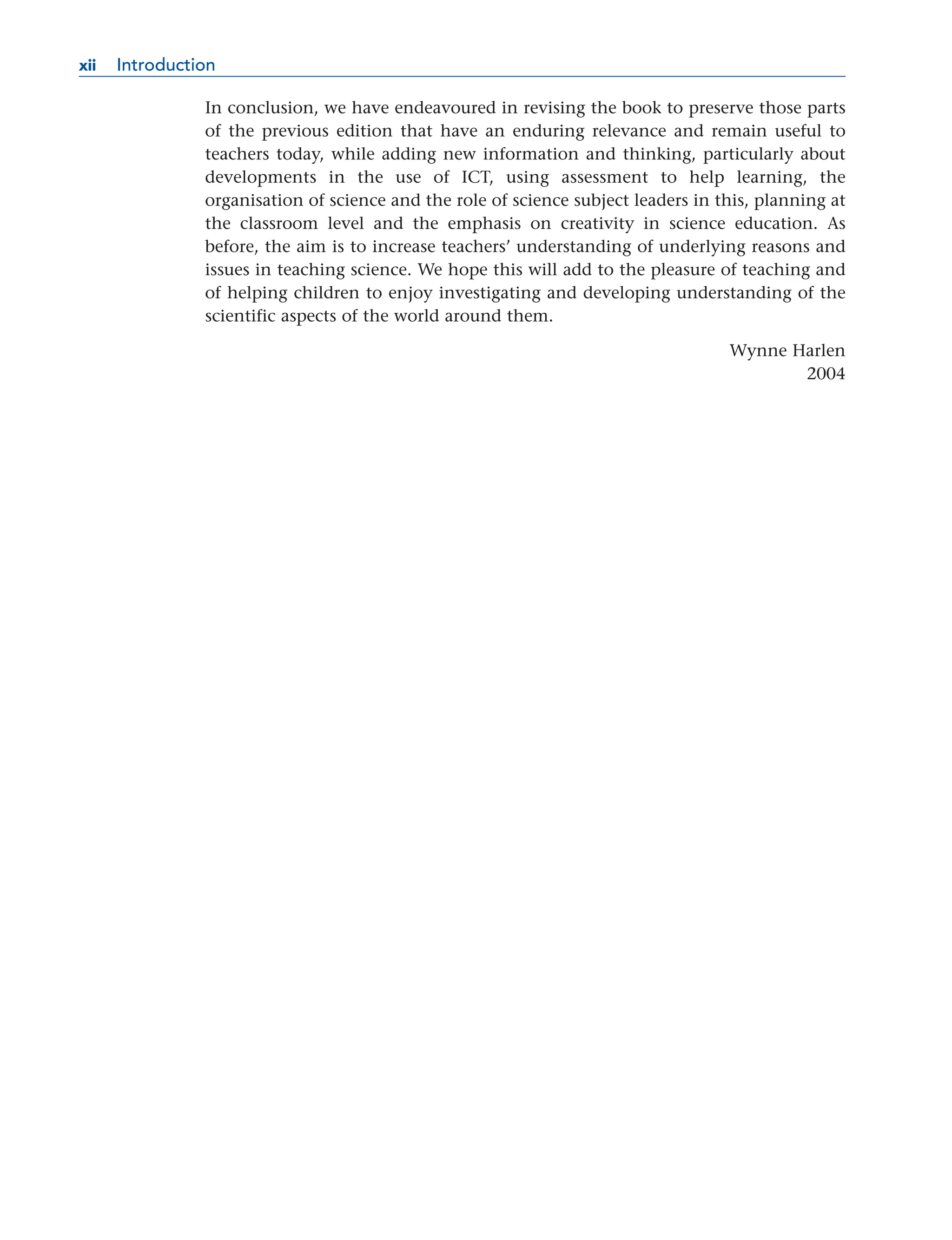 In conclusion, we have endeavoured in revising the book to preserve those parts
of the previous edition that have an enduring relevance and remain useful to
teachers today, while adding new information and thinking, particularly about
developments in the use of ICT, using assessment to help learning, the
organisation of science and the role of science subject leaders in this, planning at
the classroom level and the emphasis on creativity in science education. As
before, the aim is to increase teachers’ understanding of underlying reasons and
issues in teaching science. We hope this will add to the pleasure of teaching and
of helping children to enjoy investigating and developing understanding of the
scientific aspects of the world around them.
Wynne Harlen
2004
xii Introduction
xii
 