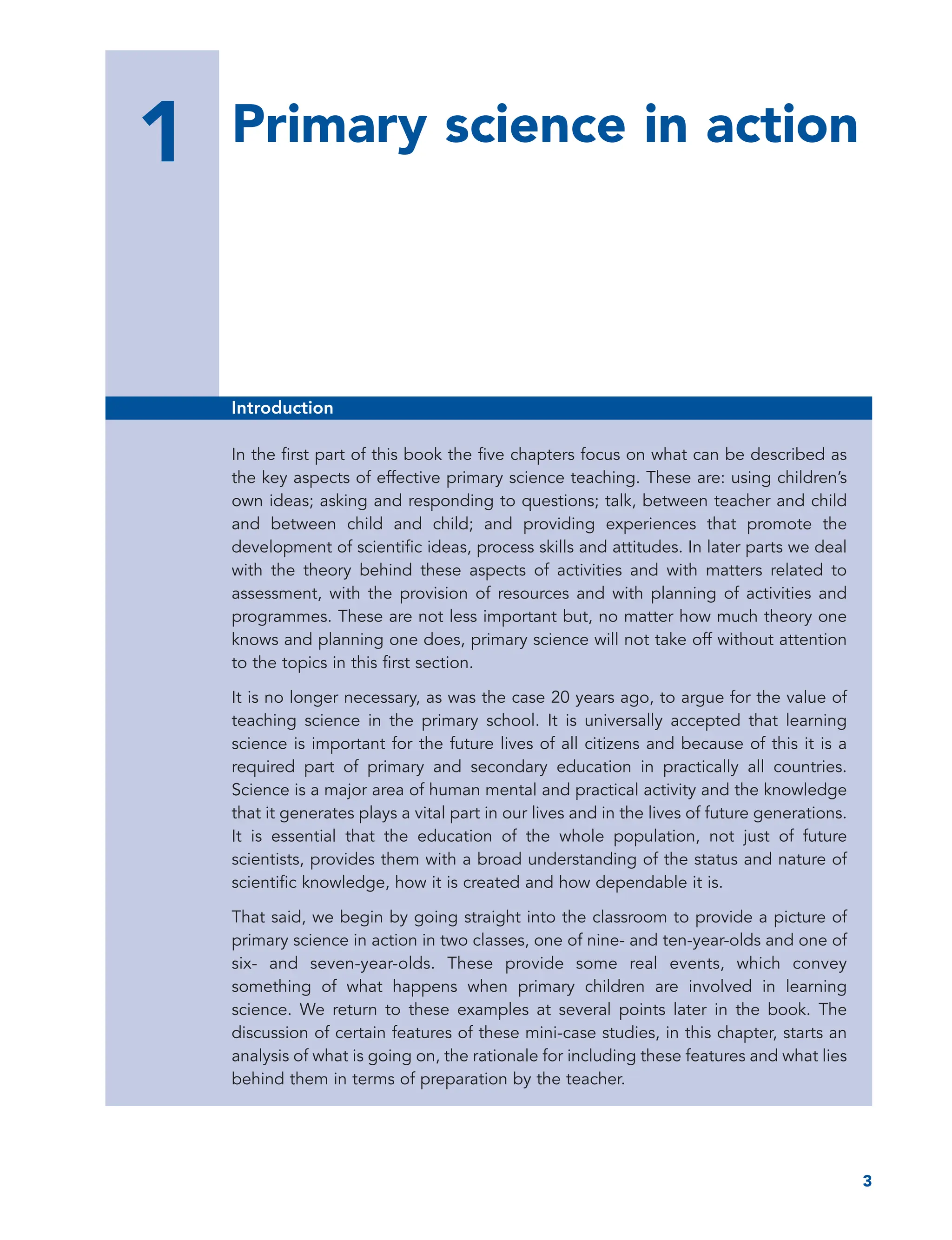 1 Primary science in action
3
1
Introduction
In the first part of this book the five chapters focus on what can be described as
the key aspects of effective primary science teaching. These are: using children’s
own ideas; asking and responding to questions; talk, between teacher and child
and between child and child; and providing experiences that promote the
development of scientific ideas, process skills and attitudes. In later parts we deal
with the theory behind these aspects of activities and with matters related to
assessment, with the provision of resources and with planning of activities and
programmes. These are not less important but, no matter how much theory one
knows and planning one does, primary science will not take off without attention
to the topics in this first section.
It is no longer necessary, as was the case 20 years ago, to argue for the value of
teaching science in the primary school. It is universally accepted that learning
science is important for the future lives of all citizens and because of this it is a
required part of primary and secondary education in practically all countries.
Science is a major area of human mental and practical activity and the knowledge
that it generates plays a vital part in our lives and in the lives of future generations.
It is essential that the education of the whole population, not just of future
scientists, provides them with a broad understanding of the status and nature of
scientific knowledge, how it is created and how dependable it is.
That said, we begin by going straight into the classroom to provide a picture of
primary science in action in two classes, one of nine- and ten-year-olds and one of
six- and seven-year-olds. These provide some real events, which convey
something of what happens when primary children are involved in learning
science. We return to these examples at several points later in the book. The
discussion of certain features of these mini-case studies, in this chapter, starts an
analysis of what is going on, the rationale for including these features and what lies
behind them in terms of preparation by the teacher.
 