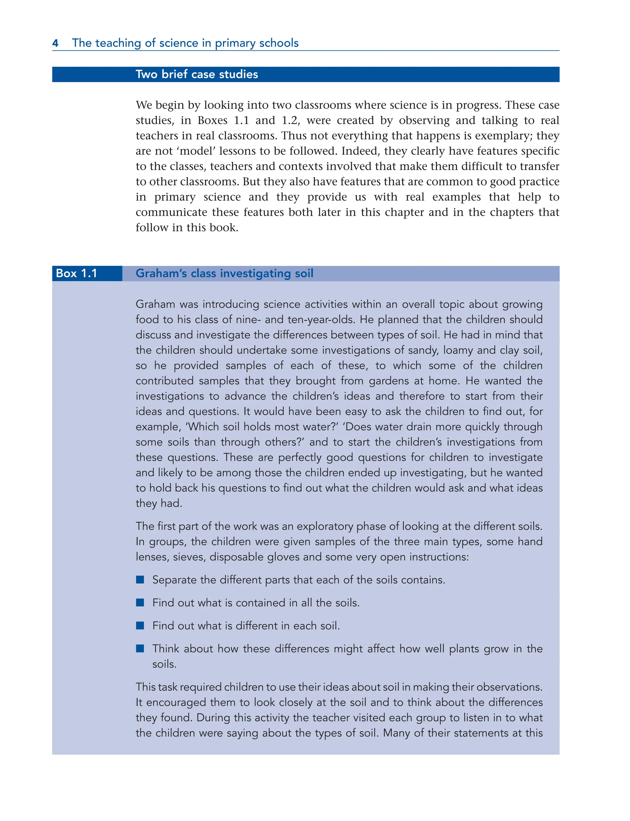 Two brief case studies
We begin by looking into two classrooms where science is in progress. These case
studies, in Boxes 1.1 and 1.2, were created by observing and talking to real
teachers in real classrooms. Thus not everything that happens is exemplary; they
are not ‘model’ lessons to be followed. Indeed, they clearly have features specific
to the classes, teachers and contexts involved that make them difficult to transfer
to other classrooms. But they also have features that are common to good practice
in primary science and they provide us with real examples that help to
communicate these features both later in this chapter and in the chapters that
follow in this book.
Box 1.1 Graham’s class investigating soil
Graham was introducing science activities within an overall topic about growing
food to his class of nine- and ten-year-olds. He planned that the children should
discuss and investigate the differences between types of soil. He had in mind that
the children should undertake some investigations of sandy, loamy and clay soil,
so he provided samples of each of these, to which some of the children
contributed samples that they brought from gardens at home. He wanted the
investigations to advance the children’s ideas and therefore to start from their
ideas and questions. It would have been easy to ask the children to find out, for
example, ‘Which soil holds most water?’ ‘Does water drain more quickly through
some soils than through others?’ and to start the children’s investigations from
these questions. These are perfectly good questions for children to investigate
and likely to be among those the children ended up investigating, but he wanted
to hold back his questions to find out what the children would ask and what ideas
they had.
The first part of the work was an exploratory phase of looking at the different soils.
In groups, the children were given samples of the three main types, some hand
lenses, sieves, disposable gloves and some very open instructions:
■ Separate the different parts that each of the soils contains.
■ Find out what is contained in all the soils.
■ Find out what is different in each soil.
■ Think about how these differences might affect how well plants grow in the
soils.
This task required children to use their ideas about soil in making their observations.
It encouraged them to look closely at the soil and to think about the differences
they found. During this activity the teacher visited each group to listen in to what
the children were saying about the types of soil. Many of their statements at this
4 The teaching of science in primary schools
4
 