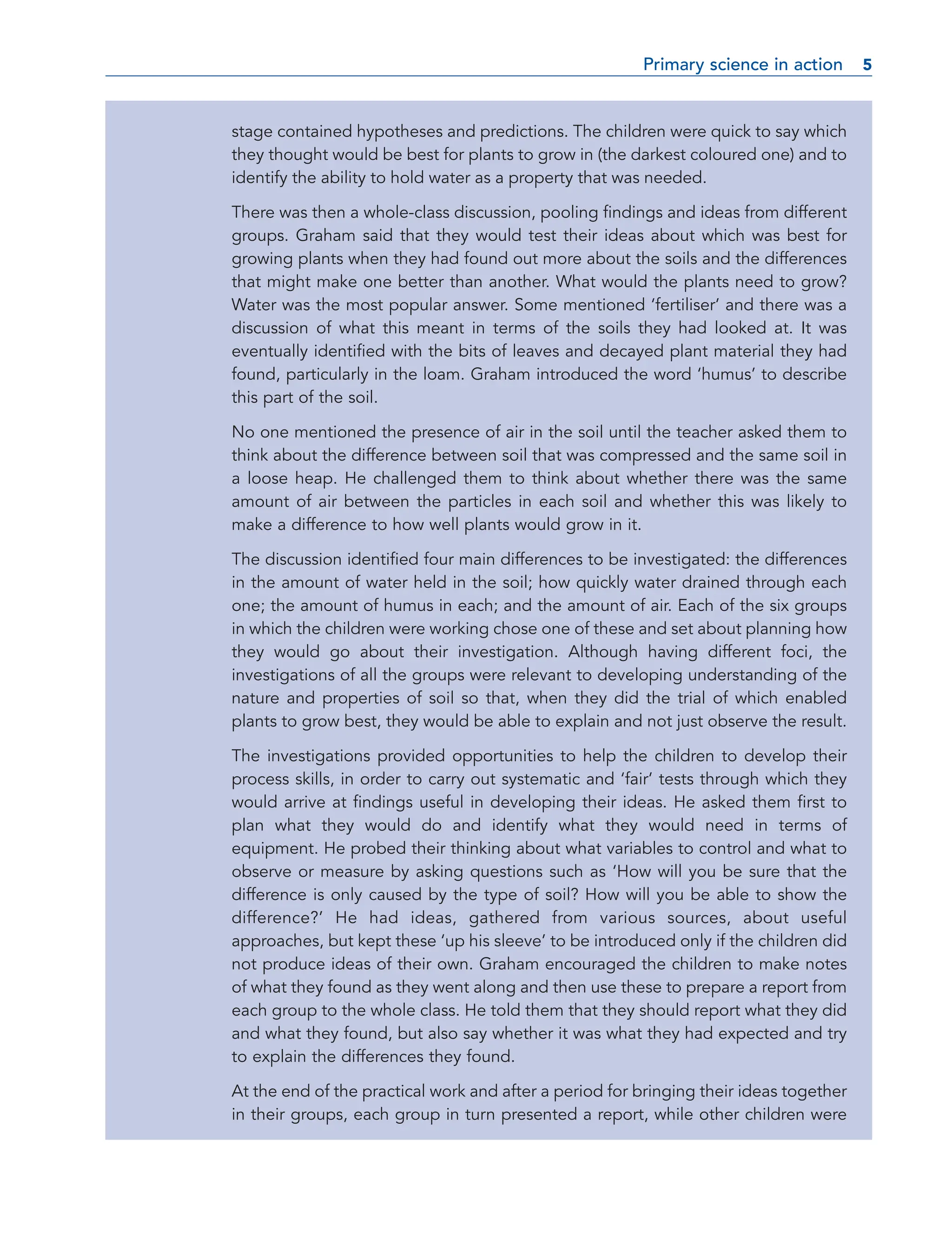 stage contained hypotheses and predictions. The children were quick to say which
they thought would be best for plants to grow in (the darkest coloured one) and to
identify the ability to hold water as a property that was needed.
There was then a whole-class discussion, pooling findings and ideas from different
groups. Graham said that they would test their ideas about which was best for
growing plants when they had found out more about the soils and the differences
that might make one better than another. What would the plants need to grow?
Water was the most popular answer. Some mentioned ‘fertiliser’ and there was a
discussion of what this meant in terms of the soils they had looked at. It was
eventually identified with the bits of leaves and decayed plant material they had
found, particularly in the loam. Graham introduced the word ‘humus’ to describe
this part of the soil.
No one mentioned the presence of air in the soil until the teacher asked them to
think about the difference between soil that was compressed and the same soil in
a loose heap. He challenged them to think about whether there was the same
amount of air between the particles in each soil and whether this was likely to
make a difference to how well plants would grow in it.
The discussion identified four main differences to be investigated: the differences
in the amount of water held in the soil; how quickly water drained through each
one; the amount of humus in each; and the amount of air. Each of the six groups
in which the children were working chose one of these and set about planning how
they would go about their investigation. Although having different foci, the
investigations of all the groups were relevant to developing understanding of the
nature and properties of soil so that, when they did the trial of which enabled
plants to grow best, they would be able to explain and not just observe the result.
The investigations provided opportunities to help the children to develop their
process skills, in order to carry out systematic and ‘fair’ tests through which they
would arrive at findings useful in developing their ideas. He asked them first to
plan what they would do and identify what they would need in terms of
equipment. He probed their thinking about what variables to control and what to
observe or measure by asking questions such as ‘How will you be sure that the
difference is only caused by the type of soil? How will you be able to show the
difference?’ He had ideas, gathered from various sources, about useful
approaches, but kept these ‘up his sleeve’ to be introduced only if the children did
not produce ideas of their own. Graham encouraged the children to make notes
of what they found as they went along and then use these to prepare a report from
each group to the whole class. He told them that they should report what they did
and what they found, but also say whether it was what they had expected and try
to explain the differences they found.
At the end of the practical work and after a period for bringing their ideas together
in their groups, each group in turn presented a report, while other children were
Primary science in action 5
5
 