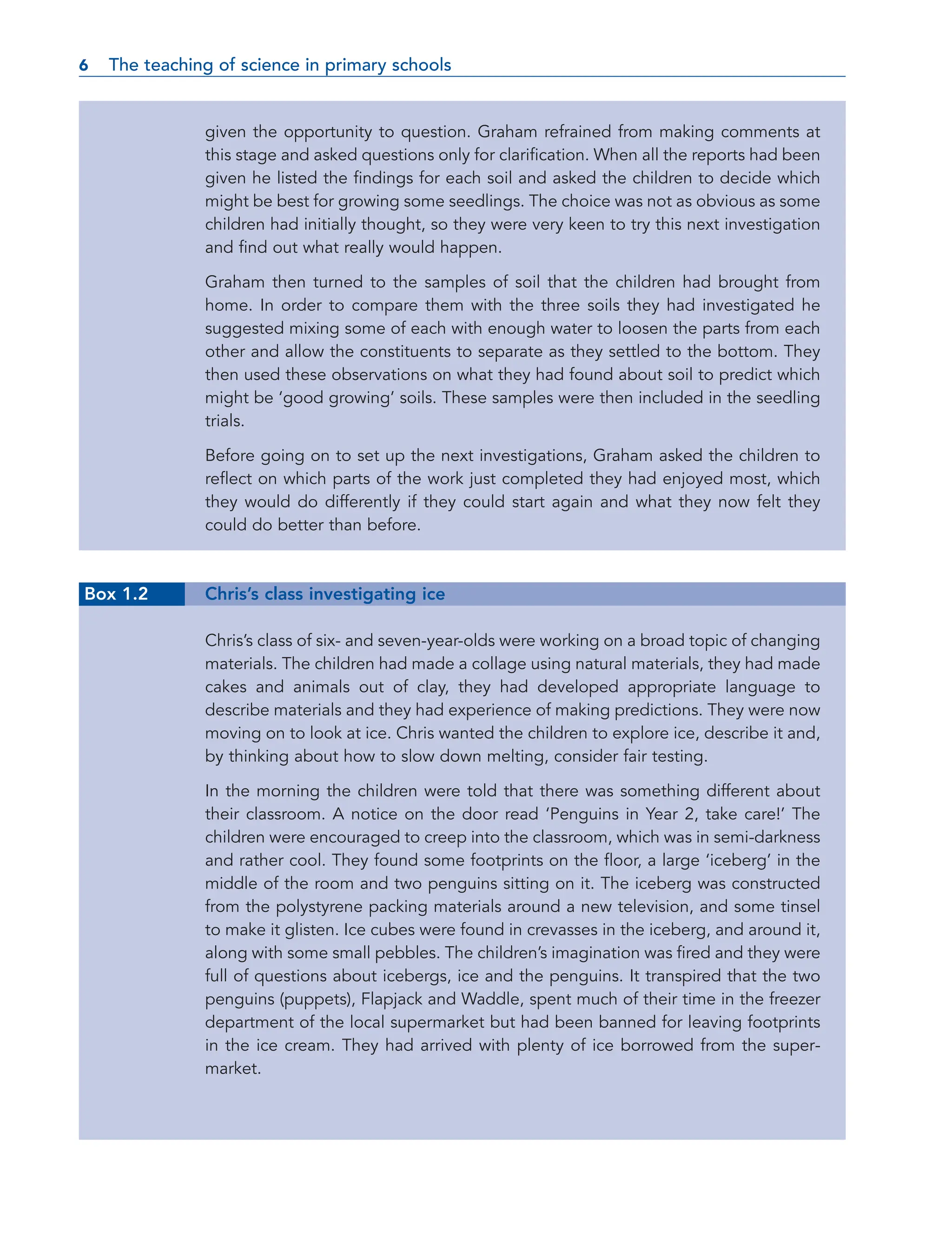 given the opportunity to question. Graham refrained from making comments at
this stage and asked questions only for clarification. When all the reports had been
given he listed the findings for each soil and asked the children to decide which
might be best for growing some seedlings. The choice was not as obvious as some
children had initially thought, so they were very keen to try this next investigation
and find out what really would happen.
Graham then turned to the samples of soil that the children had brought from
home. In order to compare them with the three soils they had investigated he
suggested mixing some of each with enough water to loosen the parts from each
other and allow the constituents to separate as they settled to the bottom. They
then used these observations on what they had found about soil to predict which
might be ‘good growing’ soils. These samples were then included in the seedling
trials.
Before going on to set up the next investigations, Graham asked the children to
reflect on which parts of the work just completed they had enjoyed most, which
they would do differently if they could start again and what they now felt they
could do better than before.
Box 1.2 Chris’s class investigating ice
Chris’s class of six- and seven-year-olds were working on a broad topic of changing
materials. The children had made a collage using natural materials, they had made
cakes and animals out of clay, they had developed appropriate language to
describe materials and they had experience of making predictions. They were now
moving on to look at ice. Chris wanted the children to explore ice, describe it and,
by thinking about how to slow down melting, consider fair testing.
In the morning the children were told that there was something different about
their classroom. A notice on the door read ‘Penguins in Year 2, take care!’ The
children were encouraged to creep into the classroom, which was in semi-darkness
and rather cool. They found some footprints on the floor, a large ‘iceberg’ in the
middle of the room and two penguins sitting on it. The iceberg was constructed
from the polystyrene packing materials around a new television, and some tinsel
to make it glisten. Ice cubes were found in crevasses in the iceberg, and around it,
along with some small pebbles. The children’s imagination was fired and they were
full of questions about icebergs, ice and the penguins. It transpired that the two
penguins (puppets), Flapjack and Waddle, spent much of their time in the freezer
department of the local supermarket but had been banned for leaving footprints
in the ice cream. They had arrived with plenty of ice borrowed from the super-
market.
6 The teaching of science in primary schools
6
 