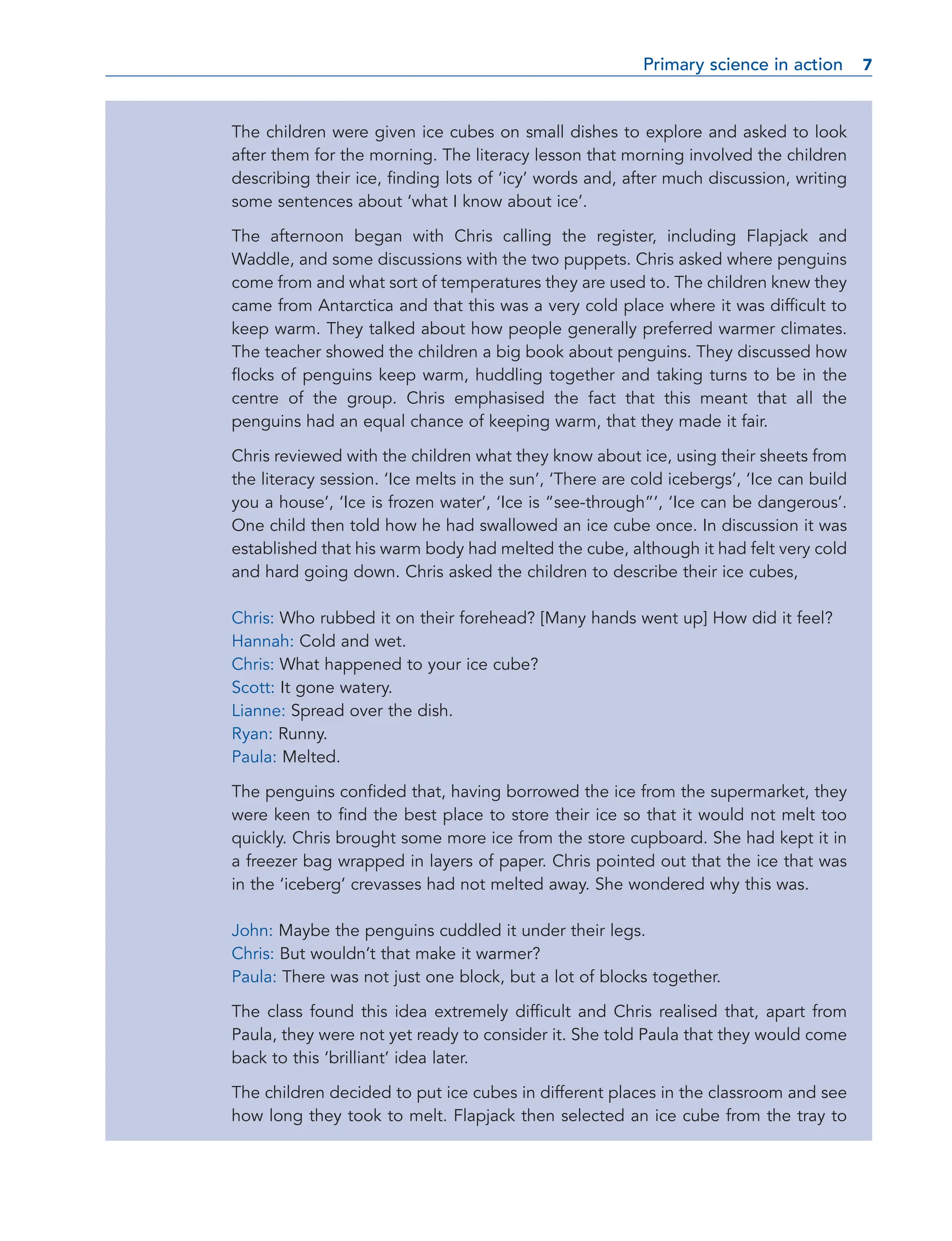 The children were given ice cubes on small dishes to explore and asked to look
after them for the morning. The literacy lesson that morning involved the children
describing their ice, finding lots of ‘icy’ words and, after much discussion, writing
some sentences about ‘what I know about ice’.
The afternoon began with Chris calling the register, including Flapjack and
Waddle, and some discussions with the two puppets. Chris asked where penguins
come from and what sort of temperatures they are used to. The children knew they
came from Antarctica and that this was a very cold place where it was difficult to
keep warm. They talked about how people generally preferred warmer climates.
The teacher showed the children a big book about penguins. They discussed how
flocks of penguins keep warm, huddling together and taking turns to be in the
centre of the group. Chris emphasised the fact that this meant that all the
penguins had an equal chance of keeping warm, that they made it fair.
Chris reviewed with the children what they know about ice, using their sheets from
the literacy session. ‘Ice melts in the sun’, ‘There are cold icebergs’, ‘Ice can build
you a house’, ‘Ice is frozen water’, ‘Ice is “see-through”’, ‘Ice can be dangerous’.
One child then told how he had swallowed an ice cube once. In discussion it was
established that his warm body had melted the cube, although it had felt very cold
and hard going down. Chris asked the children to describe their ice cubes,
Chris: Who rubbed it on their forehead? [Many hands went up] How did it feel?
Hannah: Cold and wet.
Chris: What happened to your ice cube?
Scott: It gone watery.
Lianne: Spread over the dish.
Ryan: Runny.
Paula: Melted.
The penguins confided that, having borrowed the ice from the supermarket, they
were keen to find the best place to store their ice so that it would not melt too
quickly. Chris brought some more ice from the store cupboard. She had kept it in
a freezer bag wrapped in layers of paper. Chris pointed out that the ice that was
in the ‘iceberg’ crevasses had not melted away. She wondered why this was.
John: Maybe the penguins cuddled it under their legs.
Chris: But wouldn’t that make it warmer?
Paula: There was not just one block, but a lot of blocks together.
The class found this idea extremely difficult and Chris realised that, apart from
Paula, they were not yet ready to consider it. She told Paula that they would come
back to this ‘brilliant’ idea later.
The children decided to put ice cubes in different places in the classroom and see
how long they took to melt. Flapjack then selected an ice cube from the tray to
Primary science in action 7
7
 