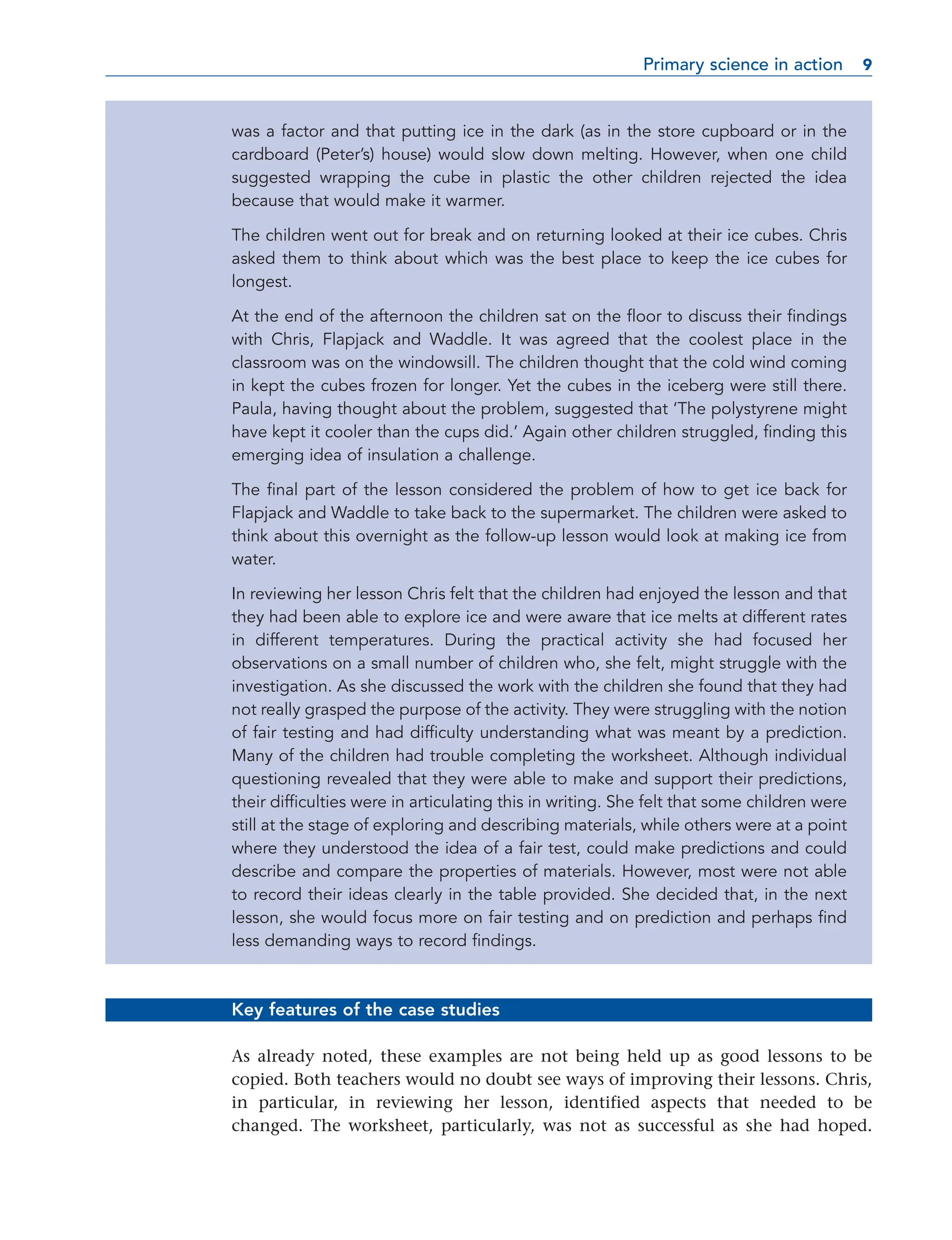 was a factor and that putting ice in the dark (as in the store cupboard or in the
cardboard (Peter’s) house) would slow down melting. However, when one child
suggested wrapping the cube in plastic the other children rejected the idea
because that would make it warmer.
The children went out for break and on returning looked at their ice cubes. Chris
asked them to think about which was the best place to keep the ice cubes for
longest.
At the end of the afternoon the children sat on the floor to discuss their findings
with Chris, Flapjack and Waddle. It was agreed that the coolest place in the
classroom was on the windowsill. The children thought that the cold wind coming
in kept the cubes frozen for longer. Yet the cubes in the iceberg were still there.
Paula, having thought about the problem, suggested that ‘The polystyrene might
have kept it cooler than the cups did.’ Again other children struggled, finding this
emerging idea of insulation a challenge.
The final part of the lesson considered the problem of how to get ice back for
Flapjack and Waddle to take back to the supermarket. The children were asked to
think about this overnight as the follow-up lesson would look at making ice from
water.
In reviewing her lesson Chris felt that the children had enjoyed the lesson and that
they had been able to explore ice and were aware that ice melts at different rates
in different temperatures. During the practical activity she had focused her
observations on a small number of children who, she felt, might struggle with the
investigation. As she discussed the work with the children she found that they had
not really grasped the purpose of the activity. They were struggling with the notion
of fair testing and had difficulty understanding what was meant by a prediction.
Many of the children had trouble completing the worksheet. Although individual
questioning revealed that they were able to make and support their predictions,
their difficulties were in articulating this in writing. She felt that some children were
still at the stage of exploring and describing materials, while others were at a point
where they understood the idea of a fair test, could make predictions and could
describe and compare the properties of materials. However, most were not able
to record their ideas clearly in the table provided. She decided that, in the next
lesson, she would focus more on fair testing and on prediction and perhaps find
less demanding ways to record findings.
Key features of the case studies
As already noted, these examples are not being held up as good lessons to be
copied. Both teachers would no doubt see ways of improving their lessons. Chris,
in particular, in reviewing her lesson, identified aspects that needed to be
changed. The worksheet, particularly, was not as successful as she had hoped.
Primary science in action 9
9
 