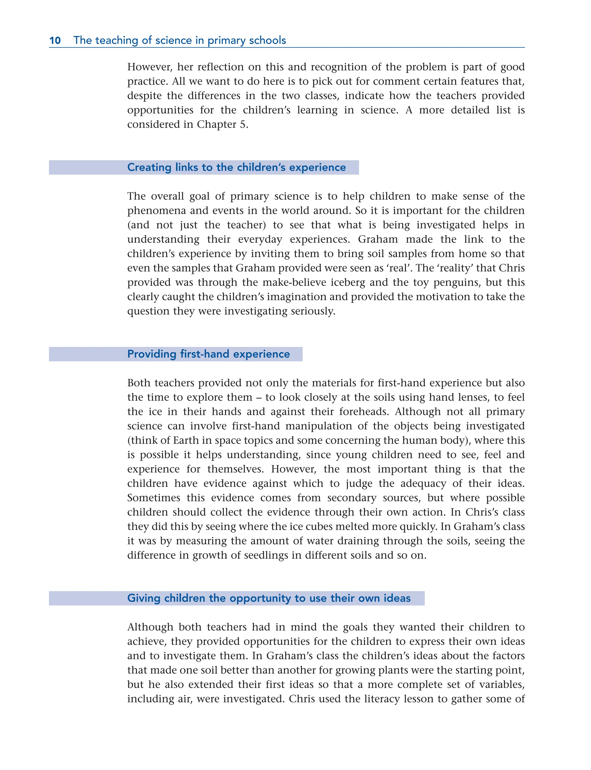However, her reflection on this and recognition of the problem is part of good
practice. All we want to do here is to pick out for comment certain features that,
despite the differences in the two classes, indicate how the teachers provided
opportunities for the children’s learning in science. A more detailed list is
considered in Chapter 5.
Creating links to the children’s experience
The overall goal of primary science is to help children to make sense of the
phenomena and events in the world around. So it is important for the children
(and not just the teacher) to see that what is being investigated helps in
understanding their everyday experiences. Graham made the link to the
children’s experience by inviting them to bring soil samples from home so that
even the samples that Graham provided were seen as ‘real’. The ‘reality’ that Chris
provided was through the make-believe iceberg and the toy penguins, but this
clearly caught the children’s imagination and provided the motivation to take the
question they were investigating seriously.
Providing first-hand experience
Both teachers provided not only the materials for first-hand experience but also
the time to explore them – to look closely at the soils using hand lenses, to feel
the ice in their hands and against their foreheads. Although not all primary
science can involve first-hand manipulation of the objects being investigated
(think of Earth in space topics and some concerning the human body), where this
is possible it helps understanding, since young children need to see, feel and
experience for themselves. However, the most important thing is that the
children have evidence against which to judge the adequacy of their ideas.
Sometimes this evidence comes from secondary sources, but where possible
children should collect the evidence through their own action. In Chris’s class
they did this by seeing where the ice cubes melted more quickly. In Graham’s class
it was by measuring the amount of water draining through the soils, seeing the
difference in growth of seedlings in different soils and so on.
Giving children the opportunity to use their own ideas
Although both teachers had in mind the goals they wanted their children to
achieve, they provided opportunities for the children to express their own ideas
and to investigate them. In Graham’s class the children’s ideas about the factors
that made one soil better than another for growing plants were the starting point,
but he also extended their first ideas so that a more complete set of variables,
including air, were investigated. Chris used the literacy lesson to gather some of
10 The teaching of science in primary schools
10
 