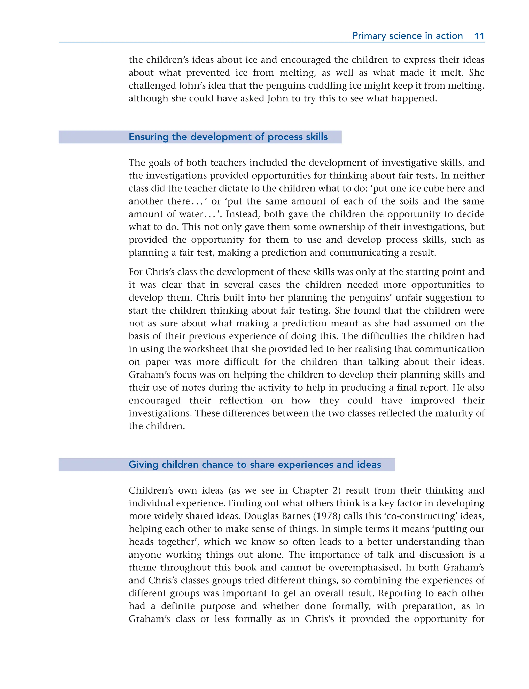 the children’s ideas about ice and encouraged the children to express their ideas
about what prevented ice from melting, as well as what made it melt. She
challenged John’s idea that the penguins cuddling ice might keep it from melting,
although she could have asked John to try this to see what happened.
Ensuring the development of process skills
The goals of both teachers included the development of investigative skills, and
the investigations provided opportunities for thinking about fair tests. In neither
class did the teacher dictate to the children what to do: ‘put one ice cube here and
another there . . . ’ or ‘put the same amount of each of the soils and the same
amount of water. . . ’. Instead, both gave the children the opportunity to decide
what to do. This not only gave them some ownership of their investigations, but
provided the opportunity for them to use and develop process skills, such as
planning a fair test, making a prediction and communicating a result.
For Chris’s class the development of these skills was only at the starting point and
it was clear that in several cases the children needed more opportunities to
develop them. Chris built into her planning the penguins’ unfair suggestion to
start the children thinking about fair testing. She found that the children were
not as sure about what making a prediction meant as she had assumed on the
basis of their previous experience of doing this. The difficulties the children had
in using the worksheet that she provided led to her realising that communication
on paper was more difficult for the children than talking about their ideas.
Graham’s focus was on helping the children to develop their planning skills and
their use of notes during the activity to help in producing a final report. He also
encouraged their reflection on how they could have improved their
investigations. These differences between the two classes reflected the maturity of
the children.
Giving children chance to share experiences and ideas
Children’s own ideas (as we see in Chapter 2) result from their thinking and
individual experience. Finding out what others think is a key factor in developing
more widely shared ideas. Douglas Barnes (1978) calls this ‘co-constructing’ ideas,
helping each other to make sense of things. In simple terms it means ‘putting our
heads together’, which we know so often leads to a better understanding than
anyone working things out alone. The importance of talk and discussion is a
theme throughout this book and cannot be overemphasised. In both Graham’s
and Chris’s classes groups tried different things, so combining the experiences of
different groups was important to get an overall result. Reporting to each other
had a definite purpose and whether done formally, with preparation, as in
Graham’s class or less formally as in Chris’s it provided the opportunity for
Primary science in action 11
11
 