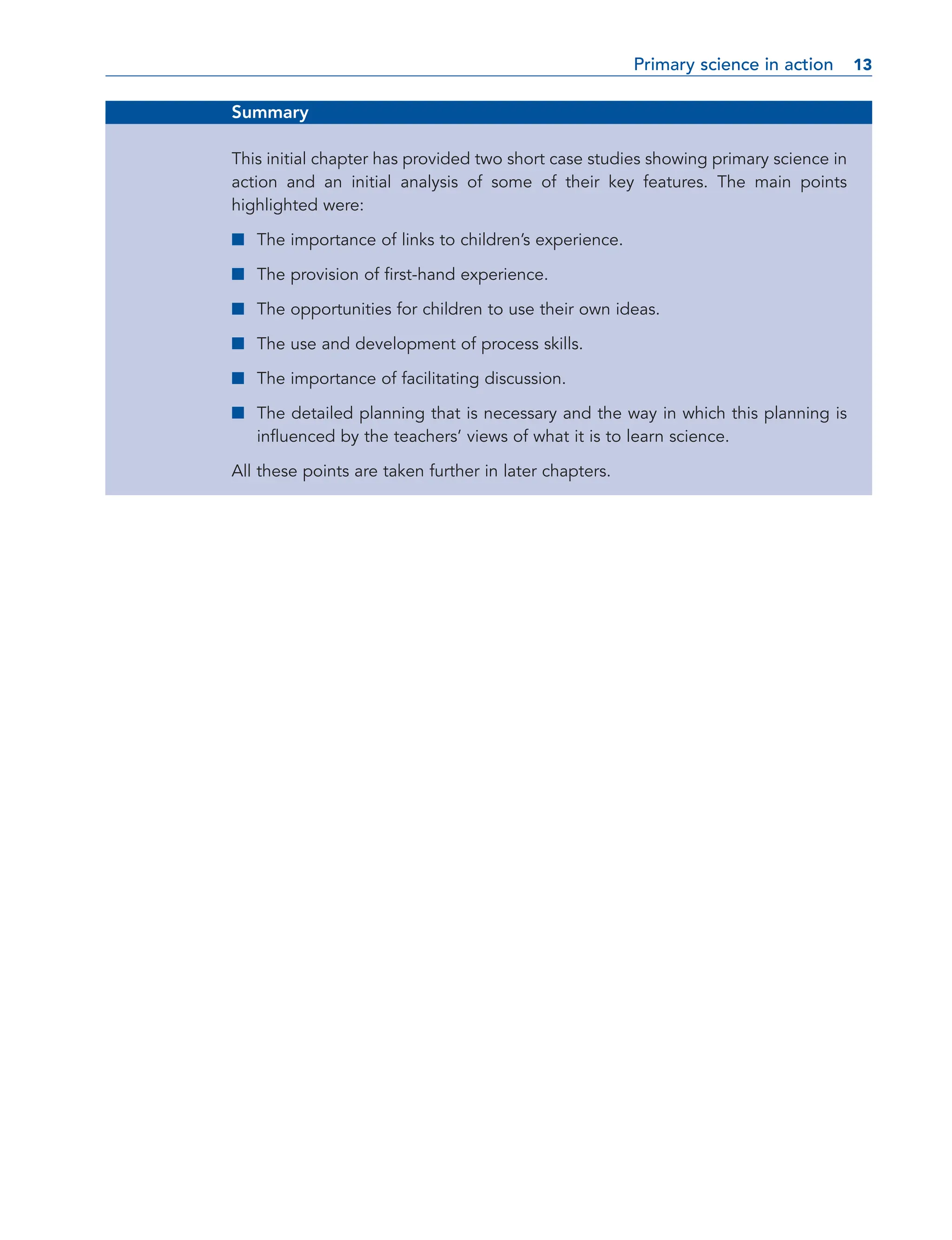 Summary
This initial chapter has provided two short case studies showing primary science in
action and an initial analysis of some of their key features. The main points
highlighted were:
■ The importance of links to children’s experience.
■ The provision of first-hand experience.
■ The opportunities for children to use their own ideas.
■ The use and development of process skills.
■ The importance of facilitating discussion.
■ The detailed planning that is necessary and the way in which this planning is
influenced by the teachers’ views of what it is to learn science.
All these points are taken further in later chapters.
Primary science in action 13
13
 