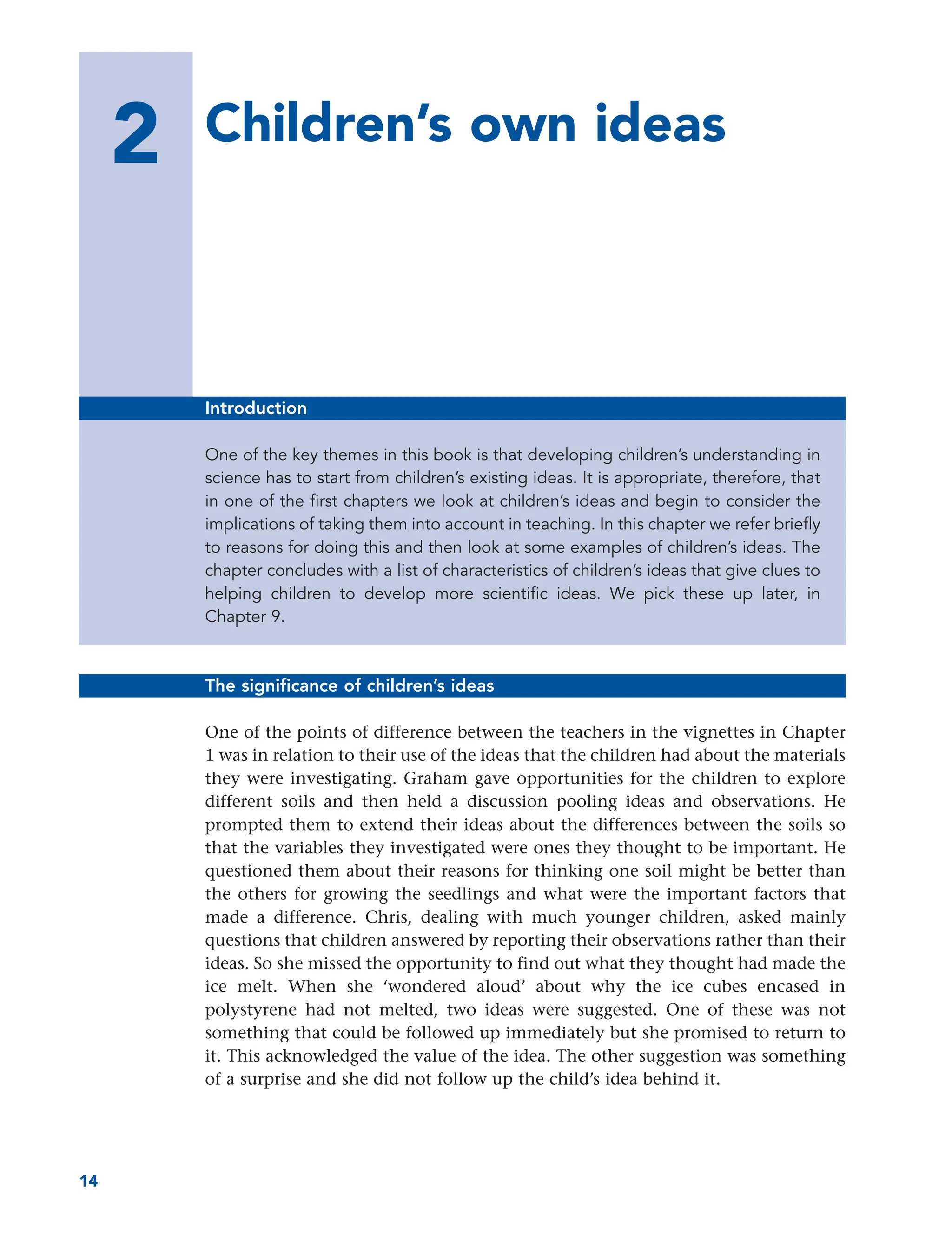 2 Children’s own ideas
14
Introduction
One of the key themes in this book is that developing children’s understanding in
science has to start from children’s existing ideas. It is appropriate, therefore, that
in one of the first chapters we look at children’s ideas and begin to consider the
implications of taking them into account in teaching. In this chapter we refer briefly
to reasons for doing this and then look at some examples of children’s ideas. The
chapter concludes with a list of characteristics of children’s ideas that give clues to
helping children to develop more scientific ideas. We pick these up later, in
Chapter 9.
The significance of children’s ideas
One of the points of difference between the teachers in the vignettes in Chapter
1 was in relation to their use of the ideas that the children had about the materials
they were investigating. Graham gave opportunities for the children to explore
different soils and then held a discussion pooling ideas and observations. He
prompted them to extend their ideas about the differences between the soils so
that the variables they investigated were ones they thought to be important. He
questioned them about their reasons for thinking one soil might be better than
the others for growing the seedlings and what were the important factors that
made a difference. Chris, dealing with much younger children, asked mainly
questions that children answered by reporting their observations rather than their
ideas. So she missed the opportunity to find out what they thought had made the
ice melt. When she ‘wondered aloud’ about why the ice cubes encased in
polystyrene had not melted, two ideas were suggested. One of these was not
something that could be followed up immediately but she promised to return to
it. This acknowledged the value of the idea. The other suggestion was something
of a surprise and she did not follow up the child’s idea behind it.
 
