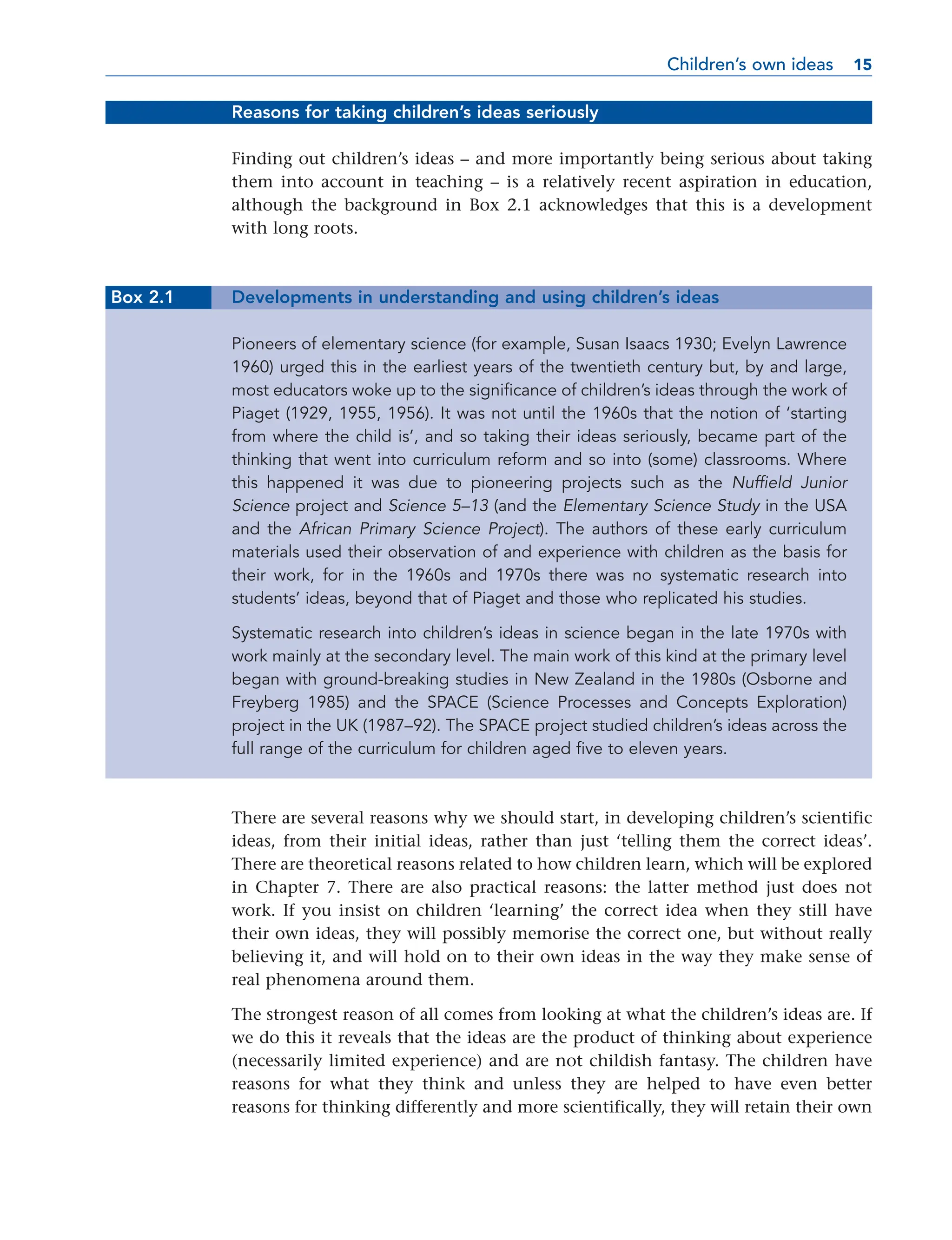 Reasons for taking children’s ideas seriously
Finding out children’s ideas – and more importantly being serious about taking
them into account in teaching – is a relatively recent aspiration in education,
although the background in Box 2.1 acknowledges that this is a development
with long roots.
Box 2.1 Developments in understanding and using children’s ideas
Pioneers of elementary science (for example, Susan Isaacs 1930; Evelyn Lawrence
1960) urged this in the earliest years of the twentieth century but, by and large,
most educators woke up to the significance of children’s ideas through the work of
Piaget (1929, 1955, 1956). It was not until the 1960s that the notion of ‘starting
from where the child is’, and so taking their ideas seriously, became part of the
thinking that went into curriculum reform and so into (some) classrooms. Where
this happened it was due to pioneering projects such as the Nuffield Junior
Science project and Science 5–13 (and the Elementary Science Study in the USA
and the African Primary Science Project). The authors of these early curriculum
materials used their observation of and experience with children as the basis for
their work, for in the 1960s and 1970s there was no systematic research into
students’ ideas, beyond that of Piaget and those who replicated his studies.
Systematic research into children’s ideas in science began in the late 1970s with
work mainly at the secondary level. The main work of this kind at the primary level
began with ground-breaking studies in New Zealand in the 1980s (Osborne and
Freyberg 1985) and the SPACE (Science Processes and Concepts Exploration)
project in the UK (1987–92). The SPACE project studied children’s ideas across the
full range of the curriculum for children aged five to eleven years.
There are several reasons why we should start, in developing children’s scientific
ideas, from their initial ideas, rather than just ‘telling them the correct ideas’.
There are theoretical reasons related to how children learn, which will be explored
in Chapter 7. There are also practical reasons: the latter method just does not
work. If you insist on children ‘learning’ the correct idea when they still have
their own ideas, they will possibly memorise the correct one, but without really
believing it, and will hold on to their own ideas in the way they make sense of
real phenomena around them.
The strongest reason of all comes from looking at what the children’s ideas are. If
we do this it reveals that the ideas are the product of thinking about experience
(necessarily limited experience) and are not childish fantasy. The children have
reasons for what they think and unless they are helped to have even better
reasons for thinking differently and more scientifically, they will retain their own
Children’s own ideas 15
15
 