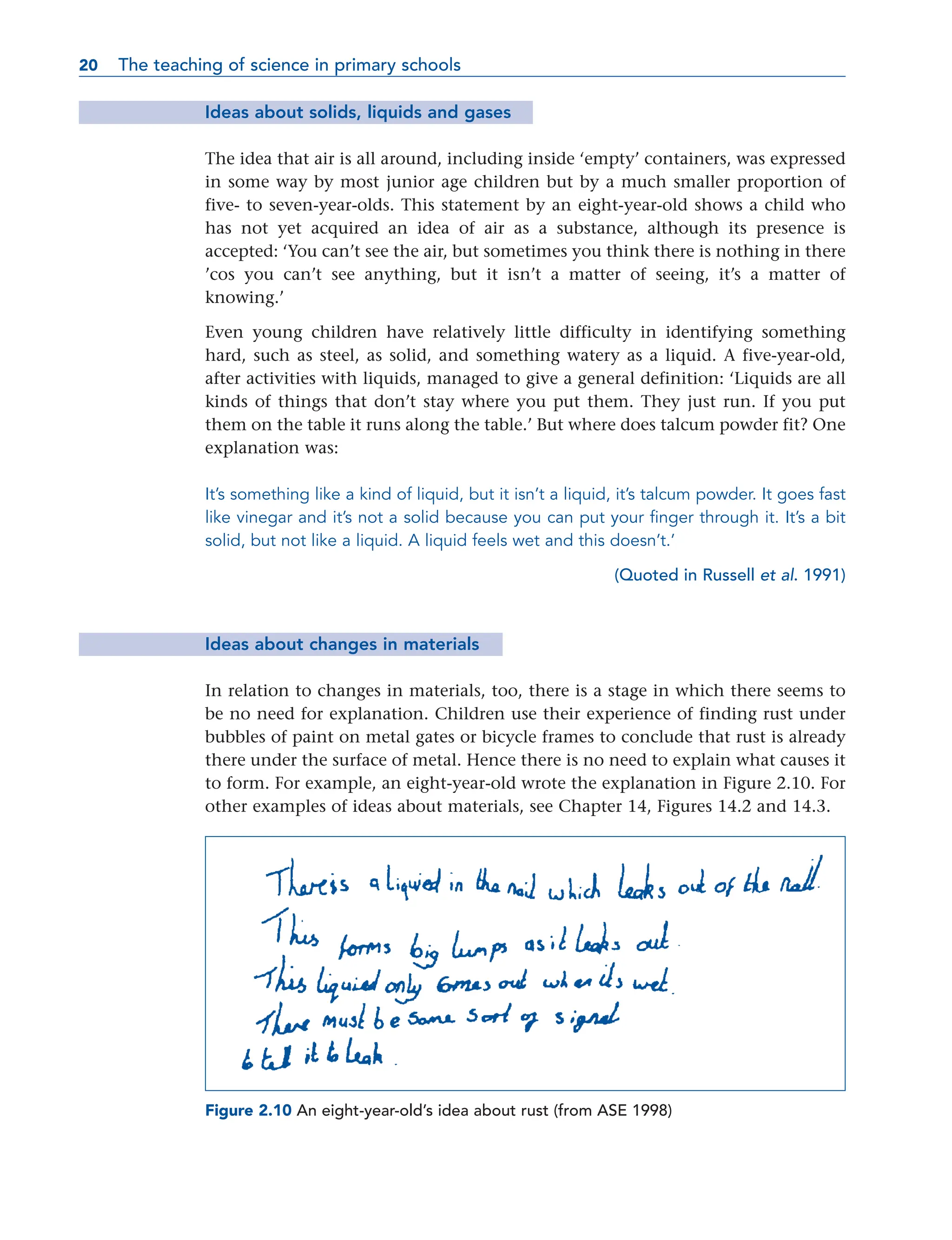 Ideas about solids, liquids and gases
The idea that air is all around, including inside ‘empty’ containers, was expressed
in some way by most junior age children but by a much smaller proportion of
five- to seven-year-olds. This statement by an eight-year-old shows a child who
has not yet acquired an idea of air as a substance, although its presence is
accepted: ‘You can’t see the air, but sometimes you think there is nothing in there
’cos you can’t see anything, but it isn’t a matter of seeing, it’s a matter of
knowing.’
Even young children have relatively little difficulty in identifying something
hard, such as steel, as solid, and something watery as a liquid. A five-year-old,
after activities with liquids, managed to give a general definition: ‘Liquids are all
kinds of things that don’t stay where you put them. They just run. If you put
them on the table it runs along the table.’ But where does talcum powder fit? One
explanation was:
It’s something like a kind of liquid, but it isn’t a liquid, it’s talcum powder. It goes fast
like vinegar and it’s not a solid because you can put your finger through it. It’s a bit
solid, but not like a liquid. A liquid feels wet and this doesn’t.’
(Quoted in Russell et al. 1991)
Ideas about changes in materials
In relation to changes in materials, too, there is a stage in which there seems to
be no need for explanation. Children use their experience of finding rust under
bubbles of paint on metal gates or bicycle frames to conclude that rust is already
there under the surface of metal. Hence there is no need to explain what causes it
to form. For example, an eight-year-old wrote the explanation in Figure 2.10. For
other examples of ideas about materials, see Chapter 14, Figures 14.2 and 14.3.
20 The teaching of science in primary schools
20
Figure 2.10 An eight-year-old’s idea about rust (from ASE 1998)
 