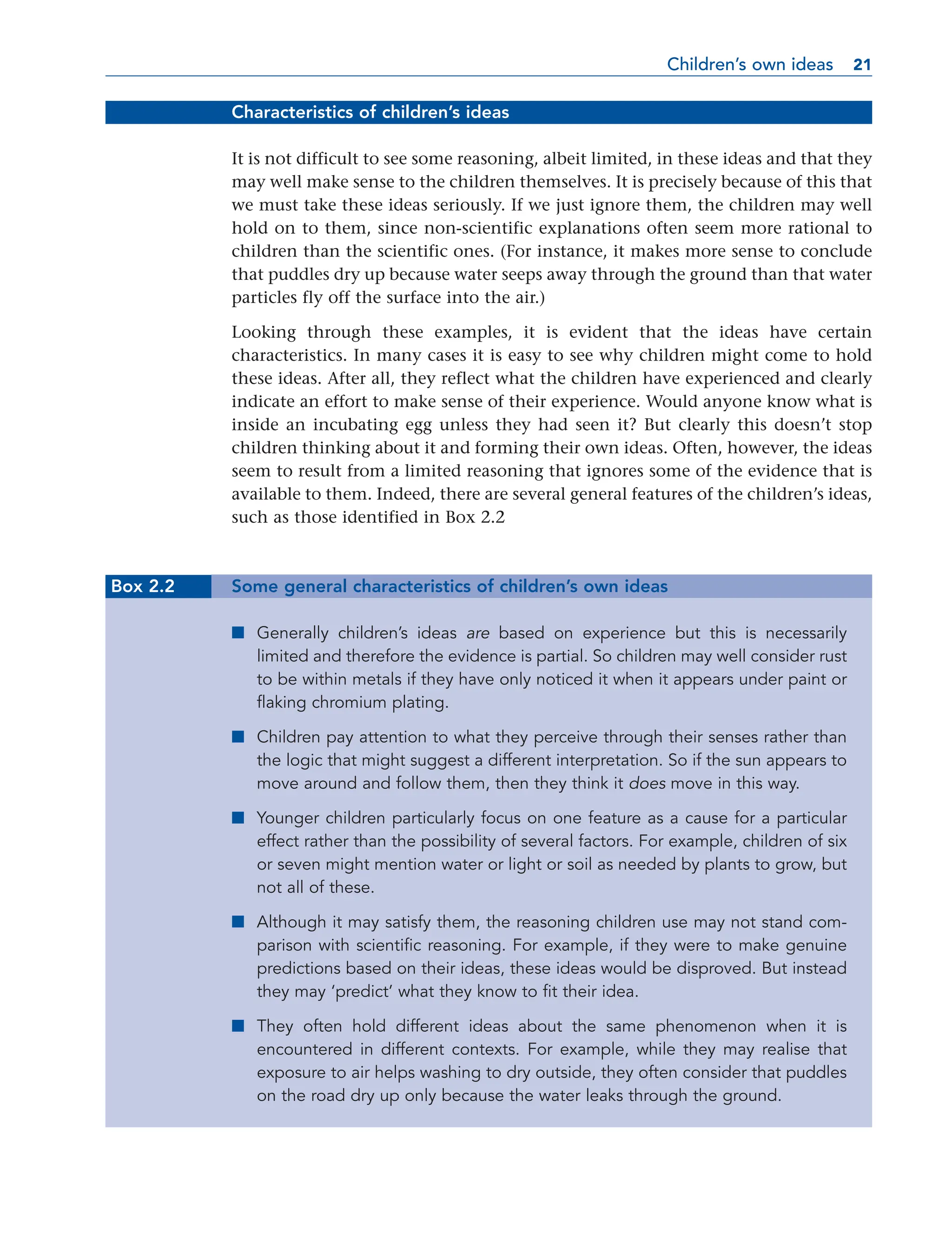 Characteristics of children’s ideas
It is not difficult to see some reasoning, albeit limited, in these ideas and that they
may well make sense to the children themselves. It is precisely because of this that
we must take these ideas seriously. If we just ignore them, the children may well
hold on to them, since non-scientific explanations often seem more rational to
children than the scientific ones. (For instance, it makes more sense to conclude
that puddles dry up because water seeps away through the ground than that water
particles fly off the surface into the air.)
Looking through these examples, it is evident that the ideas have certain
characteristics. In many cases it is easy to see why children might come to hold
these ideas. After all, they reflect what the children have experienced and clearly
indicate an effort to make sense of their experience. Would anyone know what is
inside an incubating egg unless they had seen it? But clearly this doesn’t stop
children thinking about it and forming their own ideas. Often, however, the ideas
seem to result from a limited reasoning that ignores some of the evidence that is
available to them. Indeed, there are several general features of the children’s ideas,
such as those identified in Box 2.2
Box 2.2 Some general characteristics of children’s own ideas
■ Generally children’s ideas are based on experience but this is necessarily
limited and therefore the evidence is partial. So children may well consider rust
to be within metals if they have only noticed it when it appears under paint or
flaking chromium plating.
■ Children pay attention to what they perceive through their senses rather than
the logic that might suggest a different interpretation. So if the sun appears to
move around and follow them, then they think it does move in this way.
■ Younger children particularly focus on one feature as a cause for a particular
effect rather than the possibility of several factors. For example, children of six
or seven might mention water or light or soil as needed by plants to grow, but
not all of these.
■ Although it may satisfy them, the reasoning children use may not stand com-
parison with scientific reasoning. For example, if they were to make genuine
predictions based on their ideas, these ideas would be disproved. But instead
they may ‘predict’ what they know to fit their idea.
■ They often hold different ideas about the same phenomenon when it is
encountered in different contexts. For example, while they may realise that
exposure to air helps washing to dry outside, they often consider that puddles
on the road dry up only because the water leaks through the ground.
Children’s own ideas 21
21
 