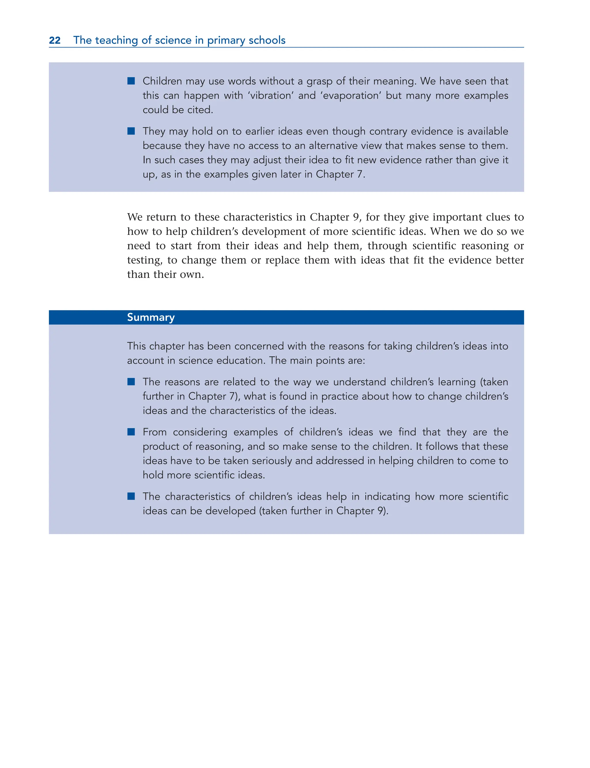 ■ Children may use words without a grasp of their meaning. We have seen that
this can happen with ‘vibration’ and ‘evaporation’ but many more examples
could be cited.
■ They may hold on to earlier ideas even though contrary evidence is available
because they have no access to an alternative view that makes sense to them.
In such cases they may adjust their idea to fit new evidence rather than give it
up, as in the examples given later in Chapter 7.
We return to these characteristics in Chapter 9, for they give important clues to
how to help children’s development of more scientific ideas. When we do so we
need to start from their ideas and help them, through scientific reasoning or
testing, to change them or replace them with ideas that fit the evidence better
than their own.
Summary
This chapter has been concerned with the reasons for taking children’s ideas into
account in science education. The main points are:
■ The reasons are related to the way we understand children’s learning (taken
further in Chapter 7), what is found in practice about how to change children’s
ideas and the characteristics of the ideas.
■ From considering examples of children’s ideas we find that they are the
product of reasoning, and so make sense to the children. It follows that these
ideas have to be taken seriously and addressed in helping children to come to
hold more scientific ideas.
■ The characteristics of children’s ideas help in indicating how more scientific
ideas can be developed (taken further in Chapter 9).
22 The teaching of science in primary schools
22
 