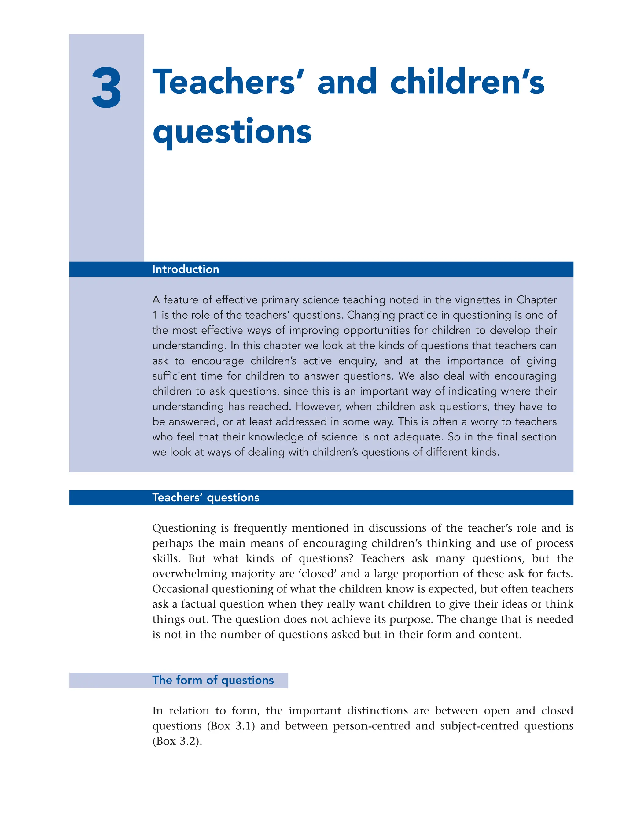 3 Teachers’ and children’s
questions
23
Introduction
A feature of effective primary science teaching noted in the vignettes in Chapter
1 is the role of the teachers’ questions. Changing practice in questioning is one of
the most effective ways of improving opportunities for children to develop their
understanding. In this chapter we look at the kinds of questions that teachers can
ask to encourage children’s active enquiry, and at the importance of giving
sufficient time for children to answer questions. We also deal with encouraging
children to ask questions, since this is an important way of indicating where their
understanding has reached. However, when children ask questions, they have to
be answered, or at least addressed in some way. This is often a worry to teachers
who feel that their knowledge of science is not adequate. So in the final section
we look at ways of dealing with children’s questions of different kinds.
Teachers’ questions
Questioning is frequently mentioned in discussions of the teacher’s role and is
perhaps the main means of encouraging children’s thinking and use of process
skills. But what kinds of questions? Teachers ask many questions, but the
overwhelming majority are ‘closed’ and a large proportion of these ask for facts.
Occasional questioning of what the children know is expected, but often teachers
ask a factual question when they really want children to give their ideas or think
things out. The question does not achieve its purpose. The change that is needed
is not in the number of questions asked but in their form and content.
The form of questions
In relation to form, the important distinctions are between open and closed
questions (Box 3.1) and between person-centred and subject-centred questions
(Box 3.2).
 