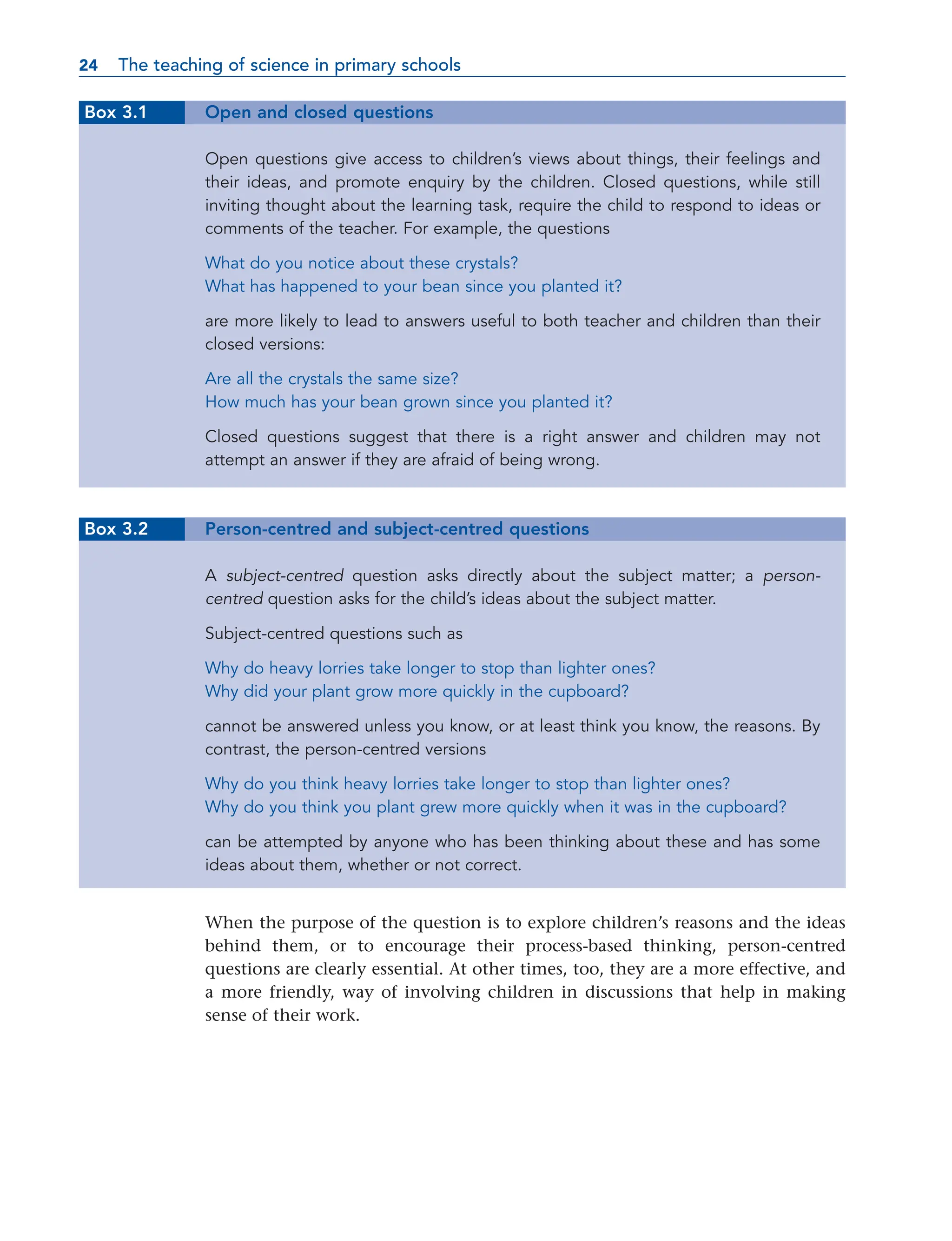 Box 3.1 Open and closed questions
Open questions give access to children’s views about things, their feelings and
their ideas, and promote enquiry by the children. Closed questions, while still
inviting thought about the learning task, require the child to respond to ideas or
comments of the teacher. For example, the questions
What do you notice about these crystals?
What has happened to your bean since you planted it?
are more likely to lead to answers useful to both teacher and children than their
closed versions:
Are all the crystals the same size?
How much has your bean grown since you planted it?
Closed questions suggest that there is a right answer and children may not
attempt an answer if they are afraid of being wrong.
Box 3.2 Person-centred and subject-centred questions
A subject-centred question asks directly about the subject matter; a person-
centred question asks for the child’s ideas about the subject matter.
Subject-centred questions such as
Why do heavy lorries take longer to stop than lighter ones?
Why did your plant grow more quickly in the cupboard?
cannot be answered unless you know, or at least think you know, the reasons. By
contrast, the person-centred versions
Why do you think heavy lorries take longer to stop than lighter ones?
Why do you think you plant grew more quickly when it was in the cupboard?
can be attempted by anyone who has been thinking about these and has some
ideas about them, whether or not correct.
When the purpose of the question is to explore children’s reasons and the ideas
behind them, or to encourage their process-based thinking, person-centred
questions are clearly essential. At other times, too, they are a more effective, and
a more friendly, way of involving children in discussions that help in making
sense of their work.
24 The teaching of science in primary schools
24
 