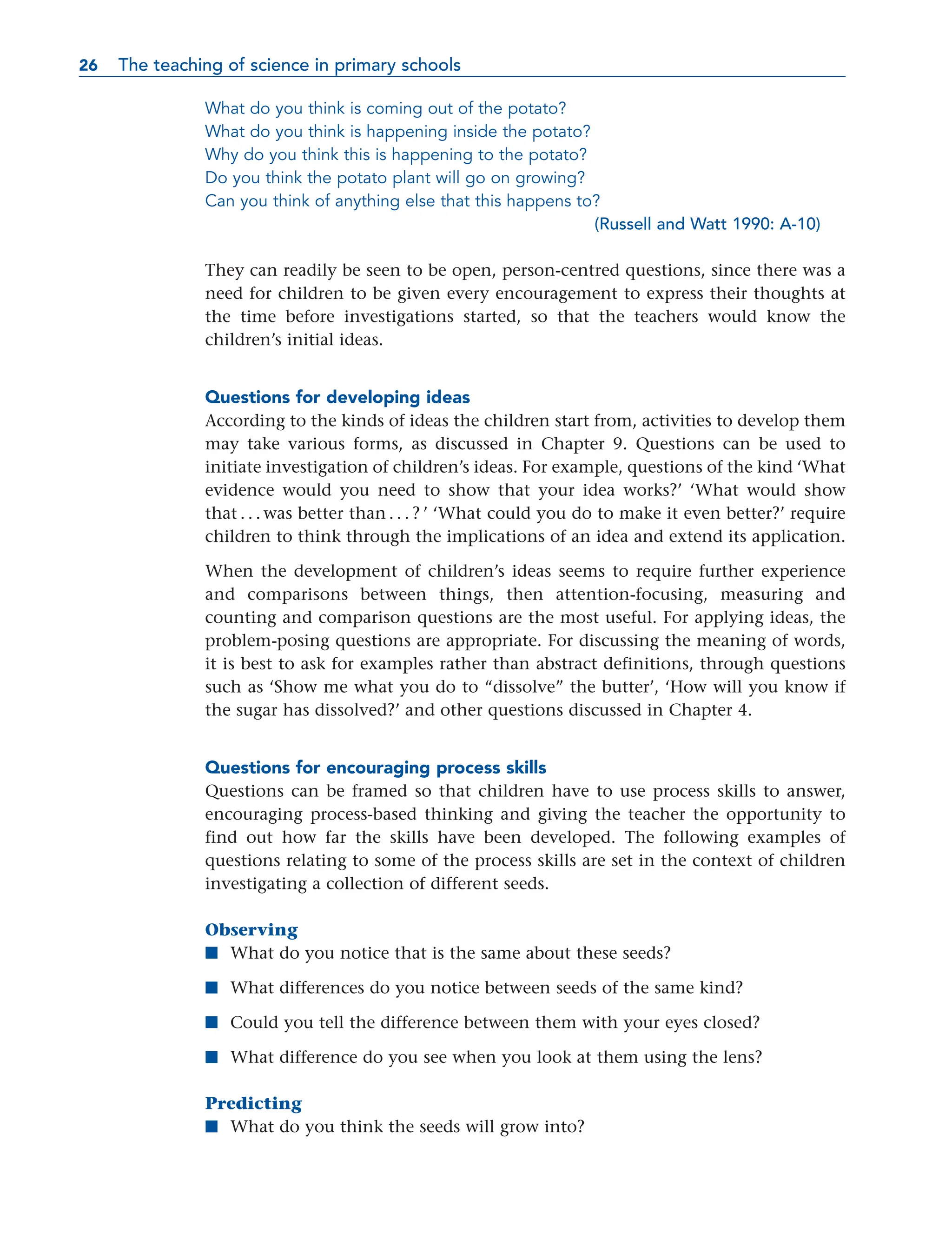 What do you think is coming out of the potato?
What do you think is happening inside the potato?
Why do you think this is happening to the potato?
Do you think the potato plant will go on growing?
Can you think of anything else that this happens to?
(Russell and Watt 1990: A-10)
They can readily be seen to be open, person-centred questions, since there was a
need for children to be given every encouragement to express their thoughts at
the time before investigations started, so that the teachers would know the
children’s initial ideas.
Questions for developing ideas
According to the kinds of ideas the children start from, activities to develop them
may take various forms, as discussed in Chapter 9. Questions can be used to
initiate investigation of children’s ideas. For example, questions of the kind ‘What
evidence would you need to show that your idea works?’ ‘What would show
that . . . was better than . . . ? ’ ‘What could you do to make it even better?’ require
children to think through the implications of an idea and extend its application.
When the development of children’s ideas seems to require further experience
and comparisons between things, then attention-focusing, measuring and
counting and comparison questions are the most useful. For applying ideas, the
problem-posing questions are appropriate. For discussing the meaning of words,
it is best to ask for examples rather than abstract definitions, through questions
such as ‘Show me what you do to “dissolve” the butter’, ‘How will you know if
the sugar has dissolved?’ and other questions discussed in Chapter 4.
Questions for encouraging process skills
Questions can be framed so that children have to use process skills to answer,
encouraging process-based thinking and giving the teacher the opportunity to
find out how far the skills have been developed. The following examples of
questions relating to some of the process skills are set in the context of children
investigating a collection of different seeds.
Observing
■ What do you notice that is the same about these seeds?
■ What differences do you notice between seeds of the same kind?
■ Could you tell the difference between them with your eyes closed?
■ What difference do you see when you look at them using the lens?
Predicting
■ What do you think the seeds will grow into?
26 The teaching of science in primary schools
26
 