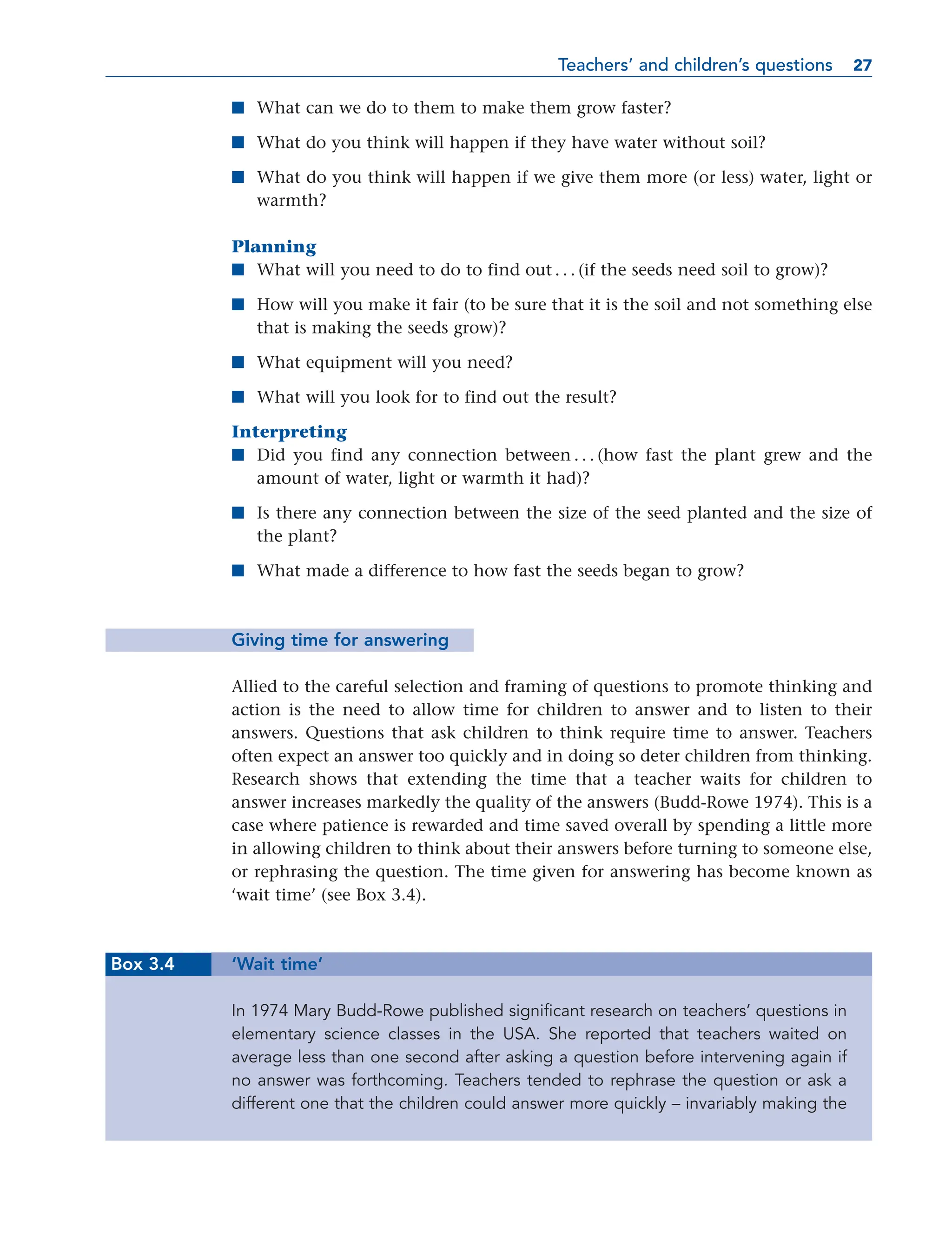 ■ What can we do to them to make them grow faster?
■ What do you think will happen if they have water without soil?
■ What do you think will happen if we give them more (or less) water, light or
warmth?
Planning
■ What will you need to do to find out . . . (if the seeds need soil to grow)?
■ How will you make it fair (to be sure that it is the soil and not something else
that is making the seeds grow)?
■ What equipment will you need?
■ What will you look for to find out the result?
Interpreting
■ Did you find any connection between . . . (how fast the plant grew and the
amount of water, light or warmth it had)?
■ Is there any connection between the size of the seed planted and the size of
the plant?
■ What made a difference to how fast the seeds began to grow?
Giving time for answering
Allied to the careful selection and framing of questions to promote thinking and
action is the need to allow time for children to answer and to listen to their
answers. Questions that ask children to think require time to answer. Teachers
often expect an answer too quickly and in doing so deter children from thinking.
Research shows that extending the time that a teacher waits for children to
answer increases markedly the quality of the answers (Budd-Rowe 1974). This is a
case where patience is rewarded and time saved overall by spending a little more
in allowing children to think about their answers before turning to someone else,
or rephrasing the question. The time given for answering has become known as
‘wait time’ (see Box 3.4).
Box 3.4 ‘Wait time’
In 1974 Mary Budd-Rowe published significant research on teachers’ questions in
elementary science classes in the USA. She reported that teachers waited on
average less than one second after asking a question before intervening again if
no answer was forthcoming. Teachers tended to rephrase the question or ask a
different one that the children could answer more quickly – invariably making the
Teachers’ and children’s questions 27
27
 