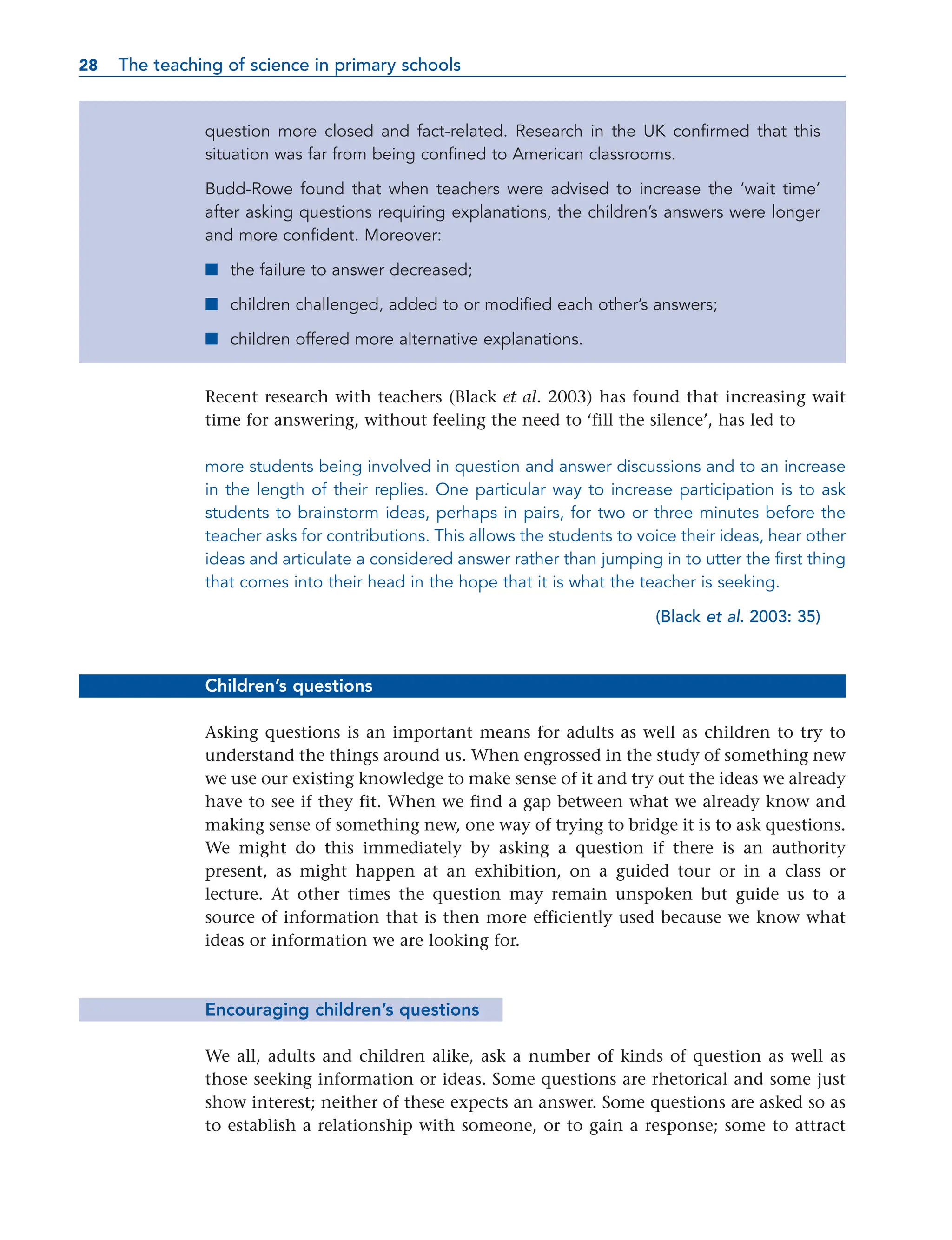question more closed and fact-related. Research in the UK confirmed that this
situation was far from being confined to American classrooms.
Budd-Rowe found that when teachers were advised to increase the ‘wait time’
after asking questions requiring explanations, the children’s answers were longer
and more confident. Moreover:
■ the failure to answer decreased;
■ children challenged, added to or modified each other’s answers;
■ children offered more alternative explanations.
Recent research with teachers (Black et al. 2003) has found that increasing wait
time for answering, without feeling the need to ‘fill the silence’, has led to
more students being involved in question and answer discussions and to an increase
in the length of their replies. One particular way to increase participation is to ask
students to brainstorm ideas, perhaps in pairs, for two or three minutes before the
teacher asks for contributions. This allows the students to voice their ideas, hear other
ideas and articulate a considered answer rather than jumping in to utter the first thing
that comes into their head in the hope that it is what the teacher is seeking.
(Black et al. 2003: 35)
Children’s questions
Asking questions is an important means for adults as well as children to try to
understand the things around us. When engrossed in the study of something new
we use our existing knowledge to make sense of it and try out the ideas we already
have to see if they fit. When we find a gap between what we already know and
making sense of something new, one way of trying to bridge it is to ask questions.
We might do this immediately by asking a question if there is an authority
present, as might happen at an exhibition, on a guided tour or in a class or
lecture. At other times the question may remain unspoken but guide us to a
source of information that is then more efficiently used because we know what
ideas or information we are looking for.
Encouraging children’s questions
We all, adults and children alike, ask a number of kinds of question as well as
those seeking information or ideas. Some questions are rhetorical and some just
show interest; neither of these expects an answer. Some questions are asked so as
to establish a relationship with someone, or to gain a response; some to attract
28 The teaching of science in primary schools
28
 
