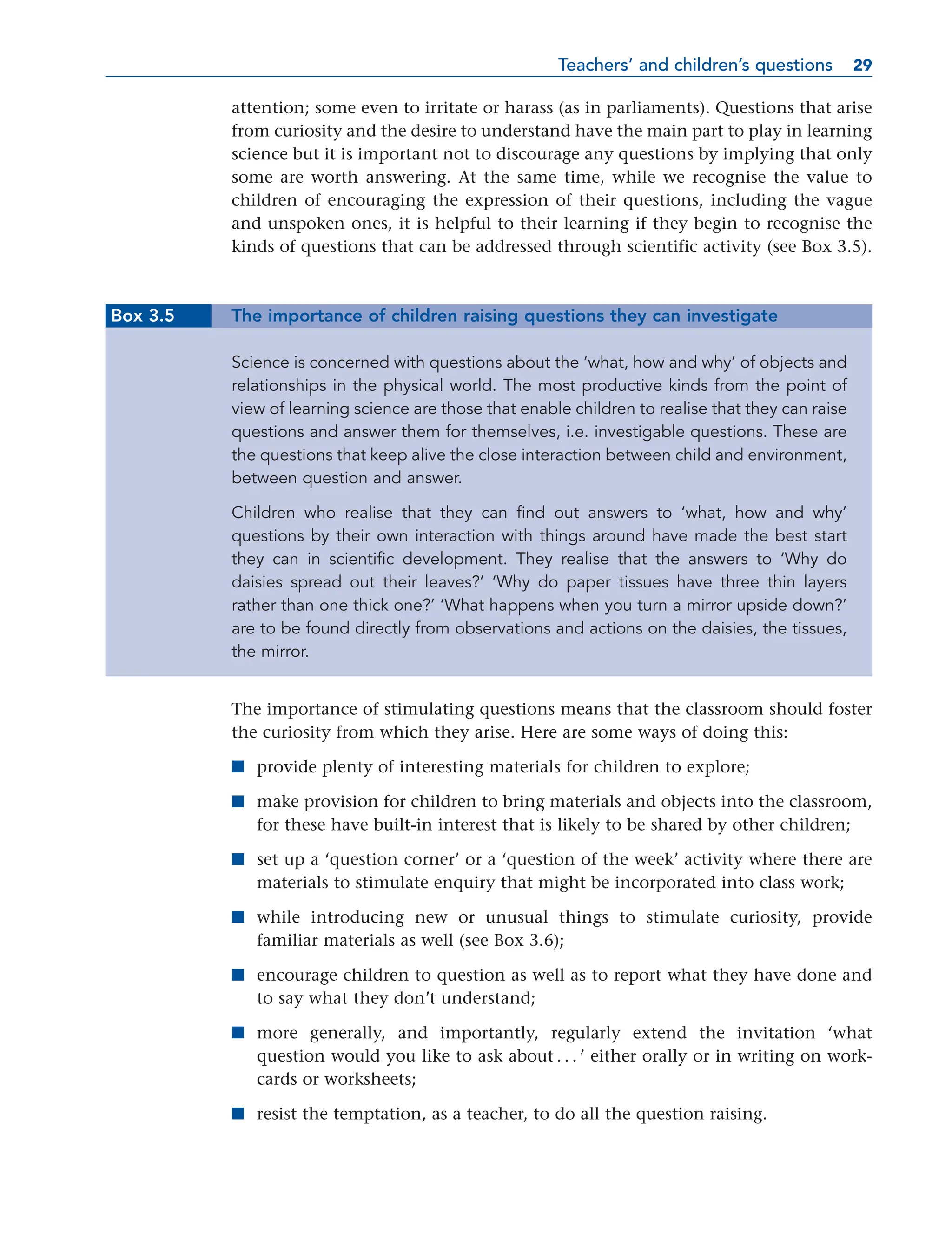 attention; some even to irritate or harass (as in parliaments). Questions that arise
from curiosity and the desire to understand have the main part to play in learning
science but it is important not to discourage any questions by implying that only
some are worth answering. At the same time, while we recognise the value to
children of encouraging the expression of their questions, including the vague
and unspoken ones, it is helpful to their learning if they begin to recognise the
kinds of questions that can be addressed through scientific activity (see Box 3.5).
Box 3.5 The importance of children raising questions they can investigate
Science is concerned with questions about the ‘what, how and why’ of objects and
relationships in the physical world. The most productive kinds from the point of
view of learning science are those that enable children to realise that they can raise
questions and answer them for themselves, i.e. investigable questions. These are
the questions that keep alive the close interaction between child and environment,
between question and answer.
Children who realise that they can find out answers to ‘what, how and why’
questions by their own interaction with things around have made the best start
they can in scientific development. They realise that the answers to ‘Why do
daisies spread out their leaves?’ ‘Why do paper tissues have three thin layers
rather than one thick one?’ ‘What happens when you turn a mirror upside down?’
are to be found directly from observations and actions on the daisies, the tissues,
the mirror.
The importance of stimulating questions means that the classroom should foster
the curiosity from which they arise. Here are some ways of doing this:
■ provide plenty of interesting materials for children to explore;
■ make provision for children to bring materials and objects into the classroom,
for these have built-in interest that is likely to be shared by other children;
■ set up a ‘question corner’ or a ‘question of the week’ activity where there are
materials to stimulate enquiry that might be incorporated into class work;
■ while introducing new or unusual things to stimulate curiosity, provide
familiar materials as well (see Box 3.6);
■ encourage children to question as well as to report what they have done and
to say what they don’t understand;
■ more generally, and importantly, regularly extend the invitation ‘what
question would you like to ask about . . . ’ either orally or in writing on work-
cards or worksheets;
■ resist the temptation, as a teacher, to do all the question raising.
Teachers’ and children’s questions 29
29
 