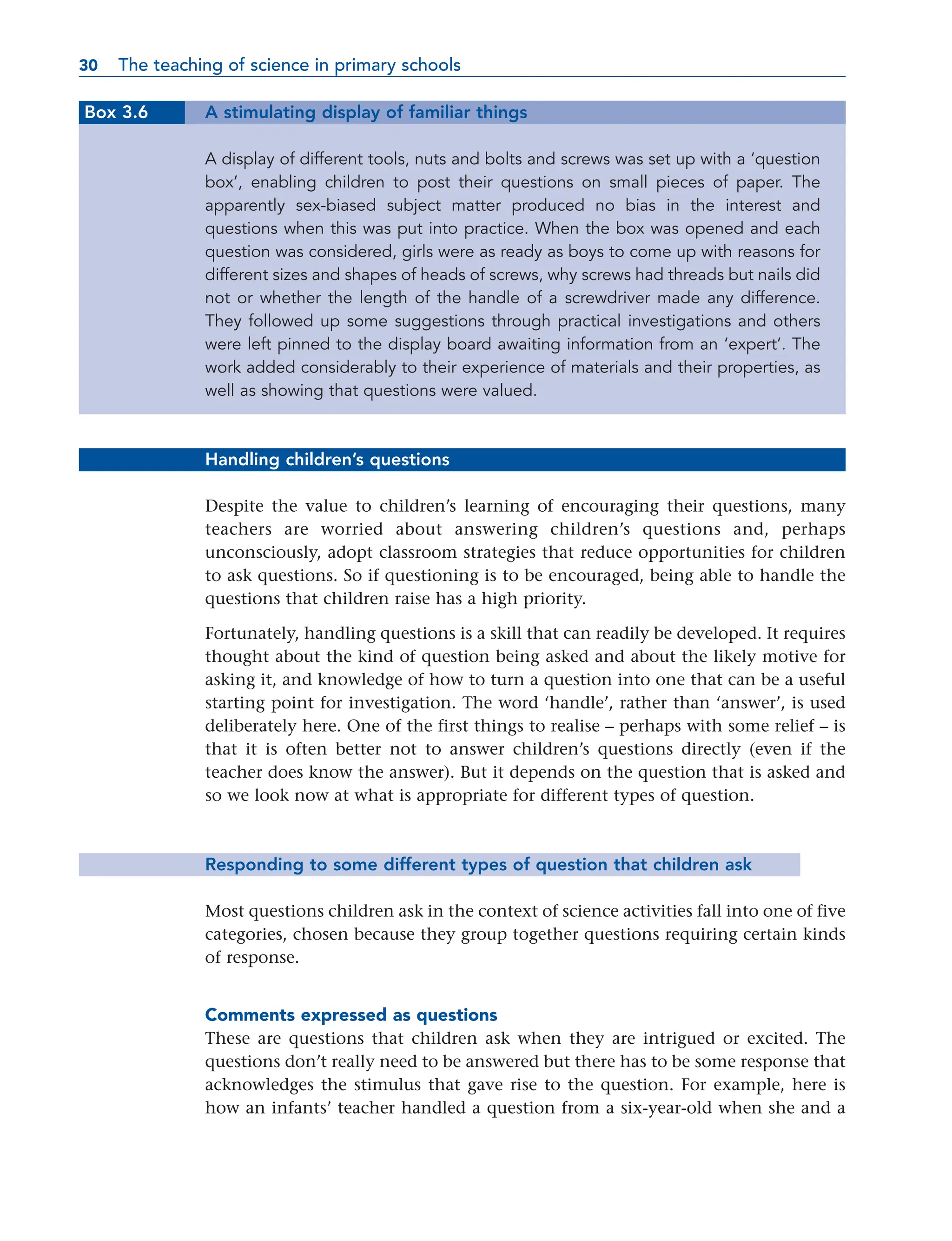 Box 3.6 A stimulating display of familiar things
A display of different tools, nuts and bolts and screws was set up with a ‘question
box’, enabling children to post their questions on small pieces of paper. The
apparently sex-biased subject matter produced no bias in the interest and
questions when this was put into practice. When the box was opened and each
question was considered, girls were as ready as boys to come up with reasons for
different sizes and shapes of heads of screws, why screws had threads but nails did
not or whether the length of the handle of a screwdriver made any difference.
They followed up some suggestions through practical investigations and others
were left pinned to the display board awaiting information from an ‘expert’. The
work added considerably to their experience of materials and their properties, as
well as showing that questions were valued.
Handling children’s questions
Despite the value to children’s learning of encouraging their questions, many
teachers are worried about answering children’s questions and, perhaps
unconsciously, adopt classroom strategies that reduce opportunities for children
to ask questions. So if questioning is to be encouraged, being able to handle the
questions that children raise has a high priority.
Fortunately, handling questions is a skill that can readily be developed. It requires
thought about the kind of question being asked and about the likely motive for
asking it, and knowledge of how to turn a question into one that can be a useful
starting point for investigation. The word ‘handle’, rather than ‘answer’, is used
deliberately here. One of the first things to realise – perhaps with some relief – is
that it is often better not to answer children’s questions directly (even if the
teacher does know the answer). But it depends on the question that is asked and
so we look now at what is appropriate for different types of question.
Responding to some different types of question that children ask
Most questions children ask in the context of science activities fall into one of five
categories, chosen because they group together questions requiring certain kinds
of response.
Comments expressed as questions
These are questions that children ask when they are intrigued or excited. The
questions don’t really need to be answered but there has to be some response that
acknowledges the stimulus that gave rise to the question. For example, here is
how an infants’ teacher handled a question from a six-year-old when she and a
30 The teaching of science in primary schools
30
 