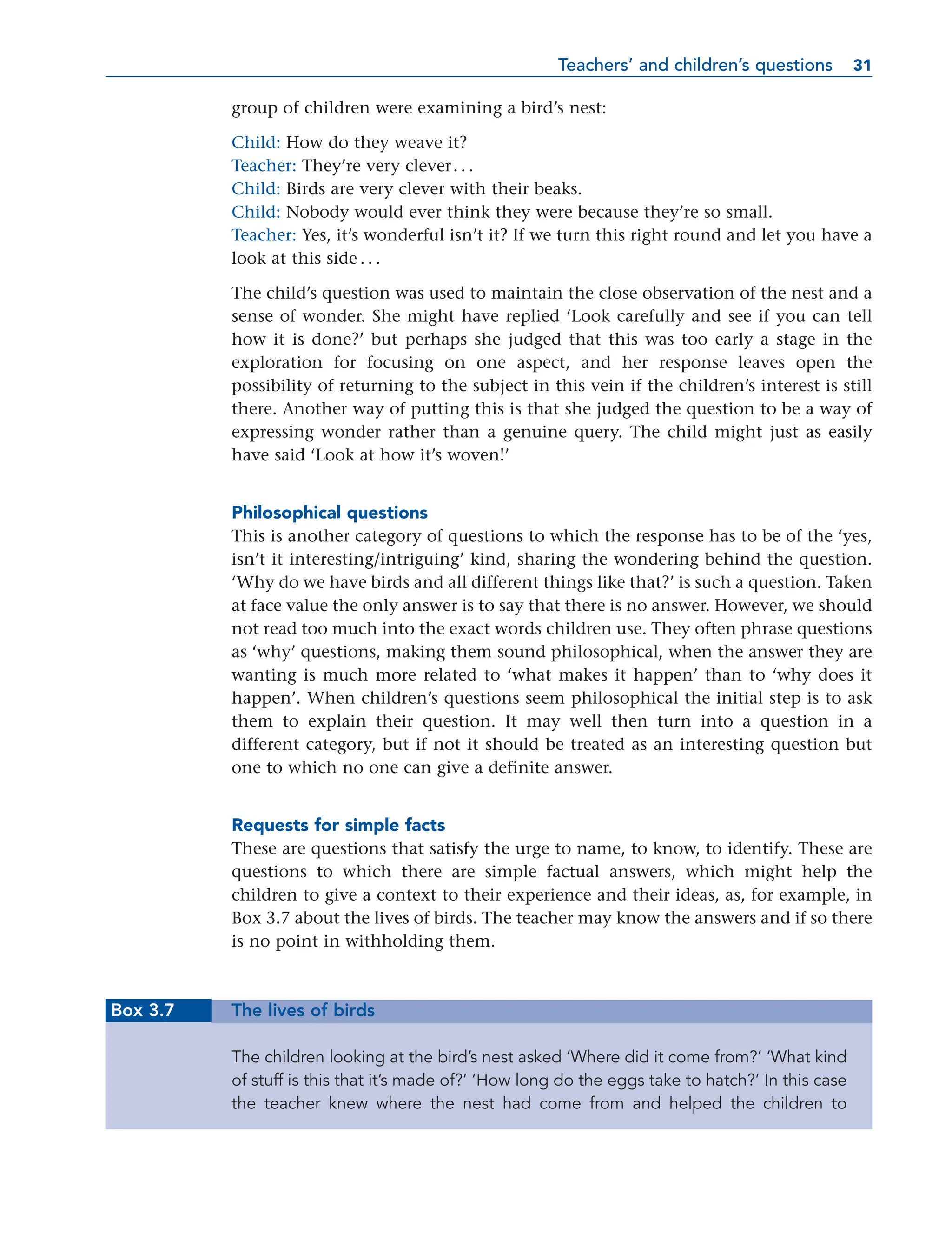 group of children were examining a bird’s nest:
Child: How do they weave it?
Teacher: They’re very clever. . .
Child: Birds are very clever with their beaks.
Child: Nobody would ever think they were because they’re so small.
Teacher: Yes, it’s wonderful isn’t it? If we turn this right round and let you have a
look at this side . . .
The child’s question was used to maintain the close observation of the nest and a
sense of wonder. She might have replied ‘Look carefully and see if you can tell
how it is done?’ but perhaps she judged that this was too early a stage in the
exploration for focusing on one aspect, and her response leaves open the
possibility of returning to the subject in this vein if the children’s interest is still
there. Another way of putting this is that she judged the question to be a way of
expressing wonder rather than a genuine query. The child might just as easily
have said ‘Look at how it’s woven!’
Philosophical questions
This is another category of questions to which the response has to be of the ‘yes,
isn’t it interesting/intriguing’ kind, sharing the wondering behind the question.
‘Why do we have birds and all different things like that?’ is such a question. Taken
at face value the only answer is to say that there is no answer. However, we should
not read too much into the exact words children use. They often phrase questions
as ‘why’ questions, making them sound philosophical, when the answer they are
wanting is much more related to ‘what makes it happen’ than to ‘why does it
happen’. When children’s questions seem philosophical the initial step is to ask
them to explain their question. It may well then turn into a question in a
different category, but if not it should be treated as an interesting question but
one to which no one can give a definite answer.
Requests for simple facts
These are questions that satisfy the urge to name, to know, to identify. These are
questions to which there are simple factual answers, which might help the
children to give a context to their experience and their ideas, as, for example, in
Box 3.7 about the lives of birds. The teacher may know the answers and if so there
is no point in withholding them.
Box 3.7 The lives of birds
The children looking at the bird’s nest asked ‘Where did it come from?’ ‘What kind
of stuff is this that it’s made of?’ ‘How long do the eggs take to hatch?’ In this case
the teacher knew where the nest had come from and helped the children to
Teachers’ and children’s questions 31
31
 