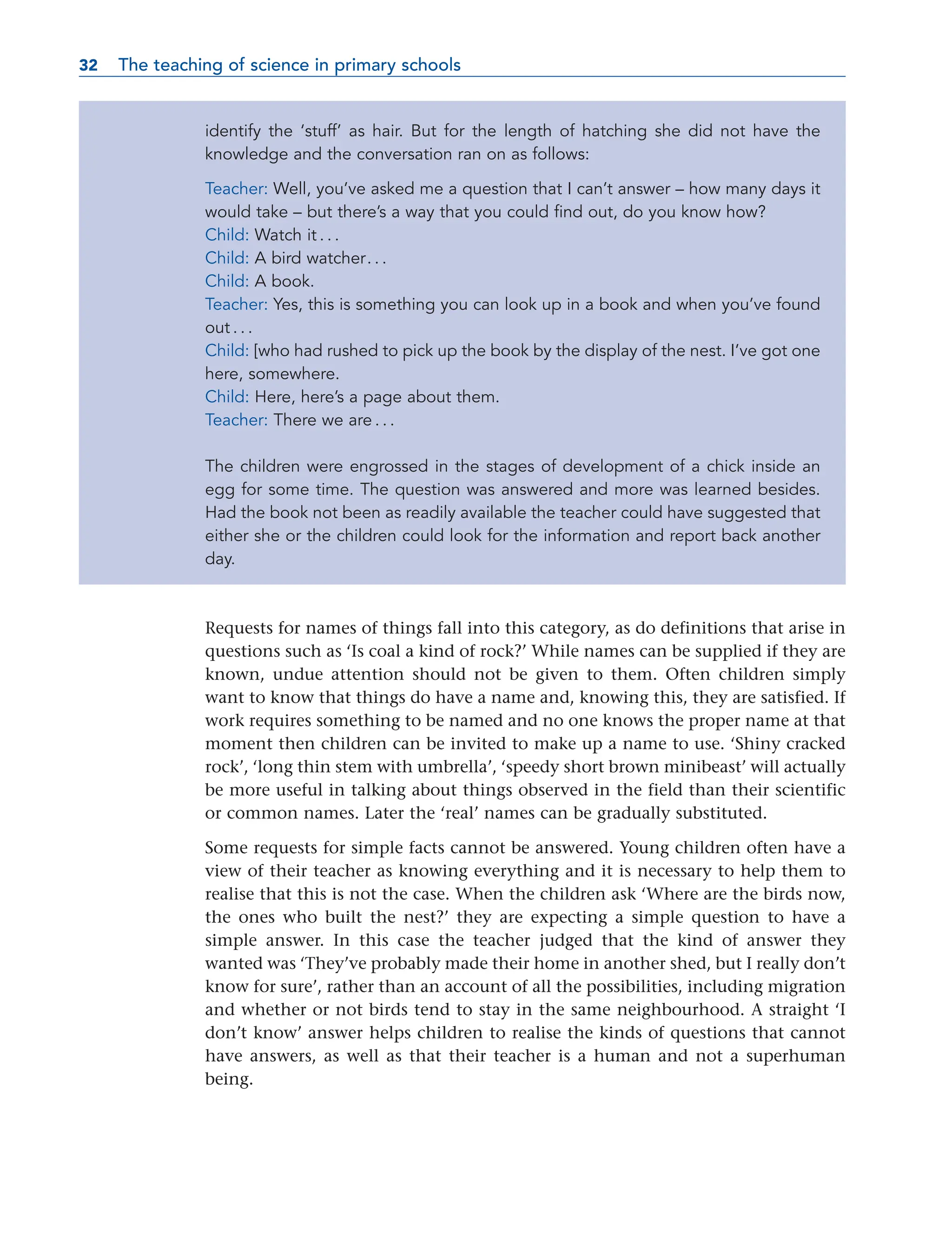 identify the ‘stuff’ as hair. But for the length of hatching she did not have the
knowledge and the conversation ran on as follows:
Teacher: Well, you’ve asked me a question that I can’t answer – how many days it
would take – but there’s a way that you could find out, do you know how?
Child: Watch it . . .
Child: A bird watcher. . .
Child: A book.
Teacher: Yes, this is something you can look up in a book and when you’ve found
out . . .
Child: [who had rushed to pick up the book by the display of the nest. I’ve got one
here, somewhere.
Child: Here, here’s a page about them.
Teacher: There we are . . .
The children were engrossed in the stages of development of a chick inside an
egg for some time. The question was answered and more was learned besides.
Had the book not been as readily available the teacher could have suggested that
either she or the children could look for the information and report back another
day.
Requests for names of things fall into this category, as do definitions that arise in
questions such as ‘Is coal a kind of rock?’ While names can be supplied if they are
known, undue attention should not be given to them. Often children simply
want to know that things do have a name and, knowing this, they are satisfied. If
work requires something to be named and no one knows the proper name at that
moment then children can be invited to make up a name to use. ‘Shiny cracked
rock’, ‘long thin stem with umbrella’, ‘speedy short brown minibeast’ will actually
be more useful in talking about things observed in the field than their scientific
or common names. Later the ‘real’ names can be gradually substituted.
Some requests for simple facts cannot be answered. Young children often have a
view of their teacher as knowing everything and it is necessary to help them to
realise that this is not the case. When the children ask ‘Where are the birds now,
the ones who built the nest?’ they are expecting a simple question to have a
simple answer. In this case the teacher judged that the kind of answer they
wanted was ‘They’ve probably made their home in another shed, but I really don’t
know for sure’, rather than an account of all the possibilities, including migration
and whether or not birds tend to stay in the same neighbourhood. A straight ‘I
don’t know’ answer helps children to realise the kinds of questions that cannot
have answers, as well as that their teacher is a human and not a superhuman
being.
32 The teaching of science in primary schools
32
 