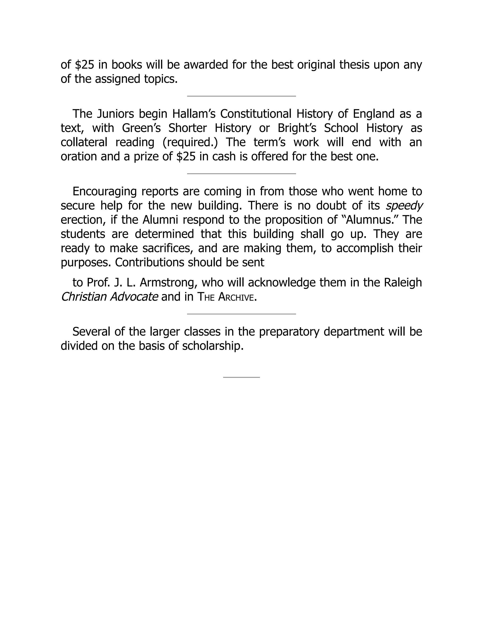 of $25 in books will be awarded for the best original thesis upon any
of the assigned topics.
The Juniors begin Hallam’s Constitutional History of England as a
text, with Green’s Shorter History or Bright’s School History as
collateral reading (required.) The term’s work will end with an
oration and a prize of $25 in cash is offered for the best one.
Encouraging reports are coming in from those who went home to
secure help for the new building. There is no doubt of its speedy
erection, if the Alumni respond to the proposition of “Alumnus.” The
students are determined that this building shall go up. They are
ready to make sacrifices, and are making them, to accomplish their
purposes. Contributions should be sent
to Prof. J. L. Armstrong, who will acknowledge them in the Raleigh
Christian Advocate and in The Archive.
Several of the larger classes in the preparatory department will be
divided on the basis of scholarship.
 