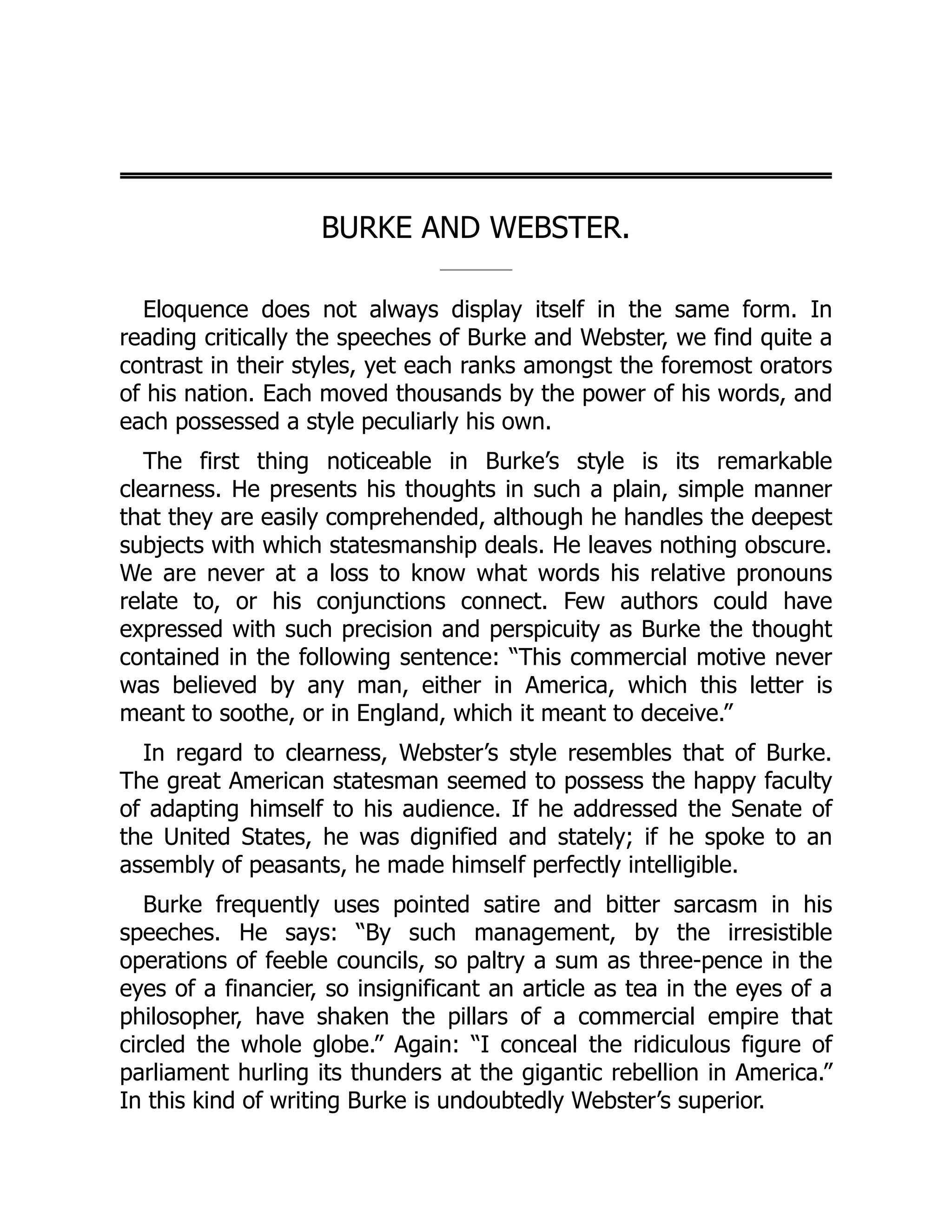 BURKE AND WEBSTER.
Eloquence does not always display itself in the same form. In
reading critically the speeches of Burke and Webster, we find quite a
contrast in their styles, yet each ranks amongst the foremost orators
of his nation. Each moved thousands by the power of his words, and
each possessed a style peculiarly his own.
The first thing noticeable in Burke’s style is its remarkable
clearness. He presents his thoughts in such a plain, simple manner
that they are easily comprehended, although he handles the deepest
subjects with which statesmanship deals. He leaves nothing obscure.
We are never at a loss to know what words his relative pronouns
relate to, or his conjunctions connect. Few authors could have
expressed with such precision and perspicuity as Burke the thought
contained in the following sentence: “This commercial motive never
was believed by any man, either in America, which this letter is
meant to soothe, or in England, which it meant to deceive.”
In regard to clearness, Webster’s style resembles that of Burke.
The great American statesman seemed to possess the happy faculty
of adapting himself to his audience. If he addressed the Senate of
the United States, he was dignified and stately; if he spoke to an
assembly of peasants, he made himself perfectly intelligible.
Burke frequently uses pointed satire and bitter sarcasm in his
speeches. He says: “By such management, by the irresistible
operations of feeble councils, so paltry a sum as three-pence in the
eyes of a financier, so insignificant an article as tea in the eyes of a
philosopher, have shaken the pillars of a commercial empire that
circled the whole globe.” Again: “I conceal the ridiculous figure of
parliament hurling its thunders at the gigantic rebellion in America.”
In this kind of writing Burke is undoubtedly Webster’s superior.
 