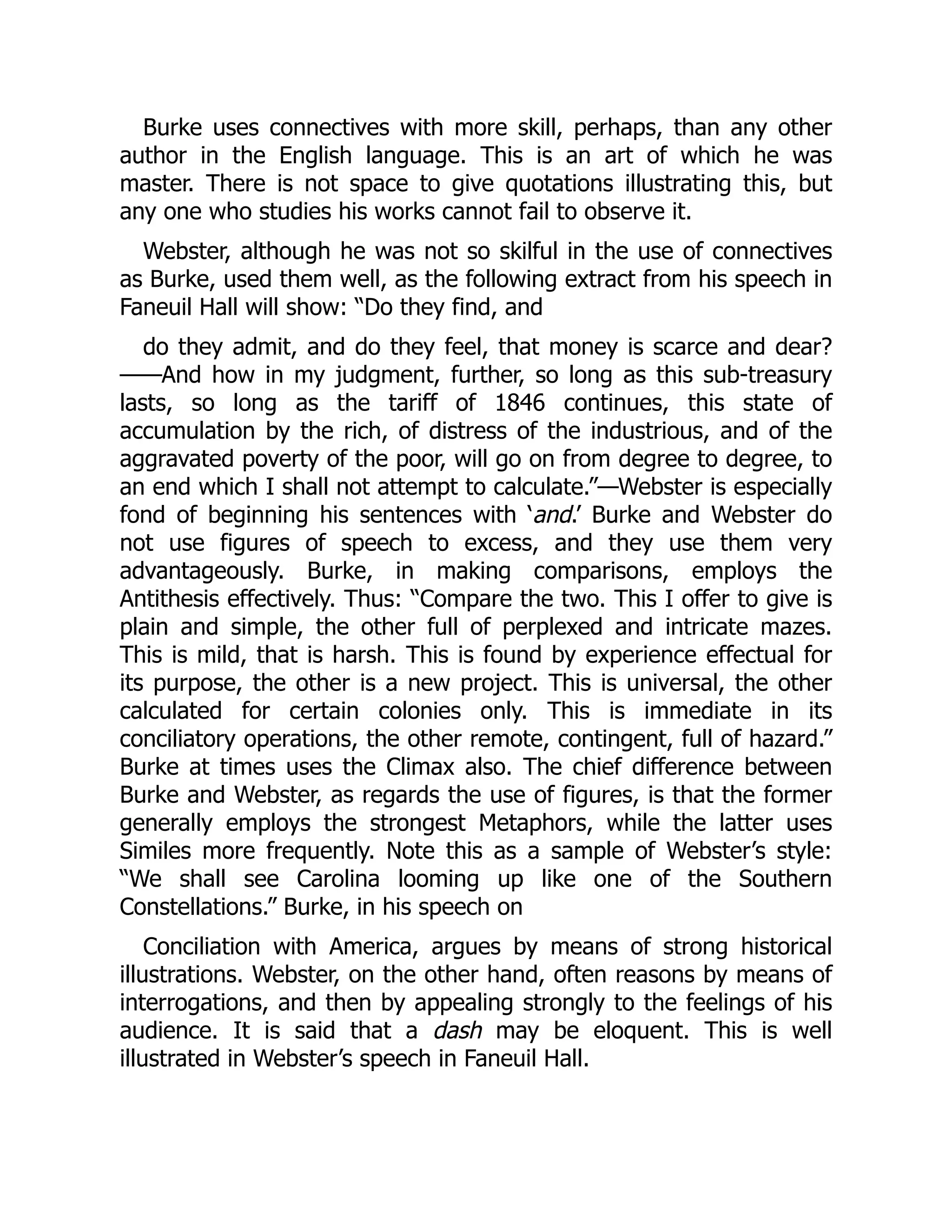 Burke uses connectives with more skill, perhaps, than any other
author in the English language. This is an art of which he was
master. There is not space to give quotations illustrating this, but
any one who studies his works cannot fail to observe it.
Webster, although he was not so skilful in the use of connectives
as Burke, used them well, as the following extract from his speech in
Faneuil Hall will show: “Do they find, and
do they admit, and do they feel, that money is scarce and dear?
——And how in my judgment, further, so long as this sub-treasury
lasts, so long as the tariff of 1846 continues, this state of
accumulation by the rich, of distress of the industrious, and of the
aggravated poverty of the poor, will go on from degree to degree, to
an end which I shall not attempt to calculate.”—Webster is especially
fond of beginning his sentences with ‘and.’ Burke and Webster do
not use figures of speech to excess, and they use them very
advantageously. Burke, in making comparisons, employs the
Antithesis effectively. Thus: “Compare the two. This I offer to give is
plain and simple, the other full of perplexed and intricate mazes.
This is mild, that is harsh. This is found by experience effectual for
its purpose, the other is a new project. This is universal, the other
calculated for certain colonies only. This is immediate in its
conciliatory operations, the other remote, contingent, full of hazard.”
Burke at times uses the Climax also. The chief difference between
Burke and Webster, as regards the use of figures, is that the former
generally employs the strongest Metaphors, while the latter uses
Similes more frequently. Note this as a sample of Webster’s style:
“We shall see Carolina looming up like one of the Southern
Constellations.” Burke, in his speech on
Conciliation with America, argues by means of strong historical
illustrations. Webster, on the other hand, often reasons by means of
interrogations, and then by appealing strongly to the feelings of his
audience. It is said that a dash may be eloquent. This is well
illustrated in Webster’s speech in Faneuil Hall.
 