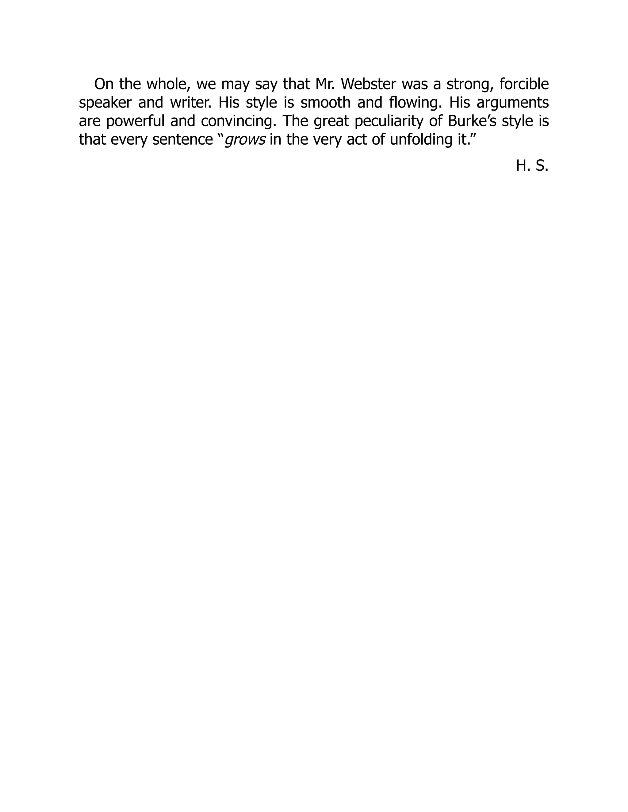 On the whole, we may say that Mr. Webster was a strong, forcible
speaker and writer. His style is smooth and flowing. His arguments
are powerful and convincing. The great peculiarity of Burke’s style is
that every sentence “grows in the very act of unfolding it.”
H. S.
 