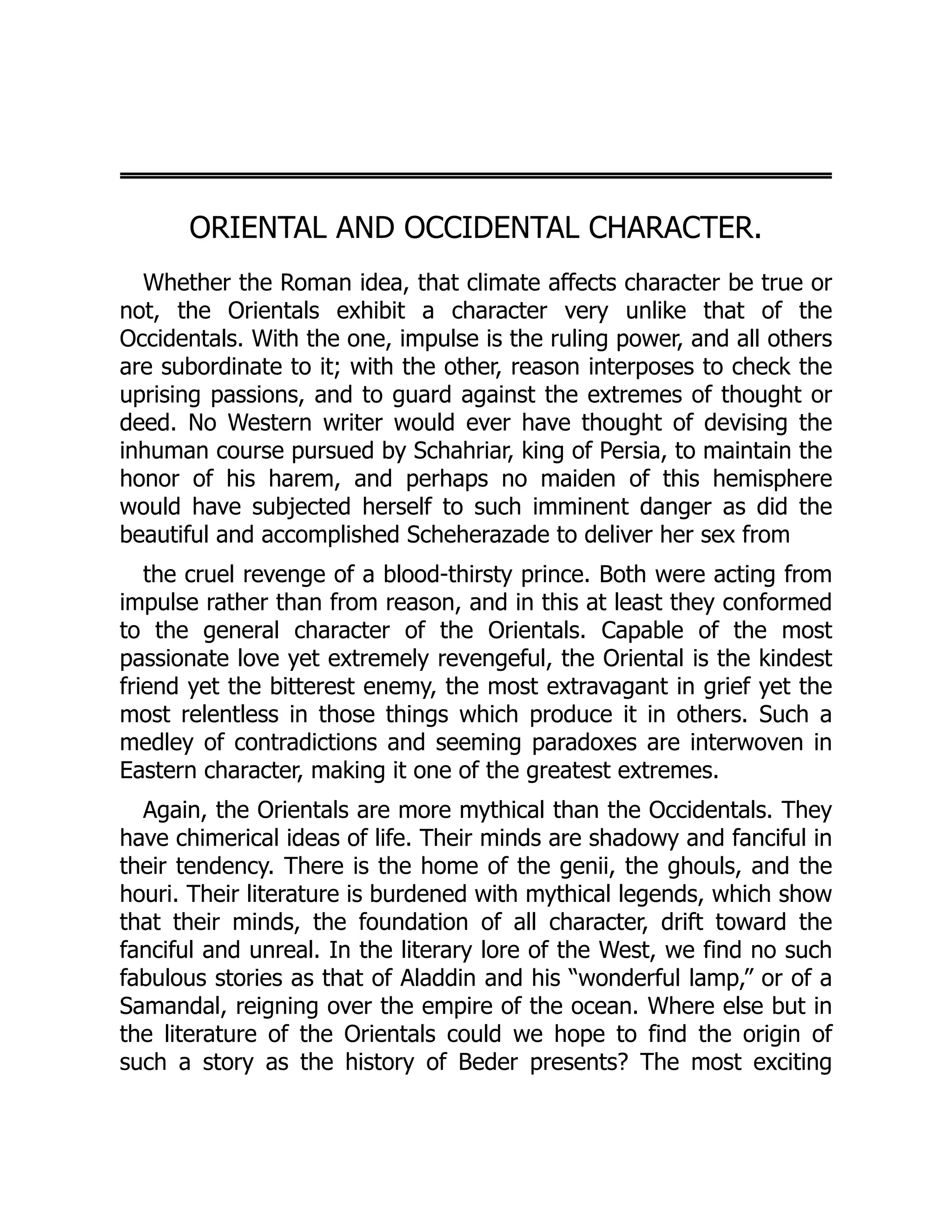ORIENTAL AND OCCIDENTAL CHARACTER.
Whether the Roman idea, that climate affects character be true or
not, the Orientals exhibit a character very unlike that of the
Occidentals. With the one, impulse is the ruling power, and all others
are subordinate to it; with the other, reason interposes to check the
uprising passions, and to guard against the extremes of thought or
deed. No Western writer would ever have thought of devising the
inhuman course pursued by Schahriar, king of Persia, to maintain the
honor of his harem, and perhaps no maiden of this hemisphere
would have subjected herself to such imminent danger as did the
beautiful and accomplished Scheherazade to deliver her sex from
the cruel revenge of a blood-thirsty prince. Both were acting from
impulse rather than from reason, and in this at least they conformed
to the general character of the Orientals. Capable of the most
passionate love yet extremely revengeful, the Oriental is the kindest
friend yet the bitterest enemy, the most extravagant in grief yet the
most relentless in those things which produce it in others. Such a
medley of contradictions and seeming paradoxes are interwoven in
Eastern character, making it one of the greatest extremes.
Again, the Orientals are more mythical than the Occidentals. They
have chimerical ideas of life. Their minds are shadowy and fanciful in
their tendency. There is the home of the genii, the ghouls, and the
houri. Their literature is burdened with mythical legends, which show
that their minds, the foundation of all character, drift toward the
fanciful and unreal. In the literary lore of the West, we find no such
fabulous stories as that of Aladdin and his “wonderful lamp,” or of a
Samandal, reigning over the empire of the ocean. Where else but in
the literature of the Orientals could we hope to find the origin of
such a story as the history of Beder presents? The most exciting
 