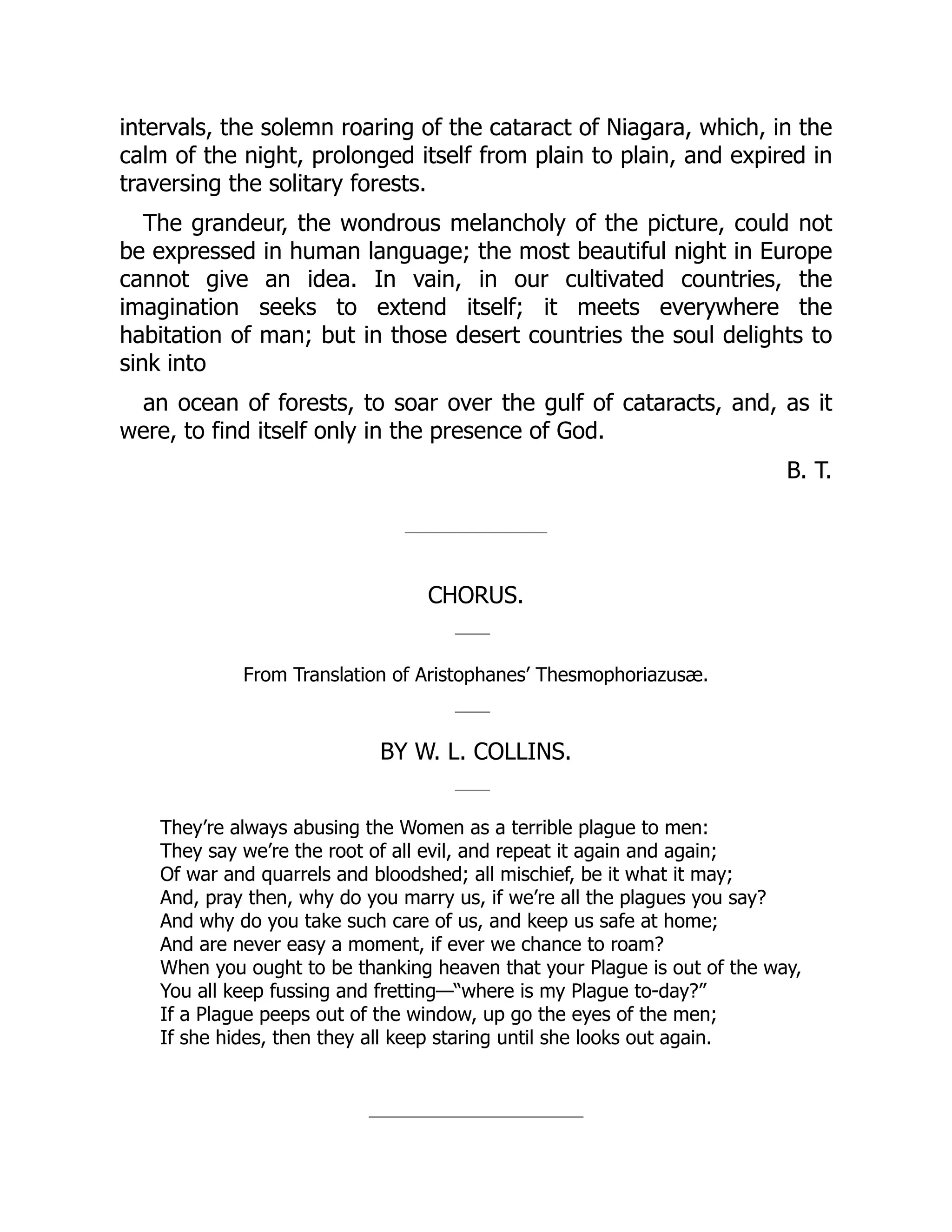 intervals, the solemn roaring of the cataract of Niagara, which, in the
calm of the night, prolonged itself from plain to plain, and expired in
traversing the solitary forests.
The grandeur, the wondrous melancholy of the picture, could not
be expressed in human language; the most beautiful night in Europe
cannot give an idea. In vain, in our cultivated countries, the
imagination seeks to extend itself; it meets everywhere the
habitation of man; but in those desert countries the soul delights to
sink into
an ocean of forests, to soar over the gulf of cataracts, and, as it
were, to find itself only in the presence of God.
B. T.
CHORUS.
From Translation of Aristophanes’ Thesmophoriazusæ.
BY W. L. COLLINS.
They’re always abusing the Women as a terrible plague to men:
They say we’re the root of all evil, and repeat it again and again;
Of war and quarrels and bloodshed; all mischief, be it what it may;
And, pray then, why do you marry us, if we’re all the plagues you say?
And why do you take such care of us, and keep us safe at home;
And are never easy a moment, if ever we chance to roam?
When you ought to be thanking heaven that your Plague is out of the way,
You all keep fussing and fretting—“where is my Plague to-day?”
If a Plague peeps out of the window, up go the eyes of the men;
If she hides, then they all keep staring until she looks out again.
 