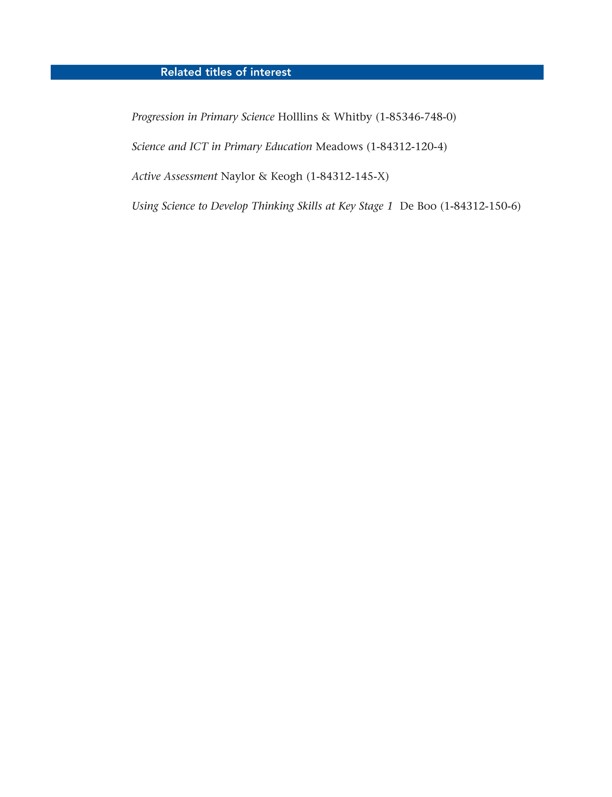 Related titles of interest
Progression in Primary Science Holllins & Whitby (1-85346-748-0)
Science and ICT in Primary Education Meadows (1-84312-120-4)
Active Assessment Naylor & Keogh (1-84312-145-X)
Using Science to Develop Thinking Skills at Key Stage 1 De Boo (1-84312-150-6)
ii
 