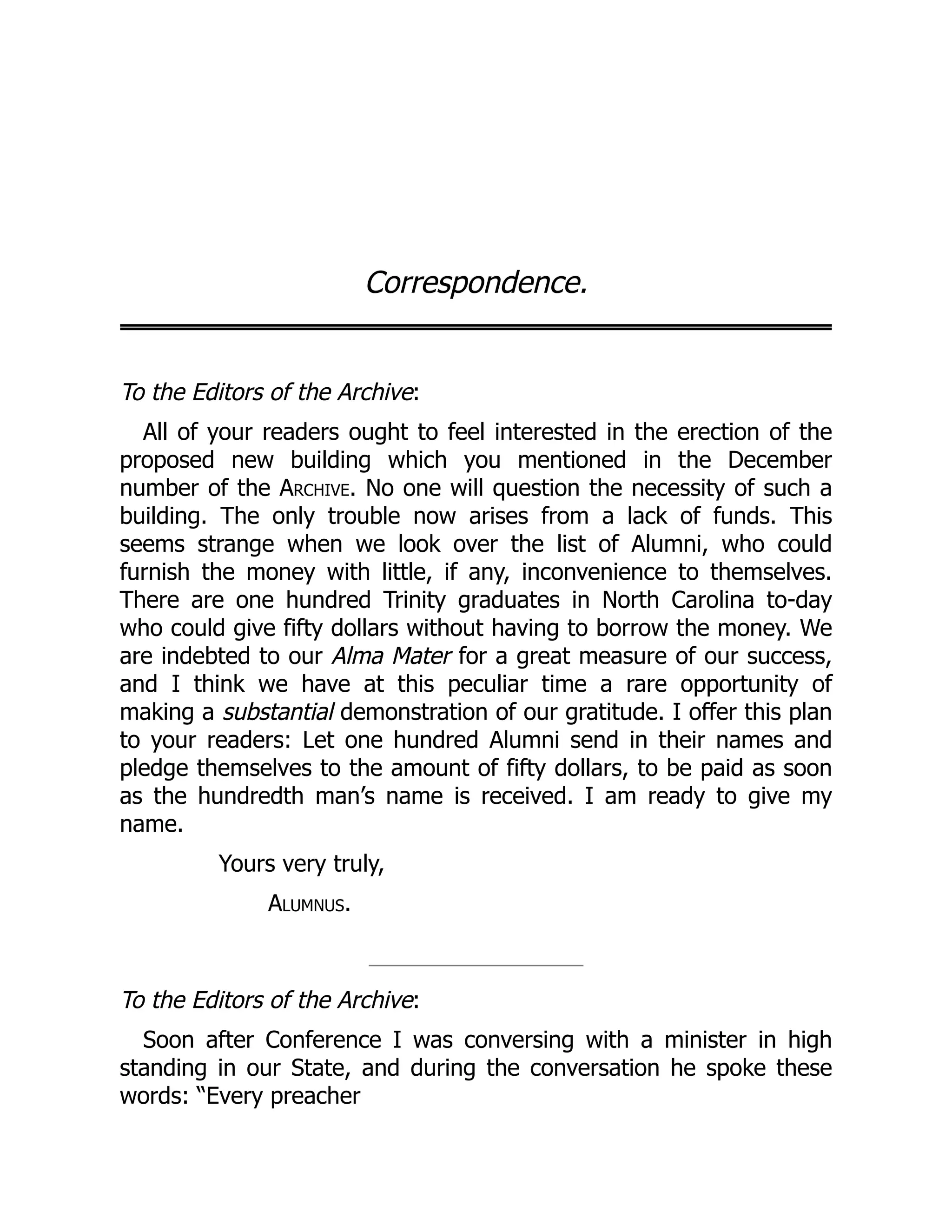 Correspondence.
To the Editors of the Archive:
All of your readers ought to feel interested in the erection of the
proposed new building which you mentioned in the December
number of the Archive. No one will question the necessity of such a
building. The only trouble now arises from a lack of funds. This
seems strange when we look over the list of Alumni, who could
furnish the money with little, if any, inconvenience to themselves.
There are one hundred Trinity graduates in North Carolina to-day
who could give fifty dollars without having to borrow the money. We
are indebted to our Alma Mater for a great measure of our success,
and I think we have at this peculiar time a rare opportunity of
making a substantial demonstration of our gratitude. I offer this plan
to your readers: Let one hundred Alumni send in their names and
pledge themselves to the amount of fifty dollars, to be paid as soon
as the hundredth man’s name is received. I am ready to give my
name.
Yours very truly,
Alumnus.
To the Editors of the Archive:
Soon after Conference I was conversing with a minister in high
standing in our State, and during the conversation he spoke these
words: “Every preacher
 