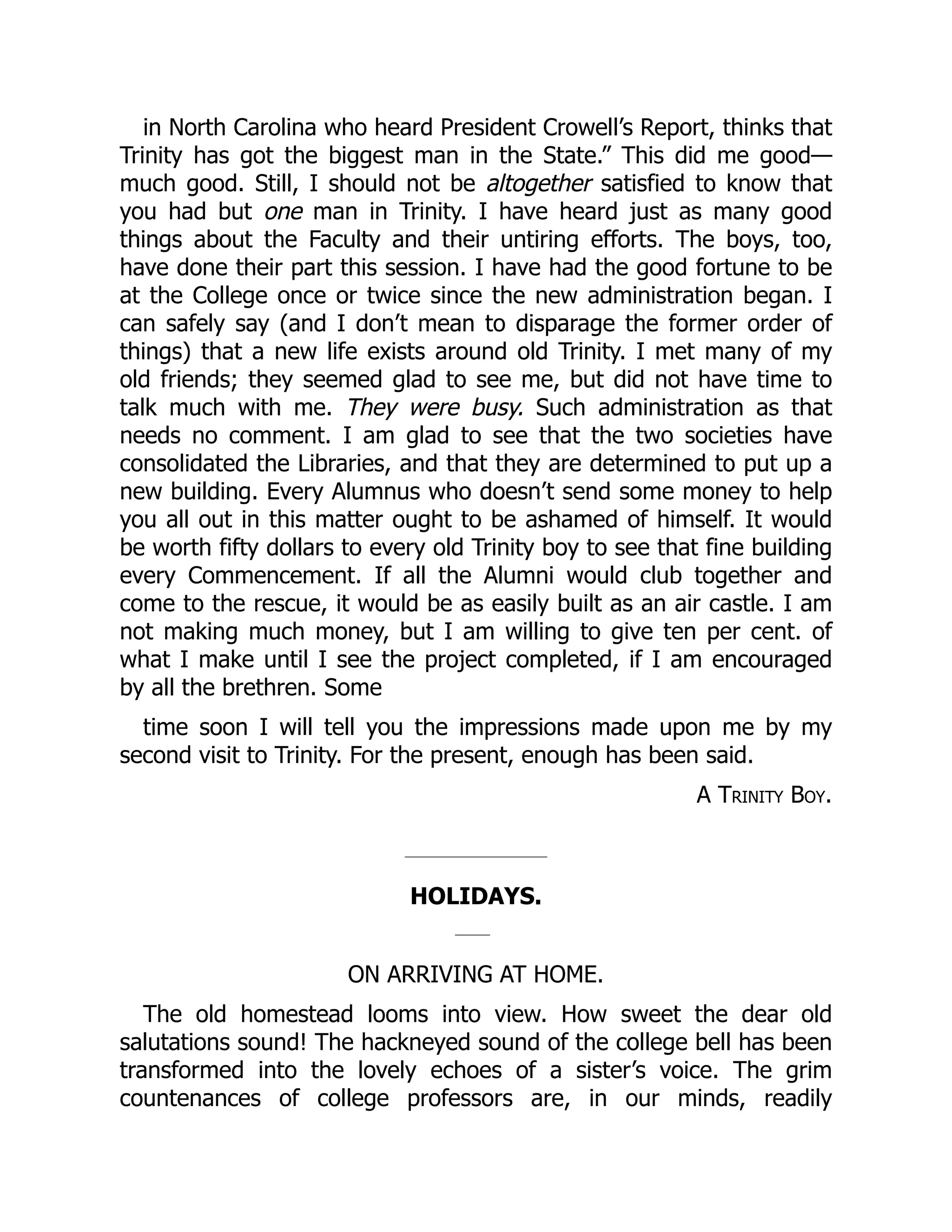 in North Carolina who heard President Crowell’s Report, thinks that
Trinity has got the biggest man in the State.” This did me good—
much good. Still, I should not be altogether satisfied to know that
you had but one man in Trinity. I have heard just as many good
things about the Faculty and their untiring efforts. The boys, too,
have done their part this session. I have had the good fortune to be
at the College once or twice since the new administration began. I
can safely say (and I don’t mean to disparage the former order of
things) that a new life exists around old Trinity. I met many of my
old friends; they seemed glad to see me, but did not have time to
talk much with me. They were busy. Such administration as that
needs no comment. I am glad to see that the two societies have
consolidated the Libraries, and that they are determined to put up a
new building. Every Alumnus who doesn’t send some money to help
you all out in this matter ought to be ashamed of himself. It would
be worth fifty dollars to every old Trinity boy to see that fine building
every Commencement. If all the Alumni would club together and
come to the rescue, it would be as easily built as an air castle. I am
not making much money, but I am willing to give ten per cent. of
what I make until I see the project completed, if I am encouraged
by all the brethren. Some
time soon I will tell you the impressions made upon me by my
second visit to Trinity. For the present, enough has been said.
A Trinity Boy.
HOLIDAYS.
ON ARRIVING AT HOME.
The old homestead looms into view. How sweet the dear old
salutations sound! The hackneyed sound of the college bell has been
transformed into the lovely echoes of a sister’s voice. The grim
countenances of college professors are, in our minds, readily
 