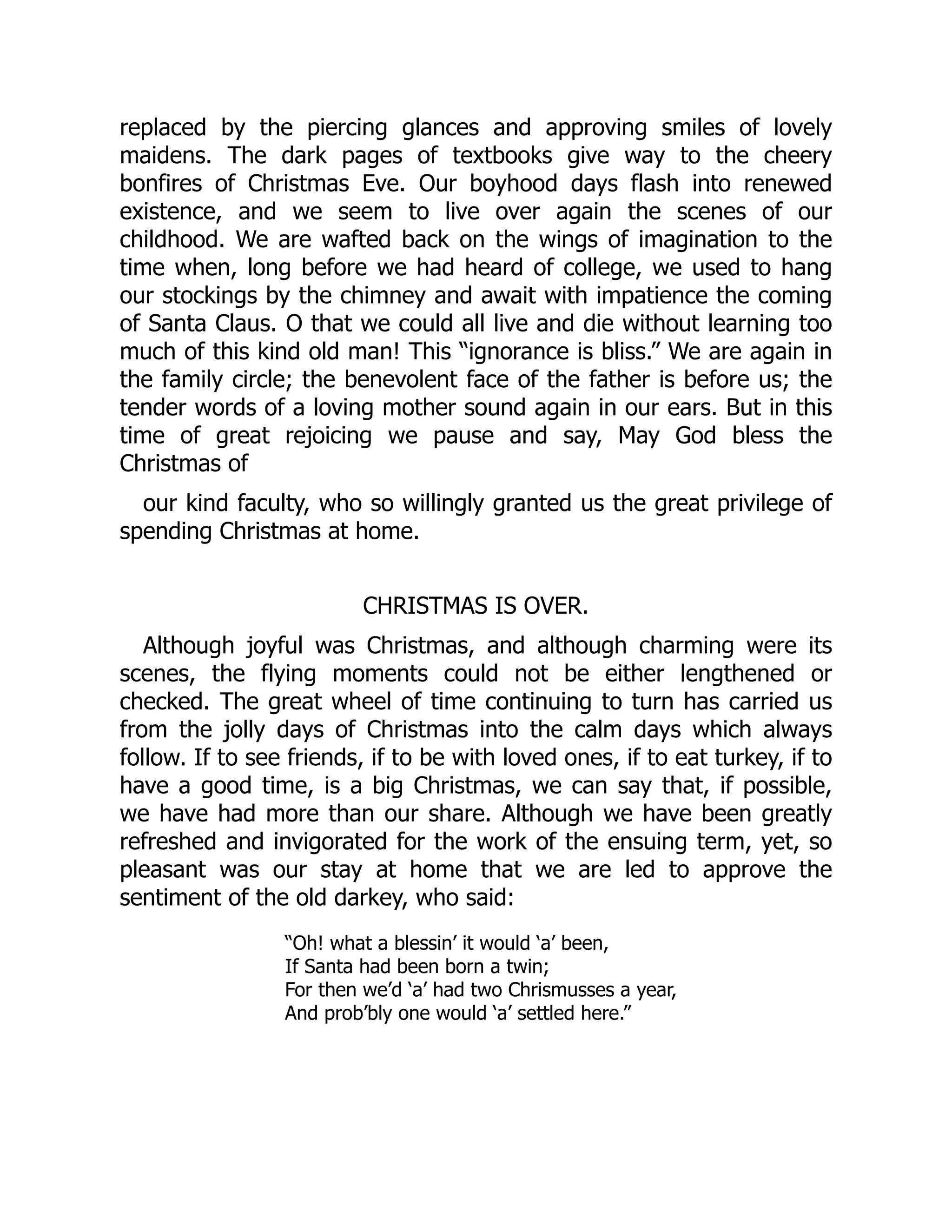 replaced by the piercing glances and approving smiles of lovely
maidens. The dark pages of textbooks give way to the cheery
bonfires of Christmas Eve. Our boyhood days flash into renewed
existence, and we seem to live over again the scenes of our
childhood. We are wafted back on the wings of imagination to the
time when, long before we had heard of college, we used to hang
our stockings by the chimney and await with impatience the coming
of Santa Claus. O that we could all live and die without learning too
much of this kind old man! This “ignorance is bliss.” We are again in
the family circle; the benevolent face of the father is before us; the
tender words of a loving mother sound again in our ears. But in this
time of great rejoicing we pause and say, May God bless the
Christmas of
our kind faculty, who so willingly granted us the great privilege of
spending Christmas at home.
CHRISTMAS IS OVER.
Although joyful was Christmas, and although charming were its
scenes, the flying moments could not be either lengthened or
checked. The great wheel of time continuing to turn has carried us
from the jolly days of Christmas into the calm days which always
follow. If to see friends, if to be with loved ones, if to eat turkey, if to
have a good time, is a big Christmas, we can say that, if possible,
we have had more than our share. Although we have been greatly
refreshed and invigorated for the work of the ensuing term, yet, so
pleasant was our stay at home that we are led to approve the
sentiment of the old darkey, who said:
“Oh! what a blessin’ it would ‘a’ been,
If Santa had been born a twin;
For then we’d ‘a’ had two Chrismusses a year,
And prob’bly one would ‘a’ settled here.”
 