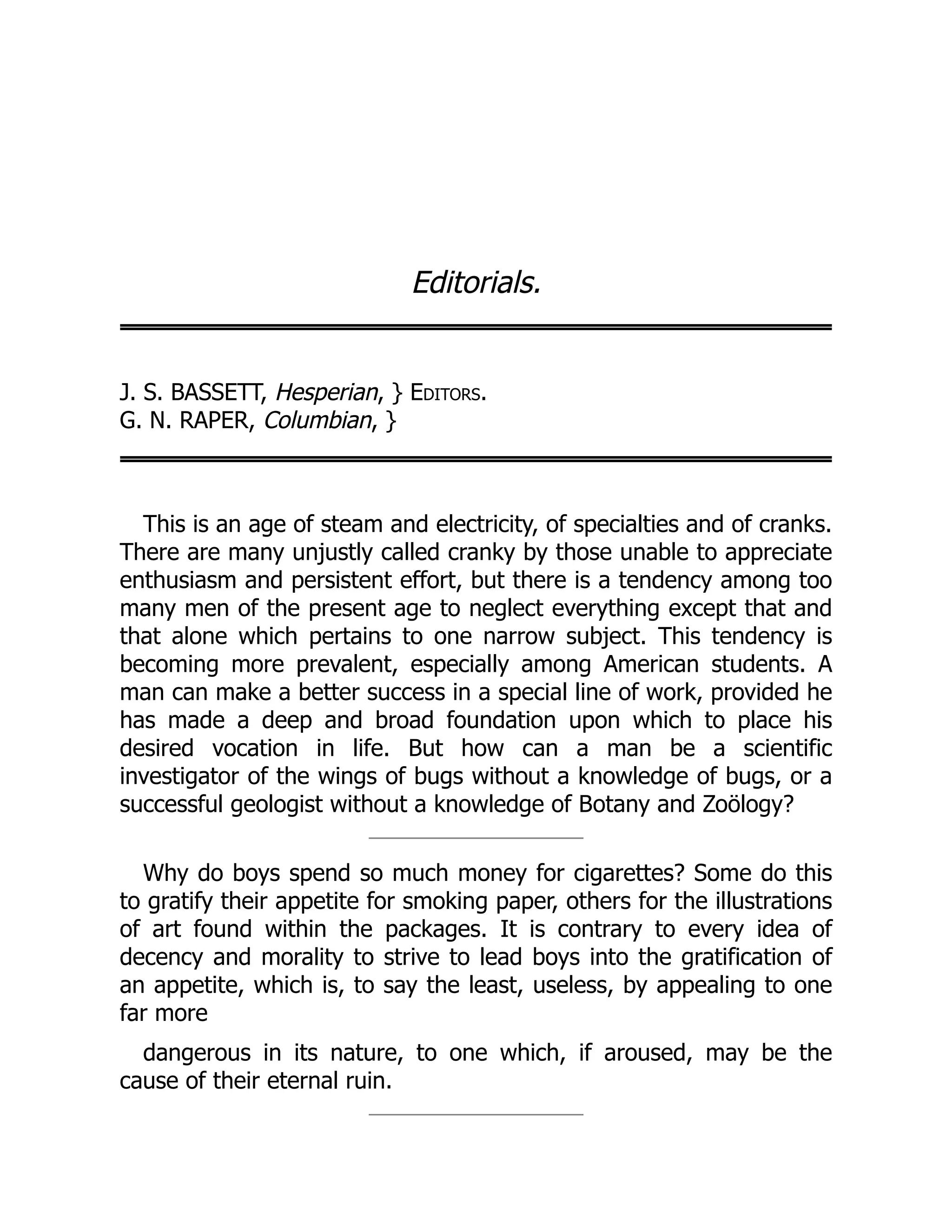 Editorials.
J. S. BASSETT, Hesperian, } Editors.
G. N. RAPER, Columbian, }
This is an age of steam and electricity, of specialties and of cranks.
There are many unjustly called cranky by those unable to appreciate
enthusiasm and persistent effort, but there is a tendency among too
many men of the present age to neglect everything except that and
that alone which pertains to one narrow subject. This tendency is
becoming more prevalent, especially among American students. A
man can make a better success in a special line of work, provided he
has made a deep and broad foundation upon which to place his
desired vocation in life. But how can a man be a scientific
investigator of the wings of bugs without a knowledge of bugs, or a
successful geologist without a knowledge of Botany and Zoölogy?
Why do boys spend so much money for cigarettes? Some do this
to gratify their appetite for smoking paper, others for the illustrations
of art found within the packages. It is contrary to every idea of
decency and morality to strive to lead boys into the gratification of
an appetite, which is, to say the least, useless, by appealing to one
far more
dangerous in its nature, to one which, if aroused, may be the
cause of their eternal ruin.
 