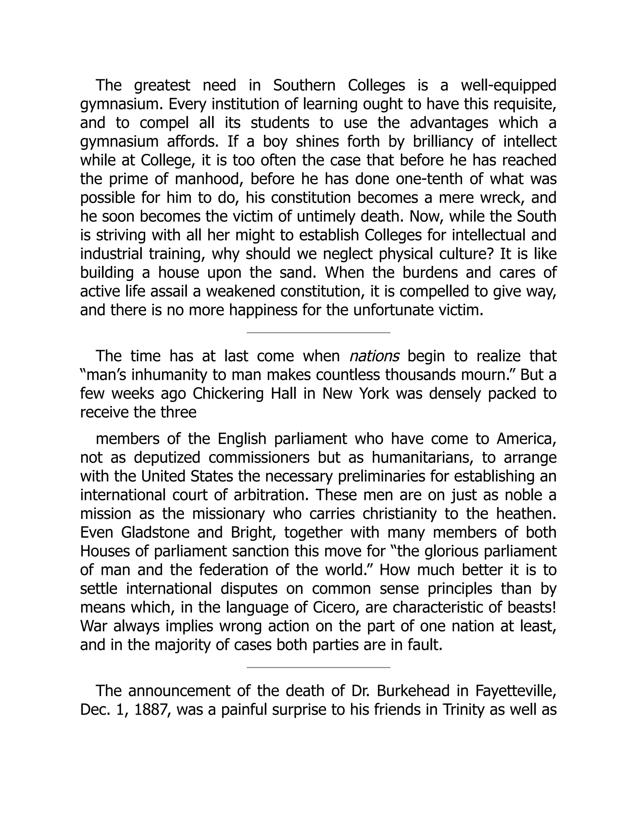 The greatest need in Southern Colleges is a well-equipped
gymnasium. Every institution of learning ought to have this requisite,
and to compel all its students to use the advantages which a
gymnasium affords. If a boy shines forth by brilliancy of intellect
while at College, it is too often the case that before he has reached
the prime of manhood, before he has done one-tenth of what was
possible for him to do, his constitution becomes a mere wreck, and
he soon becomes the victim of untimely death. Now, while the South
is striving with all her might to establish Colleges for intellectual and
industrial training, why should we neglect physical culture? It is like
building a house upon the sand. When the burdens and cares of
active life assail a weakened constitution, it is compelled to give way,
and there is no more happiness for the unfortunate victim.
The time has at last come when nations begin to realize that
“man’s inhumanity to man makes countless thousands mourn.” But a
few weeks ago Chickering Hall in New York was densely packed to
receive the three
members of the English parliament who have come to America,
not as deputized commissioners but as humanitarians, to arrange
with the United States the necessary preliminaries for establishing an
international court of arbitration. These men are on just as noble a
mission as the missionary who carries christianity to the heathen.
Even Gladstone and Bright, together with many members of both
Houses of parliament sanction this move for “the glorious parliament
of man and the federation of the world.” How much better it is to
settle international disputes on common sense principles than by
means which, in the language of Cicero, are characteristic of beasts!
War always implies wrong action on the part of one nation at least,
and in the majority of cases both parties are in fault.
The announcement of the death of Dr. Burkehead in Fayetteville,
Dec. 1, 1887, was a painful surprise to his friends in Trinity as well as
 