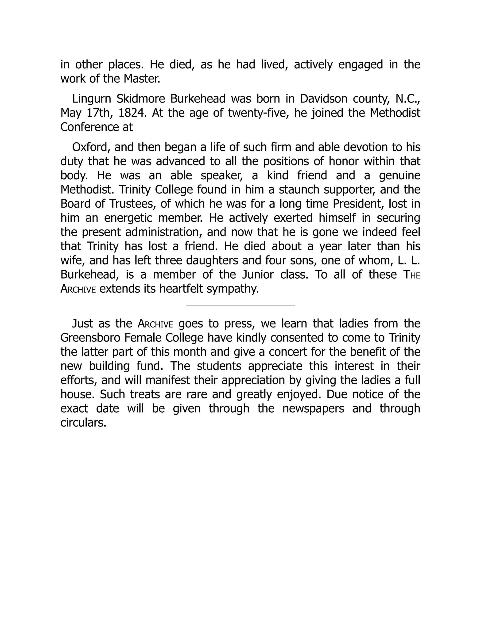 in other places. He died, as he had lived, actively engaged in the
work of the Master.
Lingurn Skidmore Burkehead was born in Davidson county, N.C.,
May 17th, 1824. At the age of twenty-five, he joined the Methodist
Conference at
Oxford, and then began a life of such firm and able devotion to his
duty that he was advanced to all the positions of honor within that
body. He was an able speaker, a kind friend and a genuine
Methodist. Trinity College found in him a staunch supporter, and the
Board of Trustees, of which he was for a long time President, lost in
him an energetic member. He actively exerted himself in securing
the present administration, and now that he is gone we indeed feel
that Trinity has lost a friend. He died about a year later than his
wife, and has left three daughters and four sons, one of whom, L. L.
Burkehead, is a member of the Junior class. To all of these The
Archive extends its heartfelt sympathy.
Just as the Archive goes to press, we learn that ladies from the
Greensboro Female College have kindly consented to come to Trinity
the latter part of this month and give a concert for the benefit of the
new building fund. The students appreciate this interest in their
efforts, and will manifest their appreciation by giving the ladies a full
house. Such treats are rare and greatly enjoyed. Due notice of the
exact date will be given through the newspapers and through
circulars.
 