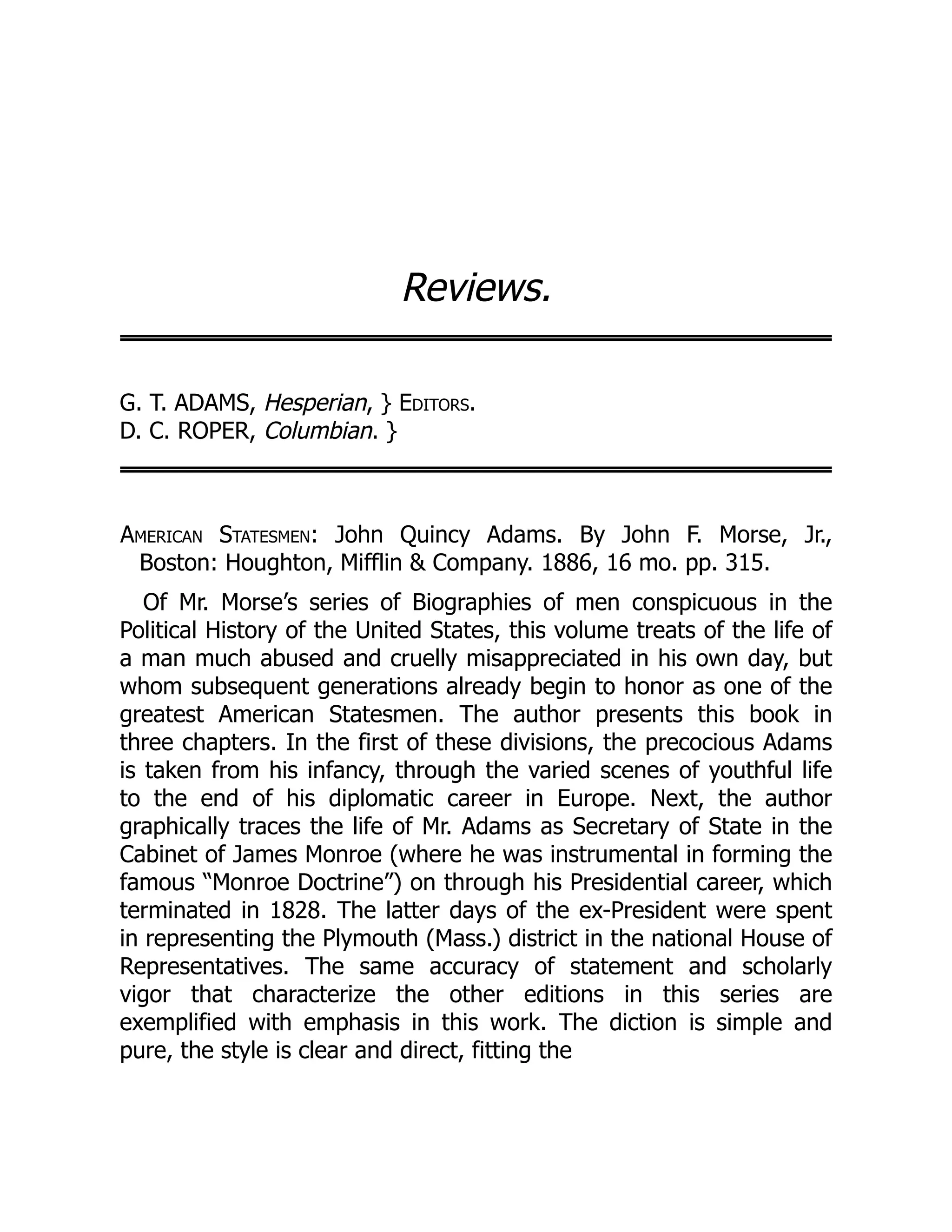 Reviews.
G. T. ADAMS, Hesperian, } Editors.
D. C. ROPER, Columbian. }
American Statesmen: John Quincy Adams. By John F. Morse, Jr.,
Boston: Houghton, Mifflin & Company. 1886, 16 mo. pp. 315.
Of Mr. Morse’s series of Biographies of men conspicuous in the
Political History of the United States, this volume treats of the life of
a man much abused and cruelly misappreciated in his own day, but
whom subsequent generations already begin to honor as one of the
greatest American Statesmen. The author presents this book in
three chapters. In the first of these divisions, the precocious Adams
is taken from his infancy, through the varied scenes of youthful life
to the end of his diplomatic career in Europe. Next, the author
graphically traces the life of Mr. Adams as Secretary of State in the
Cabinet of James Monroe (where he was instrumental in forming the
famous “Monroe Doctrine”) on through his Presidential career, which
terminated in 1828. The latter days of the ex-President were spent
in representing the Plymouth (Mass.) district in the national House of
Representatives. The same accuracy of statement and scholarly
vigor that characterize the other editions in this series are
exemplified with emphasis in this work. The diction is simple and
pure, the style is clear and direct, fitting the
 