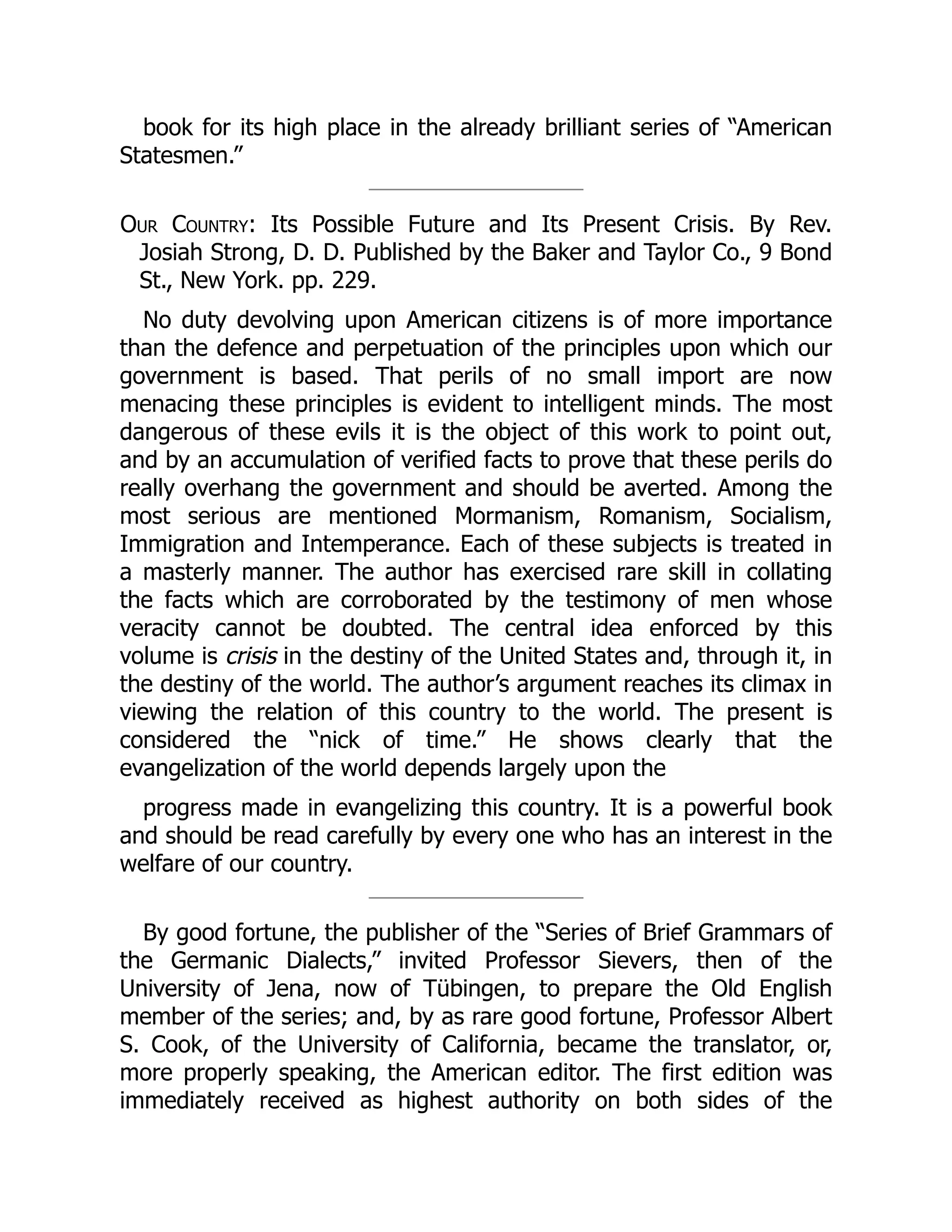 book for its high place in the already brilliant series of “American
Statesmen.”
Our Country: Its Possible Future and Its Present Crisis. By Rev.
Josiah Strong, D. D. Published by the Baker and Taylor Co., 9 Bond
St., New York. pp. 229.
No duty devolving upon American citizens is of more importance
than the defence and perpetuation of the principles upon which our
government is based. That perils of no small import are now
menacing these principles is evident to intelligent minds. The most
dangerous of these evils it is the object of this work to point out,
and by an accumulation of verified facts to prove that these perils do
really overhang the government and should be averted. Among the
most serious are mentioned Mormanism, Romanism, Socialism,
Immigration and Intemperance. Each of these subjects is treated in
a masterly manner. The author has exercised rare skill in collating
the facts which are corroborated by the testimony of men whose
veracity cannot be doubted. The central idea enforced by this
volume is crisis in the destiny of the United States and, through it, in
the destiny of the world. The author’s argument reaches its climax in
viewing the relation of this country to the world. The present is
considered the “nick of time.” He shows clearly that the
evangelization of the world depends largely upon the
progress made in evangelizing this country. It is a powerful book
and should be read carefully by every one who has an interest in the
welfare of our country.
By good fortune, the publisher of the “Series of Brief Grammars of
the Germanic Dialects,” invited Professor Sievers, then of the
University of Jena, now of Tübingen, to prepare the Old English
member of the series; and, by as rare good fortune, Professor Albert
S. Cook, of the University of California, became the translator, or,
more properly speaking, the American editor. The first edition was
immediately received as highest authority on both sides of the
 
