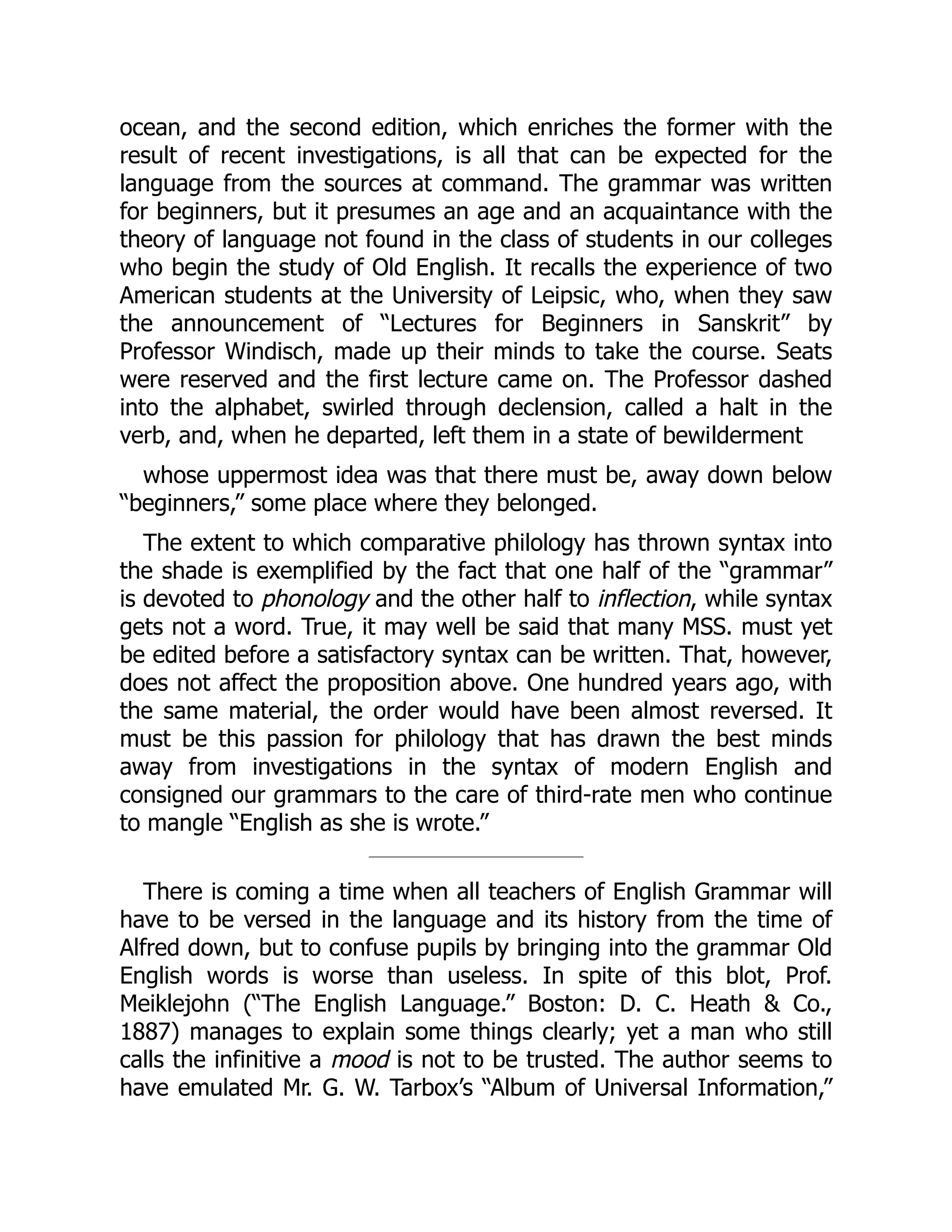 ocean, and the second edition, which enriches the former with the
result of recent investigations, is all that can be expected for the
language from the sources at command. The grammar was written
for beginners, but it presumes an age and an acquaintance with the
theory of language not found in the class of students in our colleges
who begin the study of Old English. It recalls the experience of two
American students at the University of Leipsic, who, when they saw
the announcement of “Lectures for Beginners in Sanskrit” by
Professor Windisch, made up their minds to take the course. Seats
were reserved and the first lecture came on. The Professor dashed
into the alphabet, swirled through declension, called a halt in the
verb, and, when he departed, left them in a state of bewilderment
whose uppermost idea was that there must be, away down below
“beginners,” some place where they belonged.
The extent to which comparative philology has thrown syntax into
the shade is exemplified by the fact that one half of the “grammar”
is devoted to phonology and the other half to inflection, while syntax
gets not a word. True, it may well be said that many MSS. must yet
be edited before a satisfactory syntax can be written. That, however,
does not affect the proposition above. One hundred years ago, with
the same material, the order would have been almost reversed. It
must be this passion for philology that has drawn the best minds
away from investigations in the syntax of modern English and
consigned our grammars to the care of third-rate men who continue
to mangle “English as she is wrote.”
There is coming a time when all teachers of English Grammar will
have to be versed in the language and its history from the time of
Alfred down, but to confuse pupils by bringing into the grammar Old
English words is worse than useless. In spite of this blot, Prof.
Meiklejohn (“The English Language.” Boston: D. C. Heath & Co.,
1887) manages to explain some things clearly; yet a man who still
calls the infinitive a mood is not to be trusted. The author seems to
have emulated Mr. G. W. Tarbox’s “Album of Universal Information,”
 