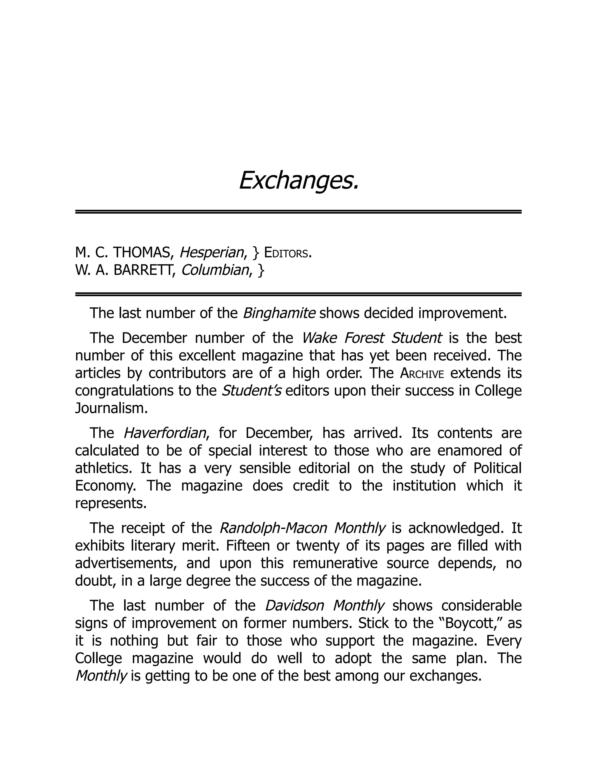 Exchanges.
M. C. THOMAS, Hesperian, } Editors.
W. A. BARRETT, Columbian, }
The last number of the Binghamite shows decided improvement.
The December number of the Wake Forest Student is the best
number of this excellent magazine that has yet been received. The
articles by contributors are of a high order. The Archive extends its
congratulations to the Student’s editors upon their success in College
Journalism.
The Haverfordian, for December, has arrived. Its contents are
calculated to be of special interest to those who are enamored of
athletics. It has a very sensible editorial on the study of Political
Economy. The magazine does credit to the institution which it
represents.
The receipt of the Randolph-Macon Monthly is acknowledged. It
exhibits literary merit. Fifteen or twenty of its pages are filled with
advertisements, and upon this remunerative source depends, no
doubt, in a large degree the success of the magazine.
The last number of the Davidson Monthly shows considerable
signs of improvement on former numbers. Stick to the “Boycott,” as
it is nothing but fair to those who support the magazine. Every
College magazine would do well to adopt the same plan. The
Monthly is getting to be one of the best among our exchanges.
 