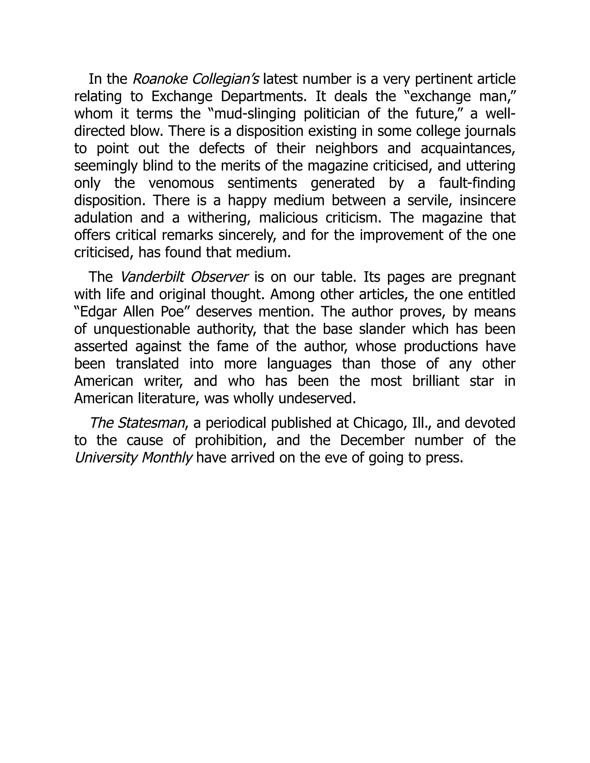 In the Roanoke Collegian’s latest number is a very pertinent article
relating to Exchange Departments. It deals the “exchange man,”
whom it terms the “mud-slinging politician of the future,” a well-
directed blow. There is a disposition existing in some college journals
to point out the defects of their neighbors and acquaintances,
seemingly blind to the merits of the magazine criticised, and uttering
only the venomous sentiments generated by a fault-finding
disposition. There is a happy medium between a servile, insincere
adulation and a withering, malicious criticism. The magazine that
offers critical remarks sincerely, and for the improvement of the one
criticised, has found that medium.
The Vanderbilt Observer is on our table. Its pages are pregnant
with life and original thought. Among other articles, the one entitled
“Edgar Allen Poe” deserves mention. The author proves, by means
of unquestionable authority, that the base slander which has been
asserted against the fame of the author, whose productions have
been translated into more languages than those of any other
American writer, and who has been the most brilliant star in
American literature, was wholly undeserved.
The Statesman, a periodical published at Chicago, Ill., and devoted
to the cause of prohibition, and the December number of the
University Monthly have arrived on the eve of going to press.
 