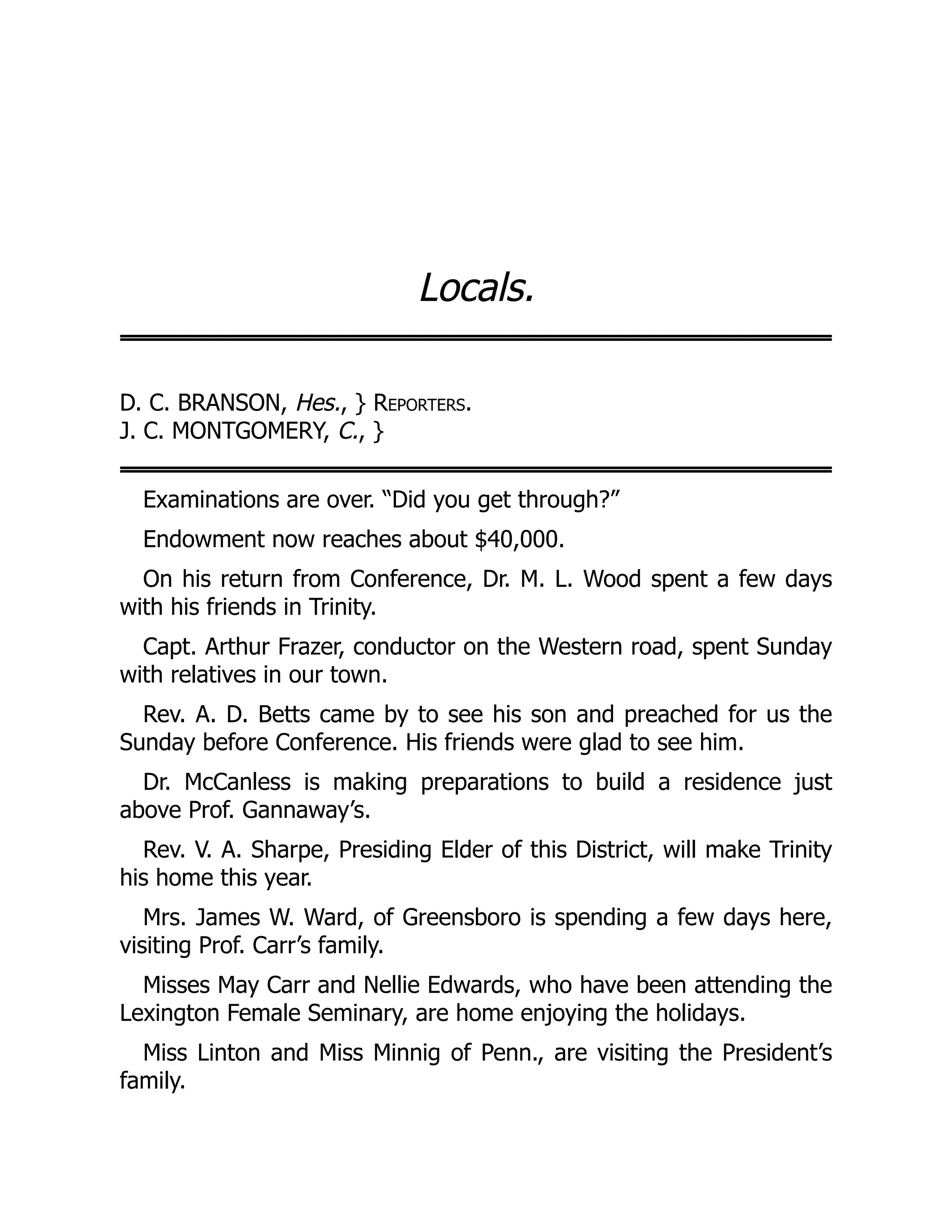 Locals.
D. C. BRANSON, Hes., } Reporters.
J. C. MONTGOMERY, C., }
Examinations are over. “Did you get through?”
Endowment now reaches about $40,000.
On his return from Conference, Dr. M. L. Wood spent a few days
with his friends in Trinity.
Capt. Arthur Frazer, conductor on the Western road, spent Sunday
with relatives in our town.
Rev. A. D. Betts came by to see his son and preached for us the
Sunday before Conference. His friends were glad to see him.
Dr. McCanless is making preparations to build a residence just
above Prof. Gannaway’s.
Rev. V. A. Sharpe, Presiding Elder of this District, will make Trinity
his home this year.
Mrs. James W. Ward, of Greensboro is spending a few days here,
visiting Prof. Carr’s family.
Misses May Carr and Nellie Edwards, who have been attending the
Lexington Female Seminary, are home enjoying the holidays.
Miss Linton and Miss Minnig of Penn., are visiting the President’s
family.
 