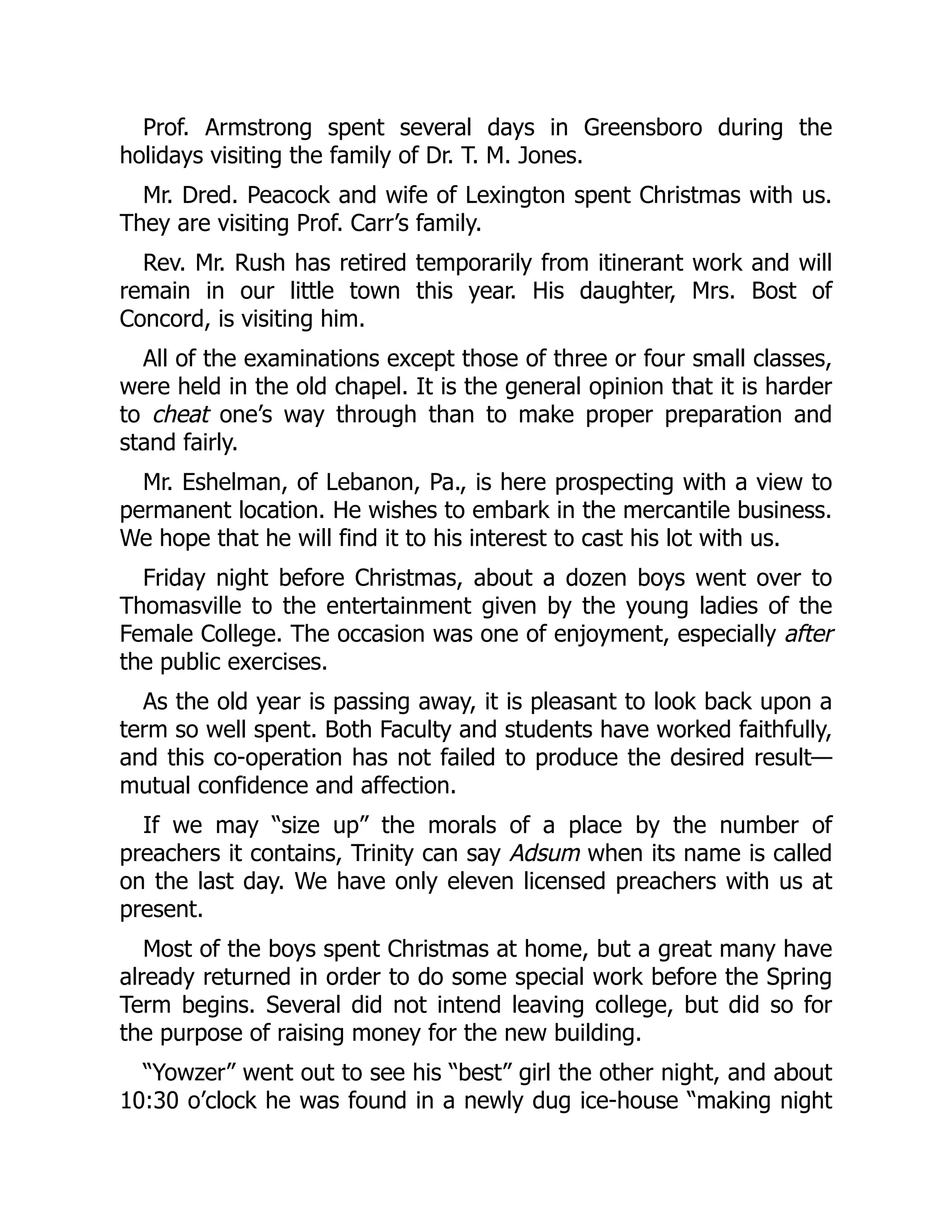 Prof. Armstrong spent several days in Greensboro during the
holidays visiting the family of Dr. T. M. Jones.
Mr. Dred. Peacock and wife of Lexington spent Christmas with us.
They are visiting Prof. Carr’s family.
Rev. Mr. Rush has retired temporarily from itinerant work and will
remain in our little town this year. His daughter, Mrs. Bost of
Concord, is visiting him.
All of the examinations except those of three or four small classes,
were held in the old chapel. It is the general opinion that it is harder
to cheat one’s way through than to make proper preparation and
stand fairly.
Mr. Eshelman, of Lebanon, Pa., is here prospecting with a view to
permanent location. He wishes to embark in the mercantile business.
We hope that he will find it to his interest to cast his lot with us.
Friday night before Christmas, about a dozen boys went over to
Thomasville to the entertainment given by the young ladies of the
Female College. The occasion was one of enjoyment, especially after
the public exercises.
As the old year is passing away, it is pleasant to look back upon a
term so well spent. Both Faculty and students have worked faithfully,
and this co-operation has not failed to produce the desired result—
mutual confidence and affection.
If we may “size up” the morals of a place by the number of
preachers it contains, Trinity can say Adsum when its name is called
on the last day. We have only eleven licensed preachers with us at
present.
Most of the boys spent Christmas at home, but a great many have
already returned in order to do some special work before the Spring
Term begins. Several did not intend leaving college, but did so for
the purpose of raising money for the new building.
“Yowzer” went out to see his “best” girl the other night, and about
10:30 o’clock he was found in a newly dug ice-house “making night
 