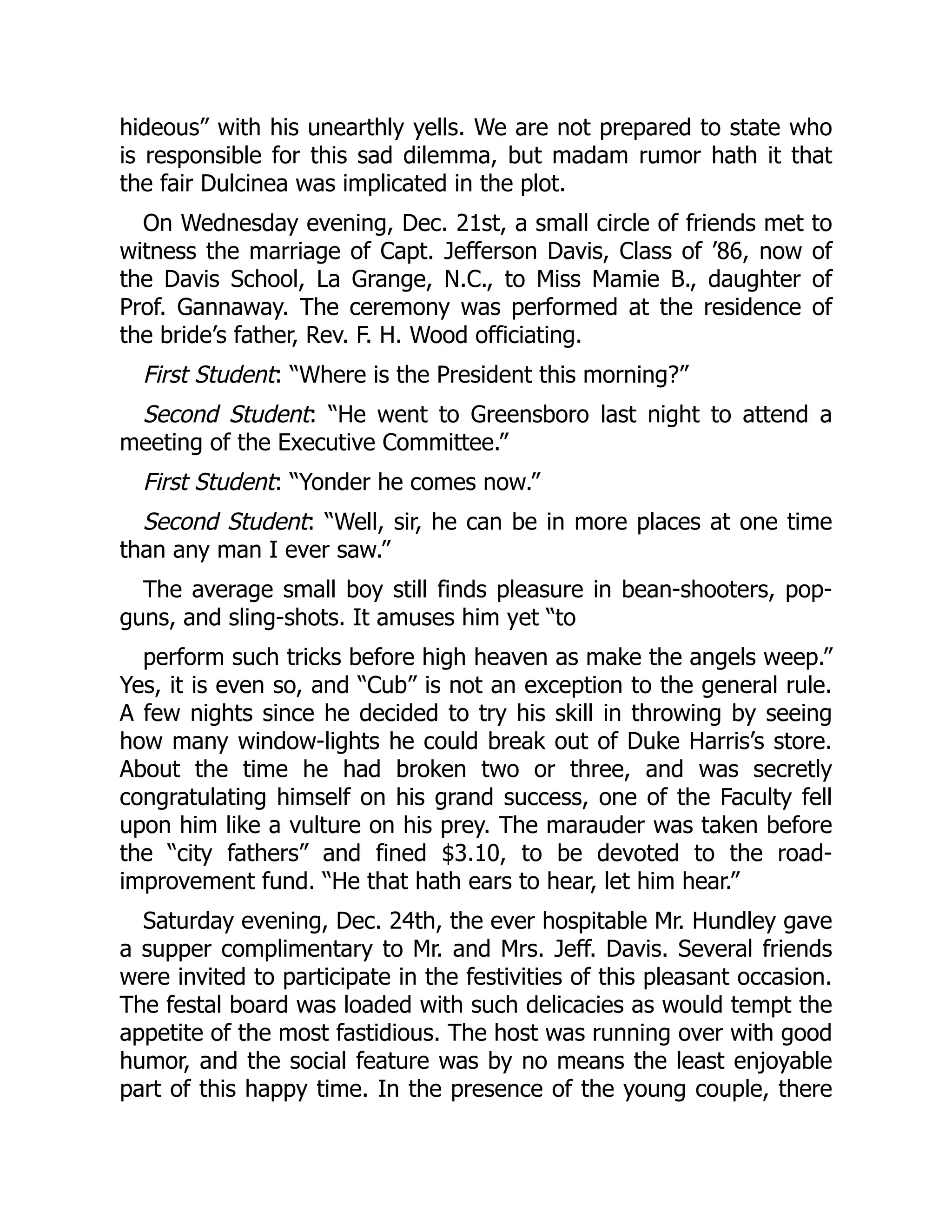 hideous” with his unearthly yells. We are not prepared to state who
is responsible for this sad dilemma, but madam rumor hath it that
the fair Dulcinea was implicated in the plot.
On Wednesday evening, Dec. 21st, a small circle of friends met to
witness the marriage of Capt. Jefferson Davis, Class of ’86, now of
the Davis School, La Grange, N.C., to Miss Mamie B., daughter of
Prof. Gannaway. The ceremony was performed at the residence of
the bride’s father, Rev. F. H. Wood officiating.
First Student: “Where is the President this morning?”
Second Student: “He went to Greensboro last night to attend a
meeting of the Executive Committee.”
First Student: “Yonder he comes now.”
Second Student: “Well, sir, he can be in more places at one time
than any man I ever saw.”
The average small boy still finds pleasure in bean-shooters, pop-
guns, and sling-shots. It amuses him yet “to
perform such tricks before high heaven as make the angels weep.”
Yes, it is even so, and “Cub” is not an exception to the general rule.
A few nights since he decided to try his skill in throwing by seeing
how many window-lights he could break out of Duke Harris’s store.
About the time he had broken two or three, and was secretly
congratulating himself on his grand success, one of the Faculty fell
upon him like a vulture on his prey. The marauder was taken before
the “city fathers” and fined $3.10, to be devoted to the road-
improvement fund. “He that hath ears to hear, let him hear.”
Saturday evening, Dec. 24th, the ever hospitable Mr. Hundley gave
a supper complimentary to Mr. and Mrs. Jeff. Davis. Several friends
were invited to participate in the festivities of this pleasant occasion.
The festal board was loaded with such delicacies as would tempt the
appetite of the most fastidious. The host was running over with good
humor, and the social feature was by no means the least enjoyable
part of this happy time. In the presence of the young couple, there
 