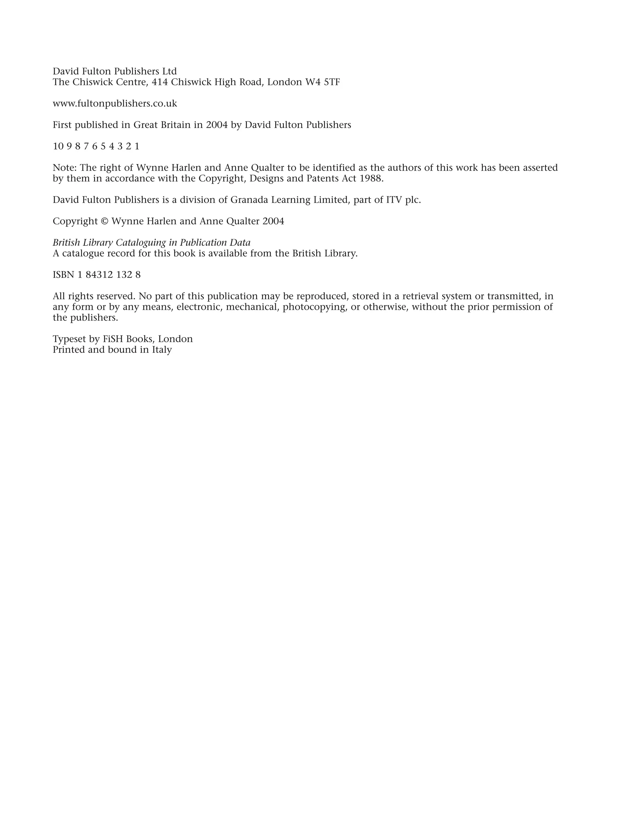 David Fulton Publishers Ltd
The Chiswick Centre, 414 Chiswick High Road, London W4 5TF
www.fultonpublishers.co.uk
First published in Great Britain in 2004 by David Fulton Publishers
10 9 8 7 6 5 4 3 2 1
Note: The right of Wynne Harlen and Anne Qualter to be identified as the authors of this work has been asserted
by them in accordance with the Copyright, Designs and Patents Act 1988.
David Fulton Publishers is a division of Granada Learning Limited, part of ITV plc.
Copyright © Wynne Harlen and Anne Qualter 2004
British Library Cataloguing in Publication Data
A catalogue record for this book is available from the British Library.
ISBN 1 84312 132 8
All rights reserved. No part of this publication may be reproduced, stored in a retrieval system or transmitted, in
any form or by any means, electronic, mechanical, photocopying, or otherwise, without the prior permission of
the publishers.
Typeset by FiSH Books, London
Printed and bound in Italy
iv
 