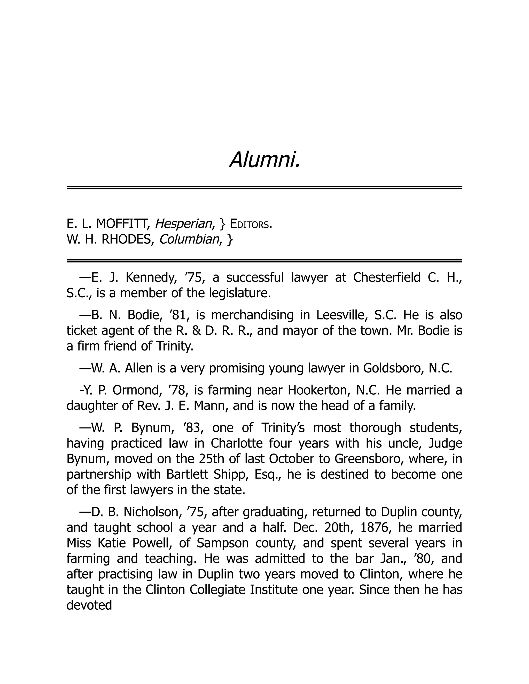 Alumni.
E. L. MOFFITT, Hesperian, } Editors.
W. H. RHODES, Columbian, }
—E. J. Kennedy, ’75, a successful lawyer at Chesterfield C. H.,
S.C., is a member of the legislature.
—B. N. Bodie, ’81, is merchandising in Leesville, S.C. He is also
ticket agent of the R. & D. R. R., and mayor of the town. Mr. Bodie is
a firm friend of Trinity.
—W. A. Allen is a very promising young lawyer in Goldsboro, N.C.
-Y. P. Ormond, ’78, is farming near Hookerton, N.C. He married a
daughter of Rev. J. E. Mann, and is now the head of a family.
—W. P. Bynum, ’83, one of Trinity’s most thorough students,
having practiced law in Charlotte four years with his uncle, Judge
Bynum, moved on the 25th of last October to Greensboro, where, in
partnership with Bartlett Shipp, Esq., he is destined to become one
of the first lawyers in the state.
—D. B. Nicholson, ’75, after graduating, returned to Duplin county,
and taught school a year and a half. Dec. 20th, 1876, he married
Miss Katie Powell, of Sampson county, and spent several years in
farming and teaching. He was admitted to the bar Jan., ’80, and
after practising law in Duplin two years moved to Clinton, where he
taught in the Clinton Collegiate Institute one year. Since then he has
devoted
 