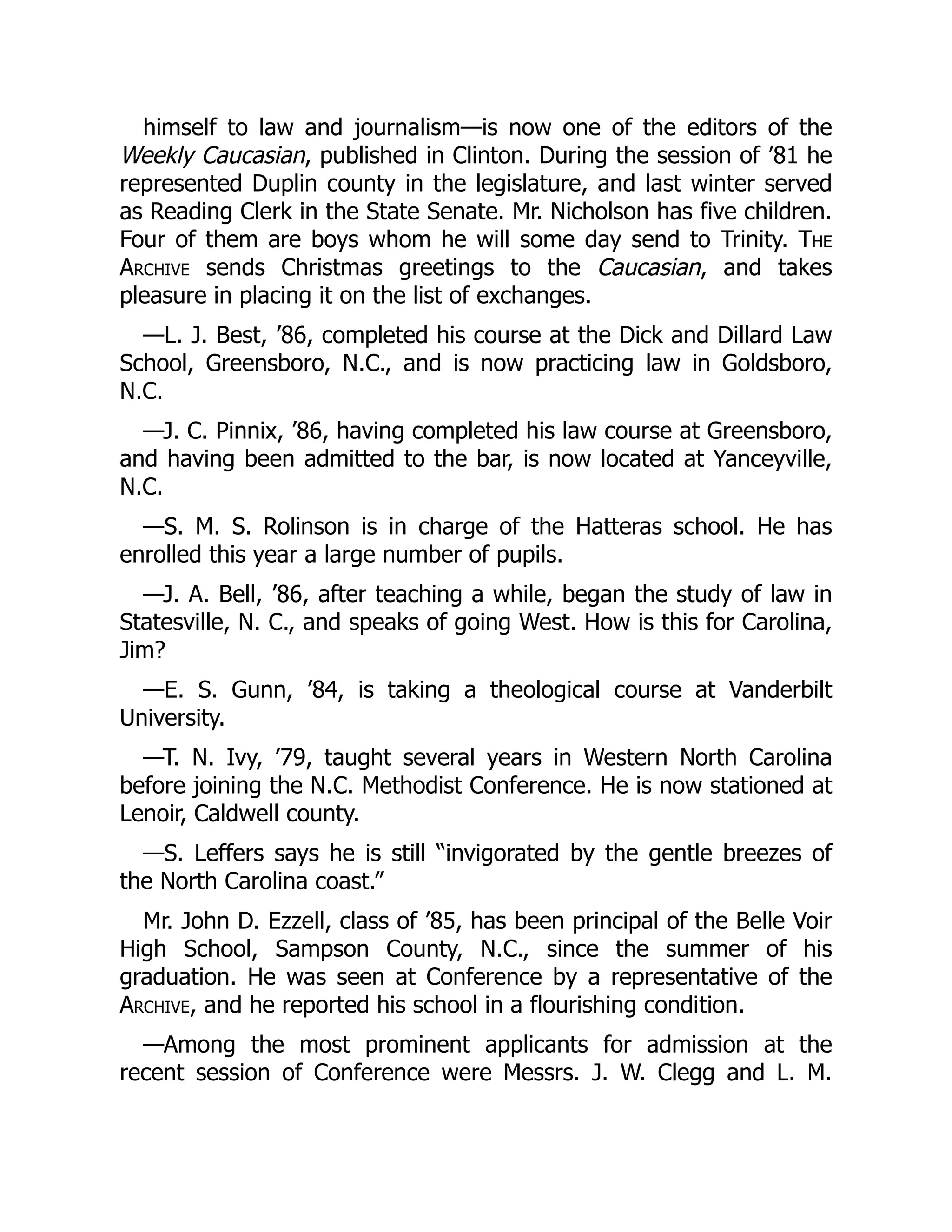himself to law and journalism—is now one of the editors of the
Weekly Caucasian, published in Clinton. During the session of ’81 he
represented Duplin county in the legislature, and last winter served
as Reading Clerk in the State Senate. Mr. Nicholson has five children.
Four of them are boys whom he will some day send to Trinity. The
Archive sends Christmas greetings to the Caucasian, and takes
pleasure in placing it on the list of exchanges.
—L. J. Best, ’86, completed his course at the Dick and Dillard Law
School, Greensboro, N.C., and is now practicing law in Goldsboro,
N.C.
—J. C. Pinnix, ’86, having completed his law course at Greensboro,
and having been admitted to the bar, is now located at Yanceyville,
N.C.
—S. M. S. Rolinson is in charge of the Hatteras school. He has
enrolled this year a large number of pupils.
—J. A. Bell, ’86, after teaching a while, began the study of law in
Statesville, N. C., and speaks of going West. How is this for Carolina,
Jim?
—E. S. Gunn, ’84, is taking a theological course at Vanderbilt
University.
—T. N. Ivy, ’79, taught several years in Western North Carolina
before joining the N.C. Methodist Conference. He is now stationed at
Lenoir, Caldwell county.
—S. Leffers says he is still “invigorated by the gentle breezes of
the North Carolina coast.”
Mr. John D. Ezzell, class of ’85, has been principal of the Belle Voir
High School, Sampson County, N.C., since the summer of his
graduation. He was seen at Conference by a representative of the
Archive, and he reported his school in a flourishing condition.
—Among the most prominent applicants for admission at the
recent session of Conference were Messrs. J. W. Clegg and L. M.
 