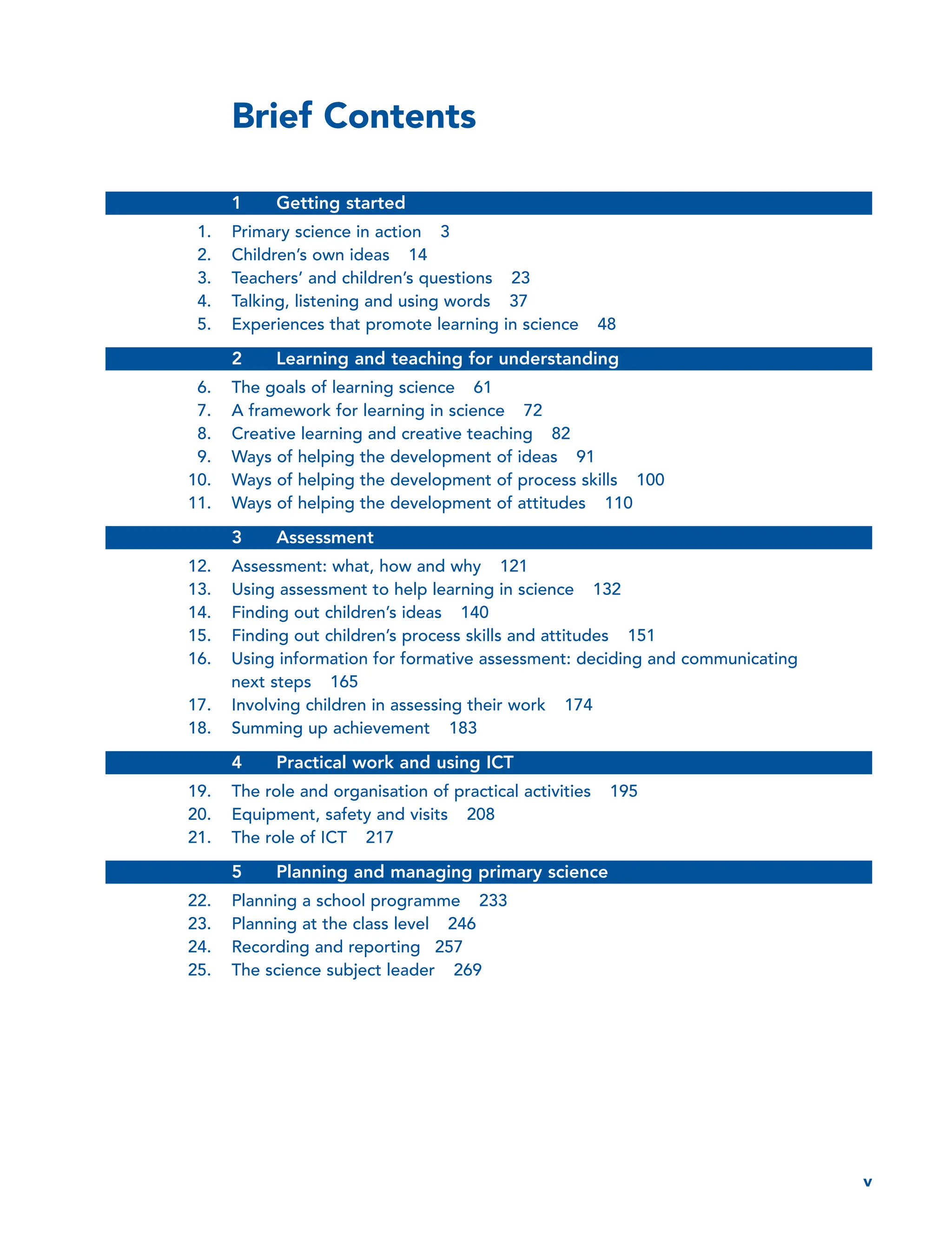 Brief Contents
1 Getting started
1. Primary science in action 3
2. Children’s own ideas 14
3. Teachers’ and children’s questions 23
4. Talking, listening and using words 37
5. Experiences that promote learning in science 48
2 Learning and teaching for understanding
6. The goals of learning science 61
7. A framework for learning in science 72
8. Creative learning and creative teaching 82
9. Ways of helping the development of ideas 91
10. Ways of helping the development of process skills 100
11. Ways of helping the development of attitudes 110
3 Assessment
12. Assessment: what, how and why 121
13. Using assessment to help learning in science 132
14. Finding out children’s ideas 140
15. Finding out children’s process skills and attitudes 151
16. Using information for formative assessment: deciding and communicating
next steps 165
17. Involving children in assessing their work 174
18. Summing up achievement 183
4 Practical work and using ICT
19. The role and organisation of practical activities 195
20. Equipment, safety and visits 208
21. The role of ICT 217
5 Planning and managing primary science
22. Planning a school programme 233
23. Planning at the class level 246
24. Recording and reporting 257
25. The science subject leader 269
v
 