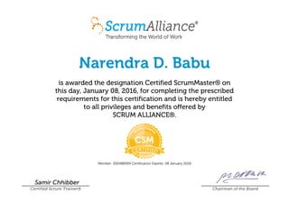 Narendra D. Babu
is awarded the designation Certified ScrumMaster® on
this day, January 08, 2016, for completing the prescribed
requirements for this certification and is hereby entitled
to all privileges and benefits offered by
SCRUM ALLIANCE®.
Member: 000488569 Certification Expires: 08 January 2018
Samir Chhibber
Certified Scrum Trainer® Chairman of the Board
 